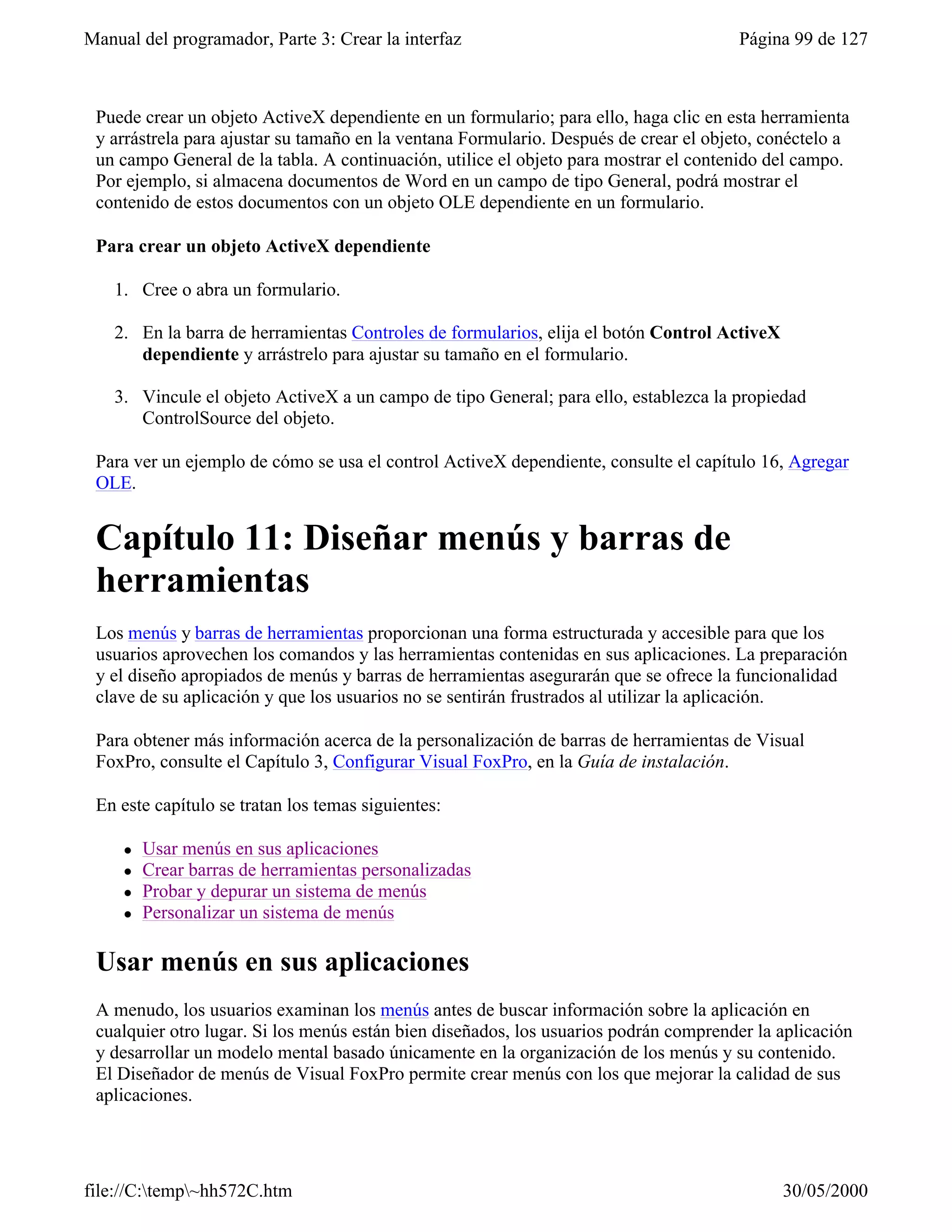 Manual del programador, Parte 3: Crear la interfaz                                     Página 99 de 127



 Puede crear un objeto ActiveX dependiente en un formulario; para ello, haga clic en esta herramienta
 y arrástrela para ajustar su tamaño en la ventana Formulario. Después de crear el objeto, conéctelo a
 un campo General de la tabla. A continuación, utilice el objeto para mostrar el contenido del campo.
 Por ejemplo, si almacena documentos de Word en un campo de tipo General, podrá mostrar el
 contenido de estos documentos con un objeto OLE dependiente en un formulario.

 Para crear un objeto ActiveX dependiente

    1. Cree o abra un formulario.

    2. En la barra de herramientas Controles de formularios, elija el botón Control ActiveX
       dependiente y arrástrelo para ajustar su tamaño en el formulario.

    3. Vincule el objeto ActiveX a un campo de tipo General; para ello, establezca la propiedad
       ControlSource del objeto.

 Para ver un ejemplo de cómo se usa el control ActiveX dependiente, consulte el capítulo 16, Agregar
 OLE.


 Capítulo 11: Diseñar menús y barras de
 herramientas
 Los menús y barras de herramientas proporcionan una forma estructurada y accesible para que los
 usuarios aprovechen los comandos y las herramientas contenidas en sus aplicaciones. La preparación
 y el diseño apropiados de menús y barras de herramientas asegurarán que se ofrece la funcionalidad
 clave de su aplicación y que los usuarios no se sentirán frustrados al utilizar la aplicación.

 Para obtener más información acerca de la personalización de barras de herramientas de Visual
 FoxPro, consulte el Capítulo 3, Configurar Visual FoxPro, en la Guía de instalación.

 En este capítulo se tratan los temas siguientes:

     l   Usar menús en sus aplicaciones
     l   Crear barras de herramientas personalizadas
     l   Probar y depurar un sistema de menús
     l   Personalizar un sistema de menús

 Usar menús en sus aplicaciones
 A menudo, los usuarios examinan los menús antes de buscar información sobre la aplicación en
 cualquier otro lugar. Si los menús están bien diseñados, los usuarios podrán comprender la aplicación
 y desarrollar un modelo mental basado únicamente en la organización de los menús y su contenido.
 El Diseñador de menús de Visual FoxPro permite crear menús con los que mejorar la calidad de sus
 aplicaciones.




file://C:temp~hh572C.htm                                                                    30/05/2000
 