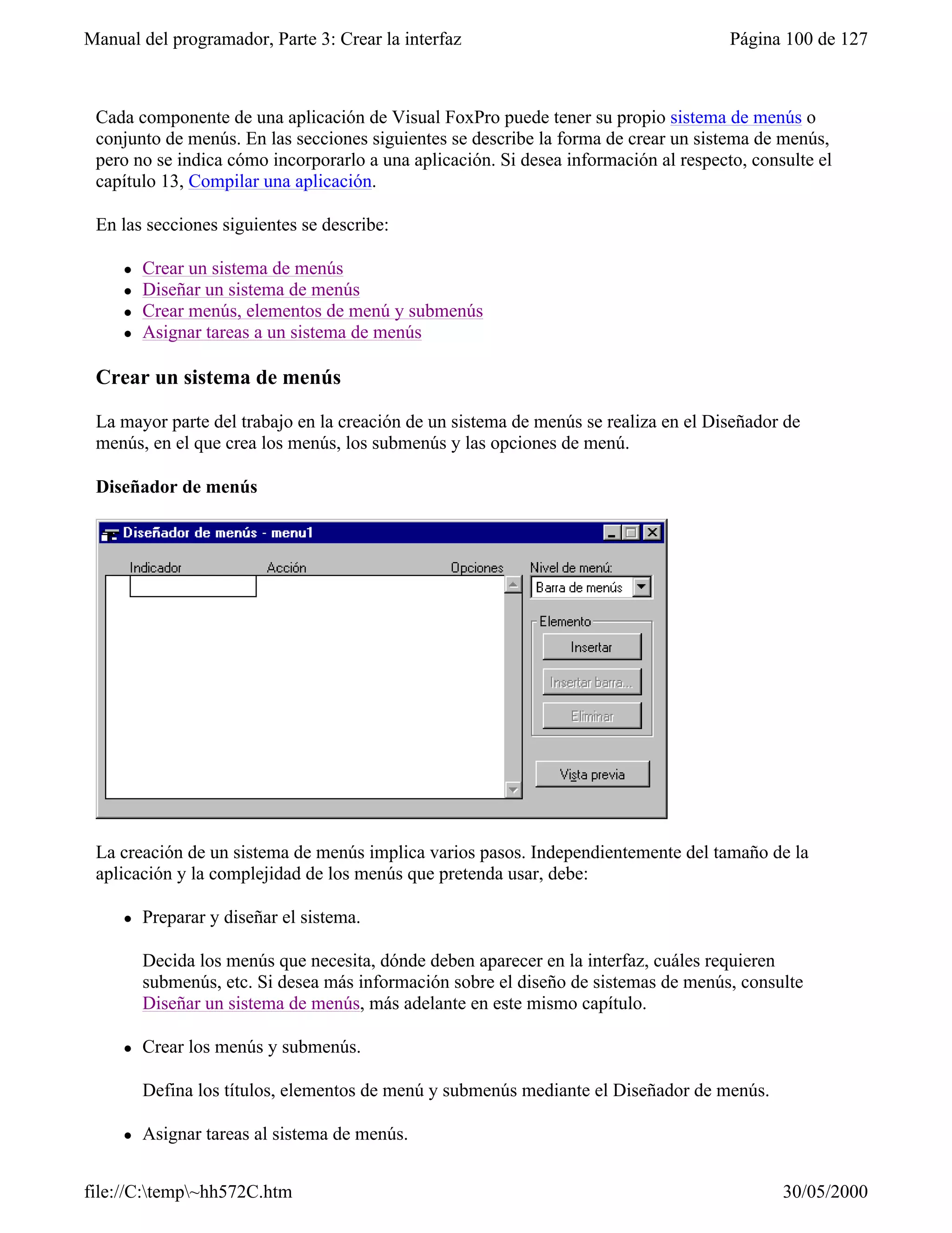 Manual del programador, Parte 3: Crear la interfaz                                    Página 100 de 127



 Cada componente de una aplicación de Visual FoxPro puede tener su propio sistema de menús o
 conjunto de menús. En las secciones siguientes se describe la forma de crear un sistema de menús,
 pero no se indica cómo incorporarlo a una aplicación. Si desea información al respecto, consulte el
 capítulo 13, Compilar una aplicación.

 En las secciones siguientes se describe:

     l   Crear un sistema de menús
     l   Diseñar un sistema de menús
     l   Crear menús, elementos de menú y submenús
     l   Asignar tareas a un sistema de menús

 Crear un sistema de menús

 La mayor parte del trabajo en la creación de un sistema de menús se realiza en el Diseñador de
 menús, en el que crea los menús, los submenús y las opciones de menú.

 Diseñador de menús




 La creación de un sistema de menús implica varios pasos. Independientemente del tamaño de la
 aplicación y la complejidad de los menús que pretenda usar, debe:

     l   Preparar y diseñar el sistema.

         Decida los menús que necesita, dónde deben aparecer en la interfaz, cuáles requieren
         submenús, etc. Si desea más información sobre el diseño de sistemas de menús, consulte
         Diseñar un sistema de menús, más adelante en este mismo capítulo.

     l   Crear los menús y submenús.

         Defina los títulos, elementos de menú y submenús mediante el Diseñador de menús.

     l   Asignar tareas al sistema de menús.


file://C:temp~hh572C.htm                                                                   30/05/2000
 