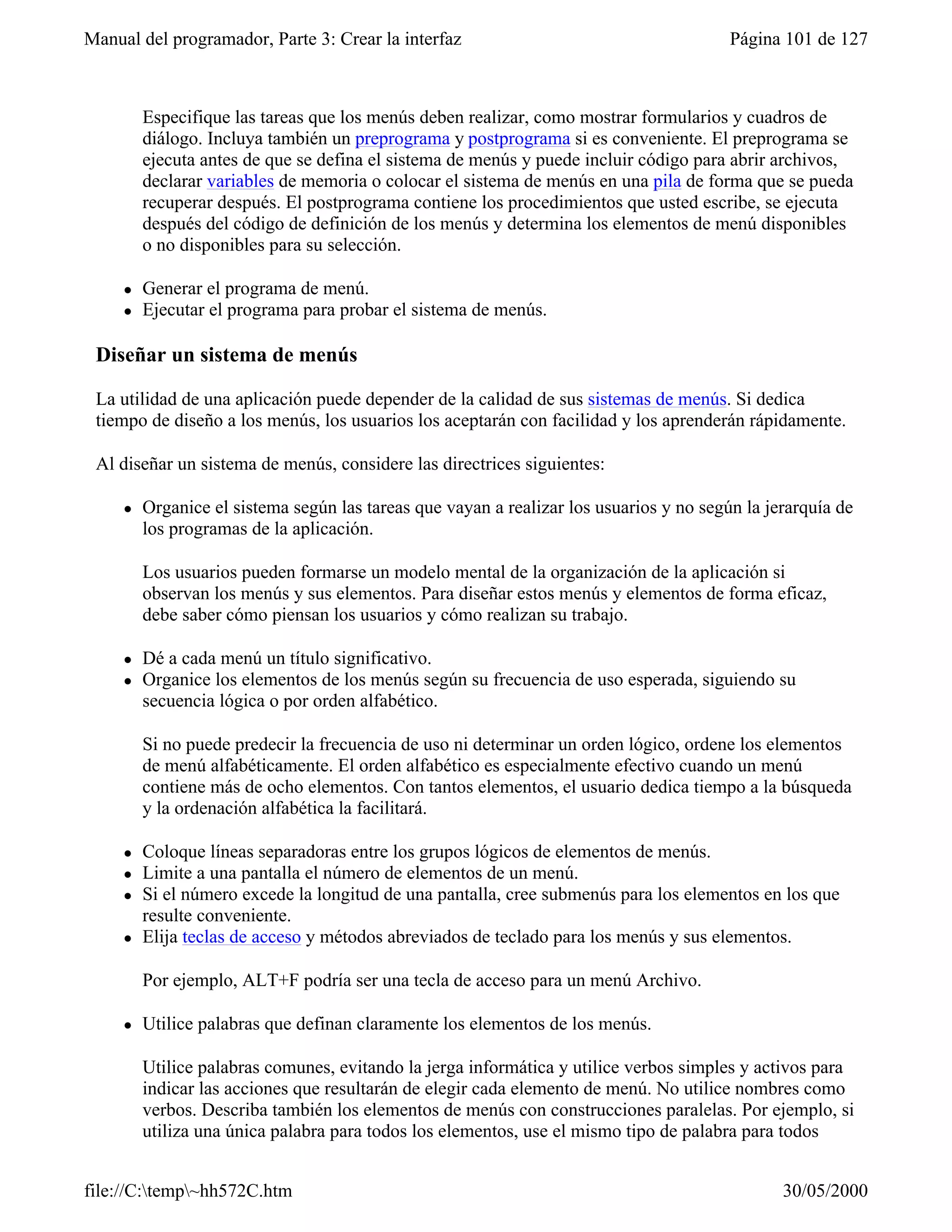 Manual del programador, Parte 3: Crear la interfaz                                       Página 101 de 127



         Especifique las tareas que los menús deben realizar, como mostrar formularios y cuadros de
         diálogo. Incluya también un preprograma y postprograma si es conveniente. El preprograma se
         ejecuta antes de que se defina el sistema de menús y puede incluir código para abrir archivos,
         declarar variables de memoria o colocar el sistema de menús en una pila de forma que se pueda
         recuperar después. El postprograma contiene los procedimientos que usted escribe, se ejecuta
         después del código de definición de los menús y determina los elementos de menú disponibles
         o no disponibles para su selección.

     l   Generar el programa de menú.
     l   Ejecutar el programa para probar el sistema de menús.

 Diseñar un sistema de menús

 La utilidad de una aplicación puede depender de la calidad de sus sistemas de menús. Si dedica
 tiempo de diseño a los menús, los usuarios los aceptarán con facilidad y los aprenderán rápidamente.

 Al diseñar un sistema de menús, considere las directrices siguientes:

     l   Organice el sistema según las tareas que vayan a realizar los usuarios y no según la jerarquía de
         los programas de la aplicación.

         Los usuarios pueden formarse un modelo mental de la organización de la aplicación si
         observan los menús y sus elementos. Para diseñar estos menús y elementos de forma eficaz,
         debe saber cómo piensan los usuarios y cómo realizan su trabajo.

     l   Dé a cada menú un título significativo.
     l   Organice los elementos de los menús según su frecuencia de uso esperada, siguiendo su
         secuencia lógica o por orden alfabético.

         Si no puede predecir la frecuencia de uso ni determinar un orden lógico, ordene los elementos
         de menú alfabéticamente. El orden alfabético es especialmente efectivo cuando un menú
         contiene más de ocho elementos. Con tantos elementos, el usuario dedica tiempo a la búsqueda
         y la ordenación alfabética la facilitará.

     l   Coloque líneas separadoras entre los grupos lógicos de elementos de menús.
     l   Limite a una pantalla el número de elementos de un menú.
     l   Si el número excede la longitud de una pantalla, cree submenús para los elementos en los que
         resulte conveniente.
     l   Elija teclas de acceso y métodos abreviados de teclado para los menús y sus elementos.

         Por ejemplo, ALT+F podría ser una tecla de acceso para un menú Archivo.

     l   Utilice palabras que definan claramente los elementos de los menús.

         Utilice palabras comunes, evitando la jerga informática y utilice verbos simples y activos para
         indicar las acciones que resultarán de elegir cada elemento de menú. No utilice nombres como
         verbos. Describa también los elementos de menús con construcciones paralelas. Por ejemplo, si
         utiliza una única palabra para todos los elementos, use el mismo tipo de palabra para todos


file://C:temp~hh572C.htm                                                                      30/05/2000
 