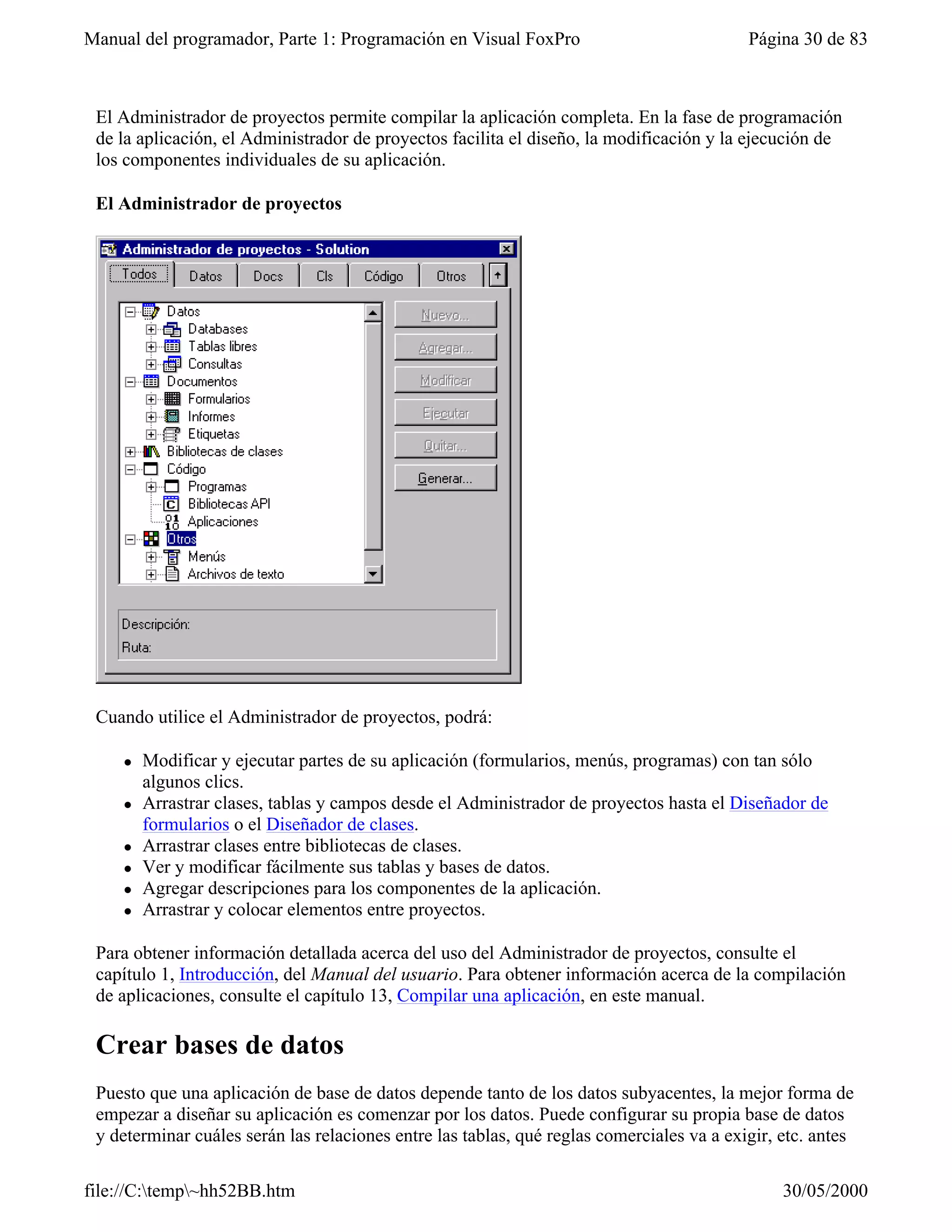 Manual del programador, Parte 1: Programación en Visual FoxPro                             Página 30 de 83



 El Administrador de proyectos permite compilar la aplicación completa. En la fase de programación
 de la aplicación, el Administrador de proyectos facilita el diseño, la modificación y la ejecución de
 los componentes individuales de su aplicación.

 El Administrador de proyectos




 Cuando utilice el Administrador de proyectos, podrá:

    l   Modificar y ejecutar partes de su aplicación (formularios, menús, programas) con tan sólo
        algunos clics.
    l   Arrastrar clases, tablas y campos desde el Administrador de proyectos hasta el Diseñador de
        formularios o el Diseñador de clases.
    l   Arrastrar clases entre bibliotecas de clases.
    l   Ver y modificar fácilmente sus tablas y bases de datos.
    l   Agregar descripciones para los componentes de la aplicación.
    l   Arrastrar y colocar elementos entre proyectos.

 Para obtener información detallada acerca del uso del Administrador de proyectos, consulte el
 capítulo 1, Introducción, del Manual del usuario. Para obtener información acerca de la compilación
 de aplicaciones, consulte el capítulo 13, Compilar una aplicación, en este manual.

 Crear bases de datos
 Puesto que una aplicación de base de datos depende tanto de los datos subyacentes, la mejor forma de
 empezar a diseñar su aplicación es comenzar por los datos. Puede configurar su propia base de datos
 y determinar cuáles serán las relaciones entre las tablas, qué reglas comerciales va a exigir, etc. antes

file://C:temp~hh52BB.htm                                                                      30/05/2000
 