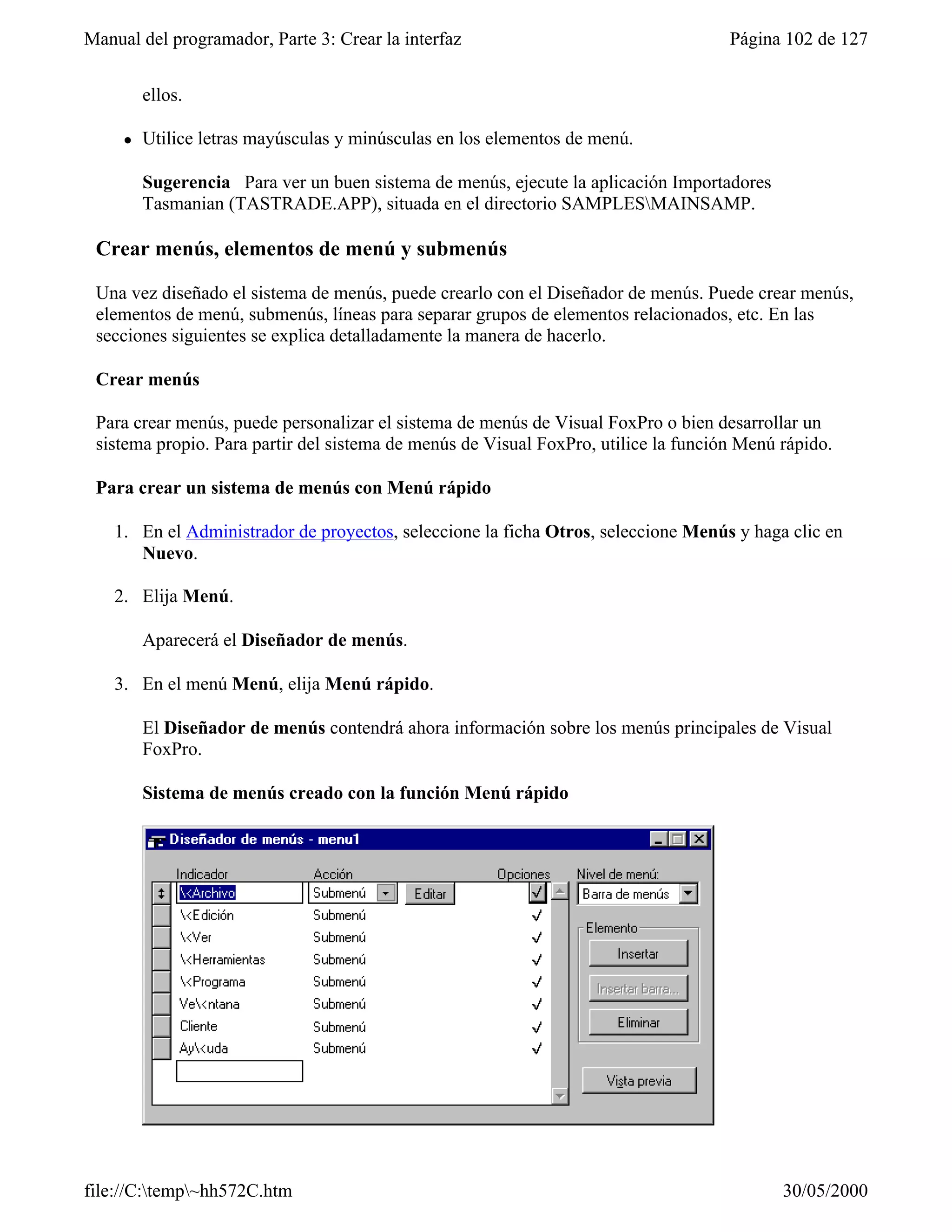 Manual del programador, Parte 3: Crear la interfaz                                   Página 102 de 127


         ellos.

     l   Utilice letras mayúsculas y minúsculas en los elementos de menú.

         Sugerencia Para ver un buen sistema de menús, ejecute la aplicación Importadores
         Tasmanian (TASTRADE.APP), situada en el directorio SAMPLESMAINSAMP.

 Crear menús, elementos de menú y submenús

 Una vez diseñado el sistema de menús, puede crearlo con el Diseñador de menús. Puede crear menús,
 elementos de menú, submenús, líneas para separar grupos de elementos relacionados, etc. En las
 secciones siguientes se explica detalladamente la manera de hacerlo.

 Crear menús

 Para crear menús, puede personalizar el sistema de menús de Visual FoxPro o bien desarrollar un
 sistema propio. Para partir del sistema de menús de Visual FoxPro, utilice la función Menú rápido.

 Para crear un sistema de menús con Menú rápido

    1. En el Administrador de proyectos, seleccione la ficha Otros, seleccione Menús y haga clic en
       Nuevo.

    2. Elija Menú.

         Aparecerá el Diseñador de menús.

    3. En el menú Menú, elija Menú rápido.

         El Diseñador de menús contendrá ahora información sobre los menús principales de Visual
         FoxPro.

         Sistema de menús creado con la función Menú rápido




file://C:temp~hh572C.htm                                                                  30/05/2000
 