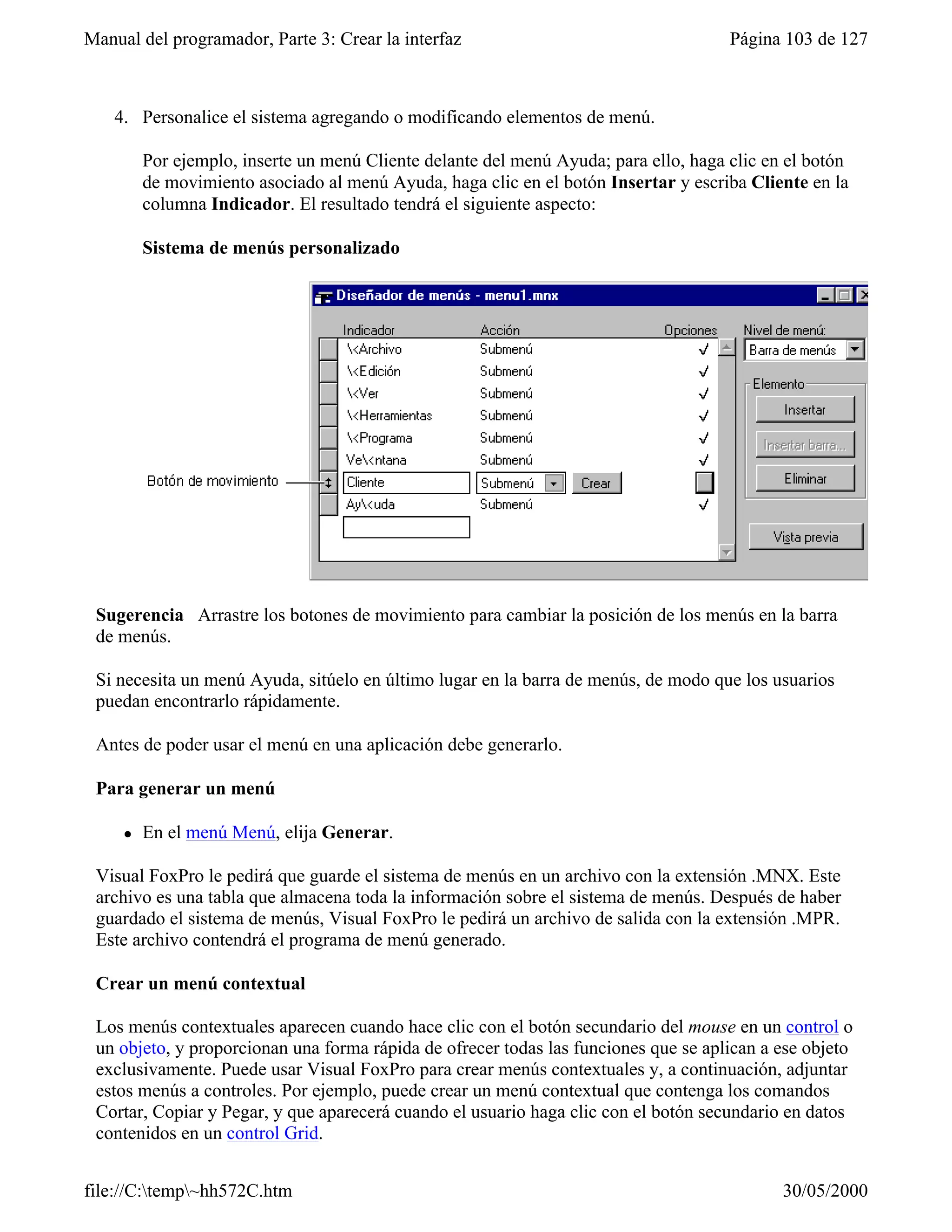 Manual del programador, Parte 3: Crear la interfaz                                    Página 103 de 127



    4. Personalice el sistema agregando o modificando elementos de menú.

         Por ejemplo, inserte un menú Cliente delante del menú Ayuda; para ello, haga clic en el botón
         de movimiento asociado al menú Ayuda, haga clic en el botón Insertar y escriba Cliente en la
         columna Indicador. El resultado tendrá el siguiente aspecto:

         Sistema de menús personalizado




 Sugerencia Arrastre los botones de movimiento para cambiar la posición de los menús en la barra
 de menús.

 Si necesita un menú Ayuda, sitúelo en último lugar en la barra de menús, de modo que los usuarios
 puedan encontrarlo rápidamente.

 Antes de poder usar el menú en una aplicación debe generarlo.

 Para generar un menú

     l   En el menú Menú, elija Generar.

 Visual FoxPro le pedirá que guarde el sistema de menús en un archivo con la extensión .MNX. Este
 archivo es una tabla que almacena toda la información sobre el sistema de menús. Después de haber
 guardado el sistema de menús, Visual FoxPro le pedirá un archivo de salida con la extensión .MPR.
 Este archivo contendrá el programa de menú generado.

 Crear un menú contextual

 Los menús contextuales aparecen cuando hace clic con el botón secundario del mouse en un control o
 un objeto, y proporcionan una forma rápida de ofrecer todas las funciones que se aplican a ese objeto
 exclusivamente. Puede usar Visual FoxPro para crear menús contextuales y, a continuación, adjuntar
 estos menús a controles. Por ejemplo, puede crear un menú contextual que contenga los comandos
 Cortar, Copiar y Pegar, y que aparecerá cuando el usuario haga clic con el botón secundario en datos
 contenidos en un control Grid.


file://C:temp~hh572C.htm                                                                   30/05/2000
 