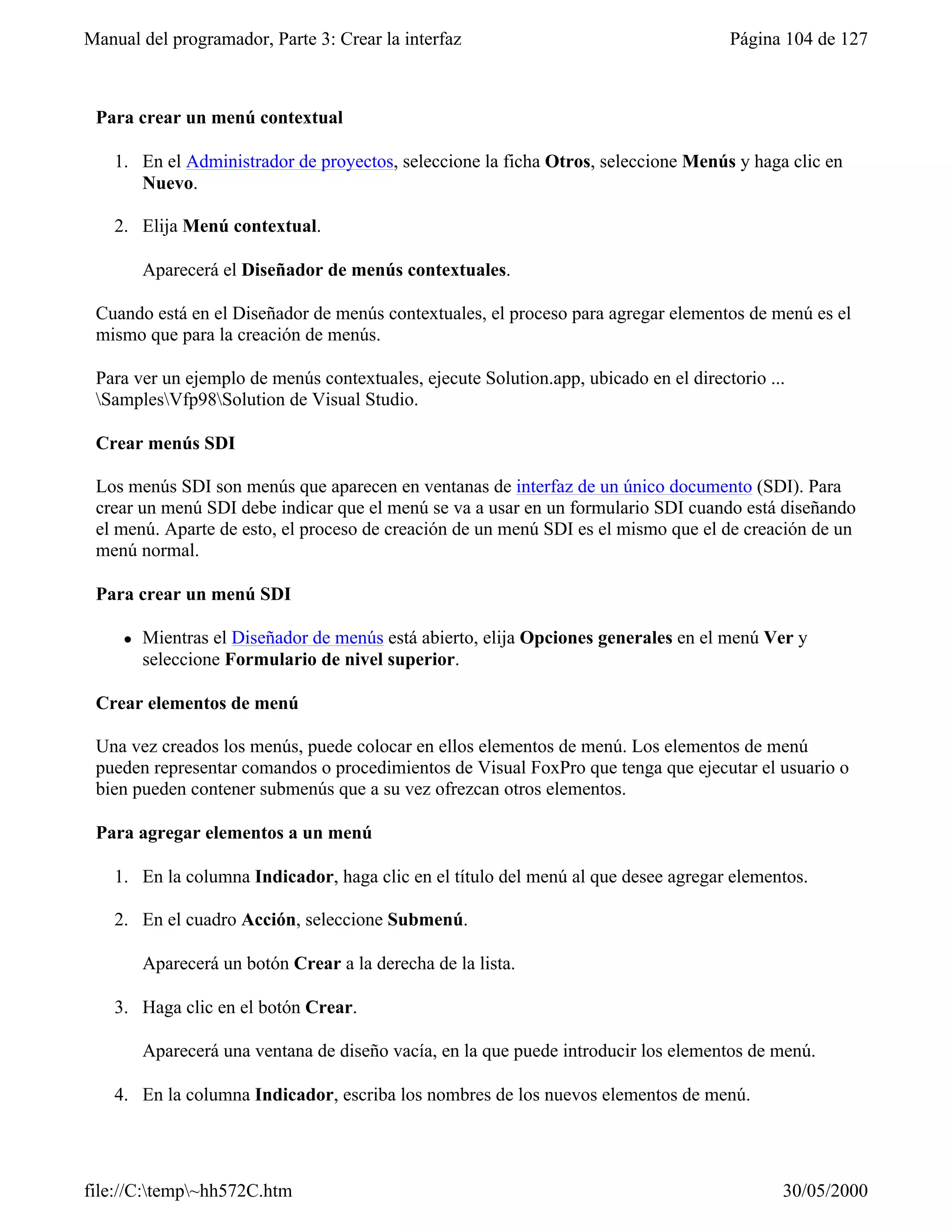 Manual del programador, Parte 3: Crear la interfaz                                    Página 104 de 127



 Para crear un menú contextual

    1. En el Administrador de proyectos, seleccione la ficha Otros, seleccione Menús y haga clic en
       Nuevo.

    2. Elija Menú contextual.

         Aparecerá el Diseñador de menús contextuales.

 Cuando está en el Diseñador de menús contextuales, el proceso para agregar elementos de menú es el
 mismo que para la creación de menús.

 Para ver un ejemplo de menús contextuales, ejecute Solution.app, ubicado en el directorio ...
 SamplesVfp98Solution de Visual Studio.

 Crear menús SDI

 Los menús SDI son menús que aparecen en ventanas de interfaz de un único documento (SDI). Para
 crear un menú SDI debe indicar que el menú se va a usar en un formulario SDI cuando está diseñando
 el menú. Aparte de esto, el proceso de creación de un menú SDI es el mismo que el de creación de un
 menú normal.

 Para crear un menú SDI

     l   Mientras el Diseñador de menús está abierto, elija Opciones generales en el menú Ver y
         seleccione Formulario de nivel superior.

 Crear elementos de menú

 Una vez creados los menús, puede colocar en ellos elementos de menú. Los elementos de menú
 pueden representar comandos o procedimientos de Visual FoxPro que tenga que ejecutar el usuario o
 bien pueden contener submenús que a su vez ofrezcan otros elementos.

 Para agregar elementos a un menú

    1. En la columna Indicador, haga clic en el título del menú al que desee agregar elementos.

    2. En el cuadro Acción, seleccione Submenú.

         Aparecerá un botón Crear a la derecha de la lista.

    3. Haga clic en el botón Crear.

         Aparecerá una ventana de diseño vacía, en la que puede introducir los elementos de menú.

    4. En la columna Indicador, escriba los nombres de los nuevos elementos de menú.




file://C:temp~hh572C.htm                                                                   30/05/2000
 