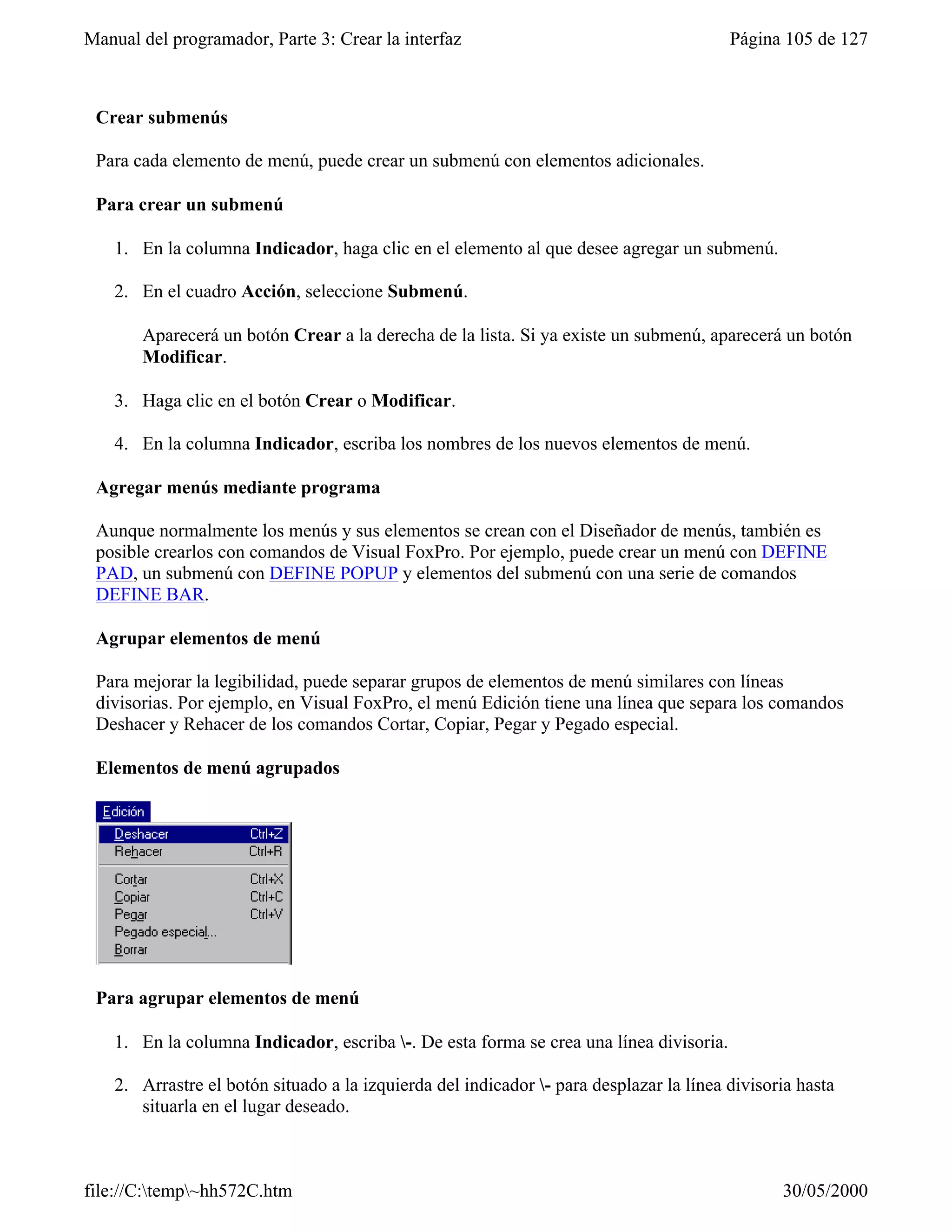 Manual del programador, Parte 3: Crear la interfaz                                       Página 105 de 127



 Crear submenús

 Para cada elemento de menú, puede crear un submenú con elementos adicionales.

 Para crear un submenú

    1. En la columna Indicador, haga clic en el elemento al que desee agregar un submenú.

    2. En el cuadro Acción, seleccione Submenú.

       Aparecerá un botón Crear a la derecha de la lista. Si ya existe un submenú, aparecerá un botón
       Modificar.

    3. Haga clic en el botón Crear o Modificar.

    4. En la columna Indicador, escriba los nombres de los nuevos elementos de menú.

 Agregar menús mediante programa

 Aunque normalmente los menús y sus elementos se crean con el Diseñador de menús, también es
 posible crearlos con comandos de Visual FoxPro. Por ejemplo, puede crear un menú con DEFINE
 PAD, un submenú con DEFINE POPUP y elementos del submenú con una serie de comandos
 DEFINE BAR.

 Agrupar elementos de menú

 Para mejorar la legibilidad, puede separar grupos de elementos de menú similares con líneas
 divisorias. Por ejemplo, en Visual FoxPro, el menú Edición tiene una línea que separa los comandos
 Deshacer y Rehacer de los comandos Cortar, Copiar, Pegar y Pegado especial.

 Elementos de menú agrupados




 Para agrupar elementos de menú

    1. En la columna Indicador, escriba -. De esta forma se crea una línea divisoria.

    2. Arrastre el botón situado a la izquierda del indicador - para desplazar la línea divisoria hasta
       situarla en el lugar deseado.



file://C:temp~hh572C.htm                                                                      30/05/2000
 