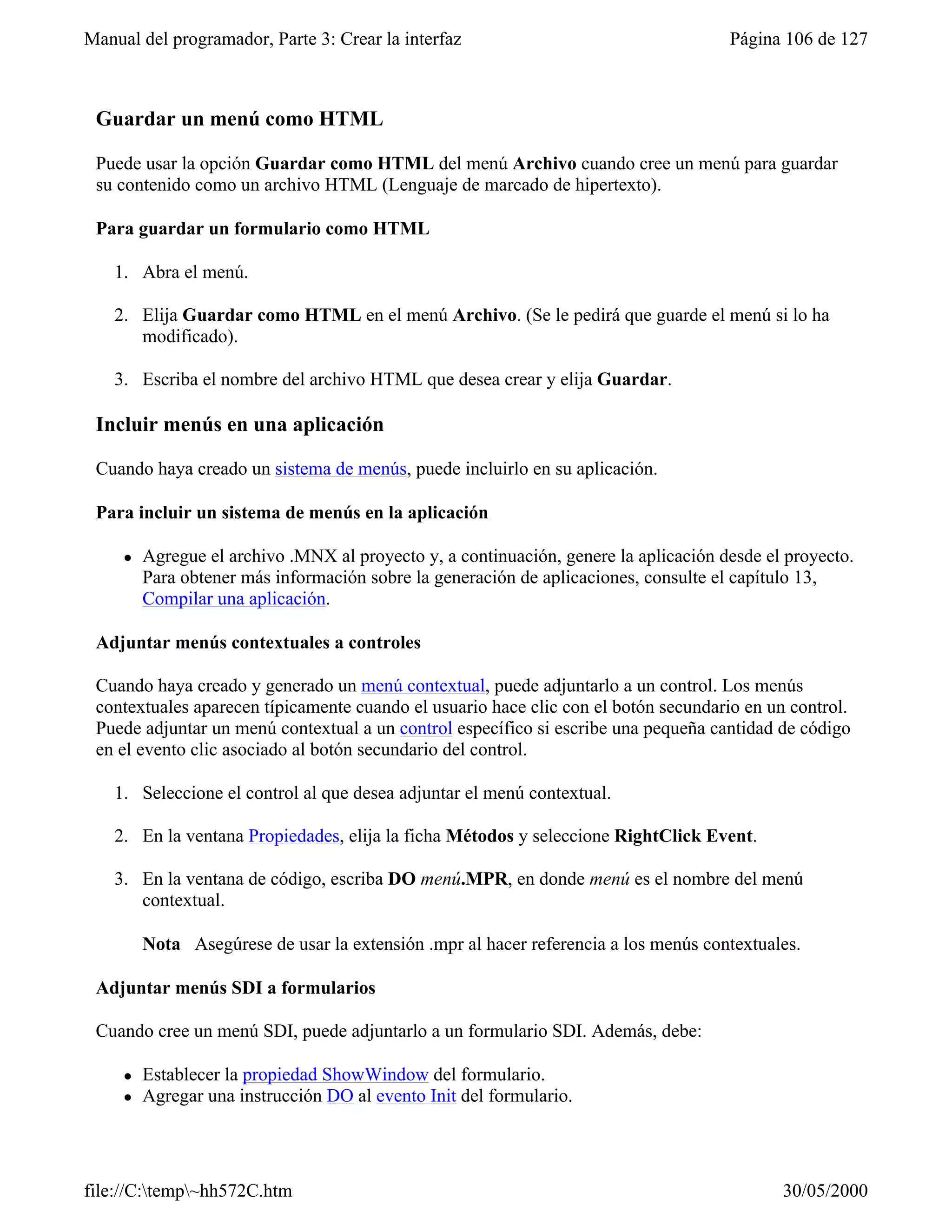 Manual del programador, Parte 3: Crear la interfaz                                    Página 106 de 127



 Guardar un menú como HTML

 Puede usar la opción Guardar como HTML del menú Archivo cuando cree un menú para guardar
 su contenido como un archivo HTML (Lenguaje de marcado de hipertexto).

 Para guardar un formulario como HTML

    1. Abra el menú.

    2. Elija Guardar como HTML en el menú Archivo. (Se le pedirá que guarde el menú si lo ha
       modificado).

    3. Escriba el nombre del archivo HTML que desea crear y elija Guardar.

 Incluir menús en una aplicación

 Cuando haya creado un sistema de menús, puede incluirlo en su aplicación.

 Para incluir un sistema de menús en la aplicación

     l   Agregue el archivo .MNX al proyecto y, a continuación, genere la aplicación desde el proyecto.
         Para obtener más información sobre la generación de aplicaciones, consulte el capítulo 13,
         Compilar una aplicación.

 Adjuntar menús contextuales a controles

 Cuando haya creado y generado un menú contextual, puede adjuntarlo a un control. Los menús
 contextuales aparecen típicamente cuando el usuario hace clic con el botón secundario en un control.
 Puede adjuntar un menú contextual a un control específico si escribe una pequeña cantidad de código
 en el evento clic asociado al botón secundario del control.

    1. Seleccione el control al que desea adjuntar el menú contextual.

    2. En la ventana Propiedades, elija la ficha Métodos y seleccione RightClick Event.

    3. En la ventana de código, escriba DO menú.MPR, en donde menú es el nombre del menú
       contextual.

         Nota Asegúrese de usar la extensión .mpr al hacer referencia a los menús contextuales.

 Adjuntar menús SDI a formularios

 Cuando cree un menú SDI, puede adjuntarlo a un formulario SDI. Además, debe:

     l   Establecer la propiedad ShowWindow del formulario.
     l   Agregar una instrucción DO al evento Init del formulario.




file://C:temp~hh572C.htm                                                                   30/05/2000
 