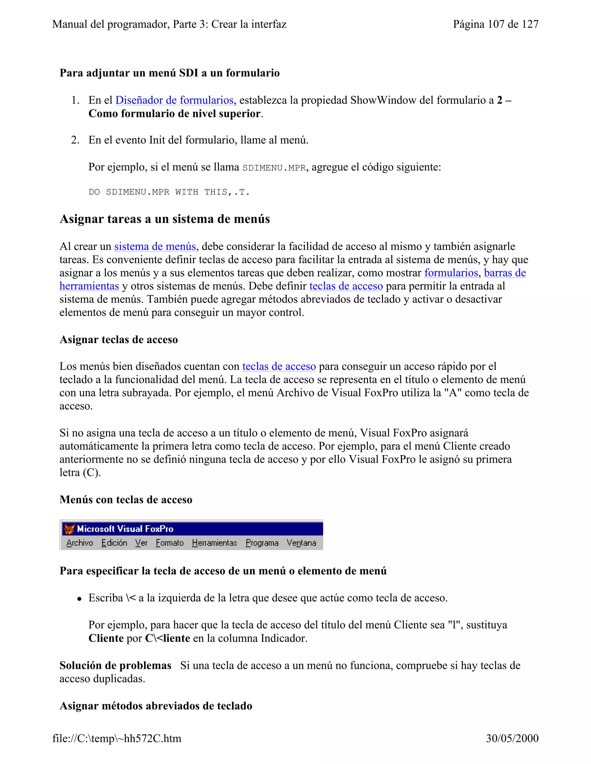 Manual del programador, Parte 3: Crear la interfaz                                         Página 107 de 127



 Para adjuntar un menú SDI a un formulario

    1. En el Diseñador de formularios, establezca la propiedad ShowWindow del formulario a 2 –
       Como formulario de nivel superior.

    2. En el evento Init del formulario, llame al menú.

         Por ejemplo, si el menú se llama SDIMENU.MPR, agregue el código siguiente:

         DO SDIMENU.MPR WITH THIS,.T.

 Asignar tareas a un sistema de menús

 Al crear un sistema de menús, debe considerar la facilidad de acceso al mismo y también asignarle
 tareas. Es conveniente definir teclas de acceso para facilitar la entrada al sistema de menús, y hay que
 asignar a los menús y a sus elementos tareas que deben realizar, como mostrar formularios, barras de
 herramientas y otros sistemas de menús. Debe definir teclas de acceso para permitir la entrada al
 sistema de menús. También puede agregar métodos abreviados de teclado y activar o desactivar
 elementos de menú para conseguir un mayor control.

 Asignar teclas de acceso

 Los menús bien diseñados cuentan con teclas de acceso para conseguir un acceso rápido por el
 teclado a la funcionalidad del menú. La tecla de acceso se representa en el título o elemento de menú
 con una letra subrayada. Por ejemplo, el menú Archivo de Visual FoxPro utiliza la "A" como tecla de
 acceso.

 Si no asigna una tecla de acceso a un título o elemento de menú, Visual FoxPro asignará
 automáticamente la primera letra como tecla de acceso. Por ejemplo, para el menú Cliente creado
 anteriormente no se definió ninguna tecla de acceso y por ello Visual FoxPro le asignó su primera
 letra (C).

 Menús con teclas de acceso




 Para especificar la tecla de acceso de un menú o elemento de menú

     l   Escriba < a la izquierda de la letra que desee que actúe como tecla de acceso.

         Por ejemplo, para hacer que la tecla de acceso del título del menú Cliente sea "l", sustituya
         Cliente por C<liente en la columna Indicador.

 Solución de problemas Si una tecla de acceso a un menú no funciona, compruebe si hay teclas de
 acceso duplicadas.

 Asignar métodos abreviados de teclado

file://C:temp~hh572C.htm                                                                       30/05/2000
 
