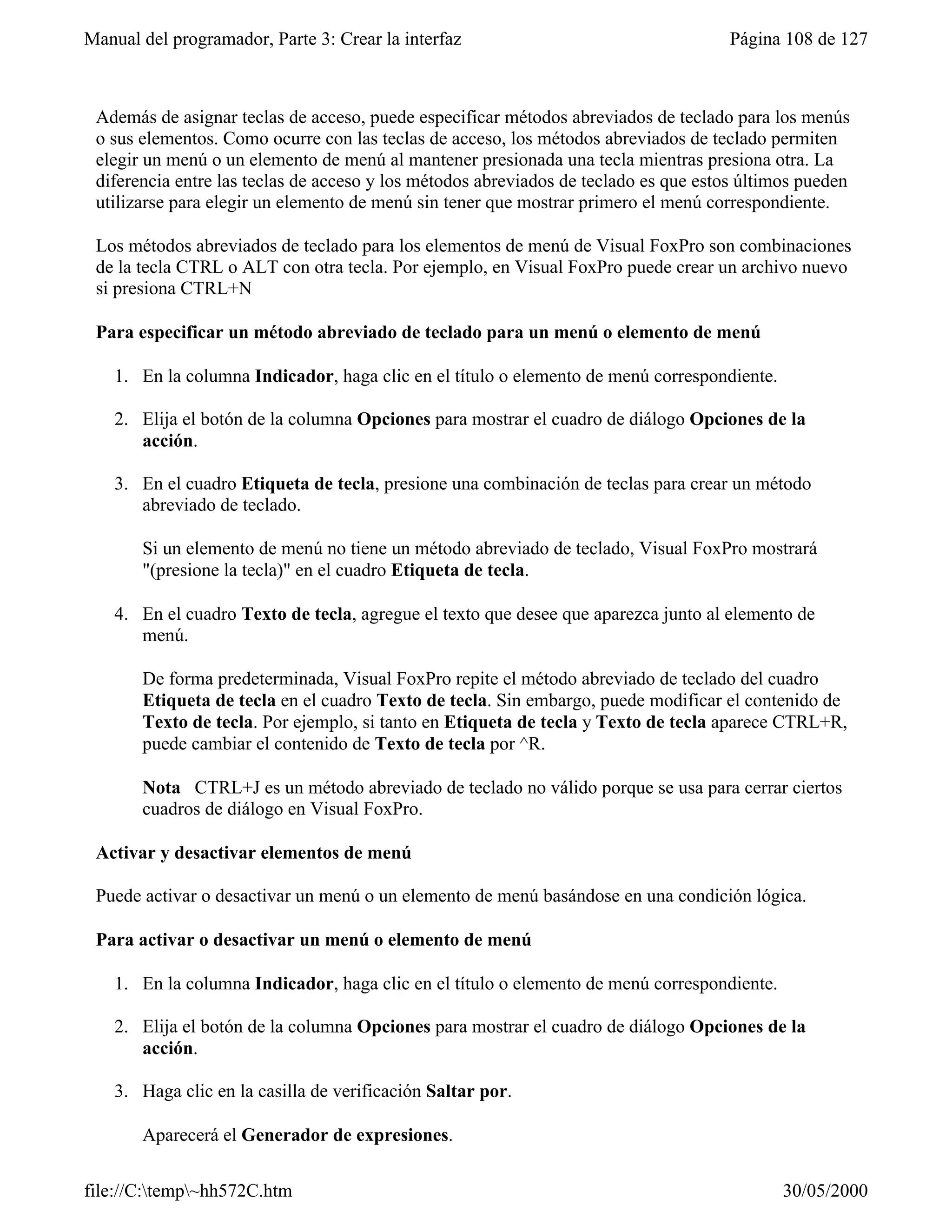 Manual del programador, Parte 3: Crear la interfaz                                   Página 108 de 127



 Además de asignar teclas de acceso, puede especificar métodos abreviados de teclado para los menús
 o sus elementos. Como ocurre con las teclas de acceso, los métodos abreviados de teclado permiten
 elegir un menú o un elemento de menú al mantener presionada una tecla mientras presiona otra. La
 diferencia entre las teclas de acceso y los métodos abreviados de teclado es que estos últimos pueden
 utilizarse para elegir un elemento de menú sin tener que mostrar primero el menú correspondiente.

 Los métodos abreviados de teclado para los elementos de menú de Visual FoxPro son combinaciones
 de la tecla CTRL o ALT con otra tecla. Por ejemplo, en Visual FoxPro puede crear un archivo nuevo
 si presiona CTRL+N

 Para especificar un método abreviado de teclado para un menú o elemento de menú

    1. En la columna Indicador, haga clic en el título o elemento de menú correspondiente.

    2. Elija el botón de la columna Opciones para mostrar el cuadro de diálogo Opciones de la
       acción.

    3. En el cuadro Etiqueta de tecla, presione una combinación de teclas para crear un método
       abreviado de teclado.

       Si un elemento de menú no tiene un método abreviado de teclado, Visual FoxPro mostrará
       "(presione la tecla)" en el cuadro Etiqueta de tecla.

    4. En el cuadro Texto de tecla, agregue el texto que desee que aparezca junto al elemento de
       menú.

       De forma predeterminada, Visual FoxPro repite el método abreviado de teclado del cuadro
       Etiqueta de tecla en el cuadro Texto de tecla. Sin embargo, puede modificar el contenido de
       Texto de tecla. Por ejemplo, si tanto en Etiqueta de tecla y Texto de tecla aparece CTRL+R,
       puede cambiar el contenido de Texto de tecla por ^R.

       Nota CTRL+J es un método abreviado de teclado no válido porque se usa para cerrar ciertos
       cuadros de diálogo en Visual FoxPro.

 Activar y desactivar elementos de menú

 Puede activar o desactivar un menú o un elemento de menú basándose en una condición lógica.

 Para activar o desactivar un menú o elemento de menú

    1. En la columna Indicador, haga clic en el título o elemento de menú correspondiente.

    2. Elija el botón de la columna Opciones para mostrar el cuadro de diálogo Opciones de la
       acción.

    3. Haga clic en la casilla de verificación Saltar por.

       Aparecerá el Generador de expresiones.

file://C:temp~hh572C.htm                                                                   30/05/2000
 