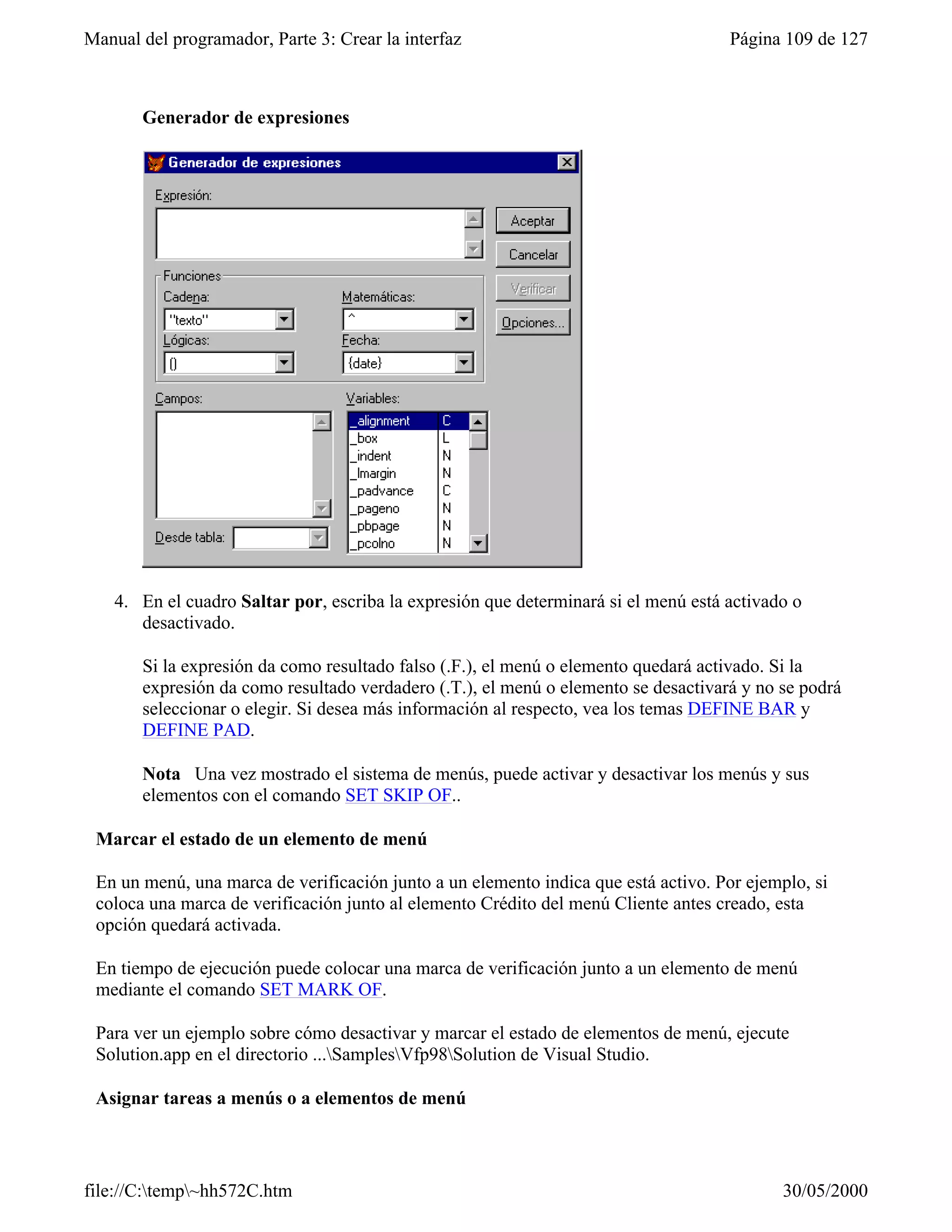 Manual del programador, Parte 3: Crear la interfaz                                   Página 109 de 127



       Generador de expresiones




    4. En el cuadro Saltar por, escriba la expresión que determinará si el menú está activado o
       desactivado.

       Si la expresión da como resultado falso (.F.), el menú o elemento quedará activado. Si la
       expresión da como resultado verdadero (.T.), el menú o elemento se desactivará y no se podrá
       seleccionar o elegir. Si desea más información al respecto, vea los temas DEFINE BAR y
       DEFINE PAD.

       Nota Una vez mostrado el sistema de menús, puede activar y desactivar los menús y sus
       elementos con el comando SET SKIP OF..

 Marcar el estado de un elemento de menú

 En un menú, una marca de verificación junto a un elemento indica que está activo. Por ejemplo, si
 coloca una marca de verificación junto al elemento Crédito del menú Cliente antes creado, esta
 opción quedará activada.

 En tiempo de ejecución puede colocar una marca de verificación junto a un elemento de menú
 mediante el comando SET MARK OF.

 Para ver un ejemplo sobre cómo desactivar y marcar el estado de elementos de menú, ejecute
 Solution.app en el directorio ...SamplesVfp98Solution de Visual Studio.

 Asignar tareas a menús o a elementos de menú



file://C:temp~hh572C.htm                                                                  30/05/2000
 
