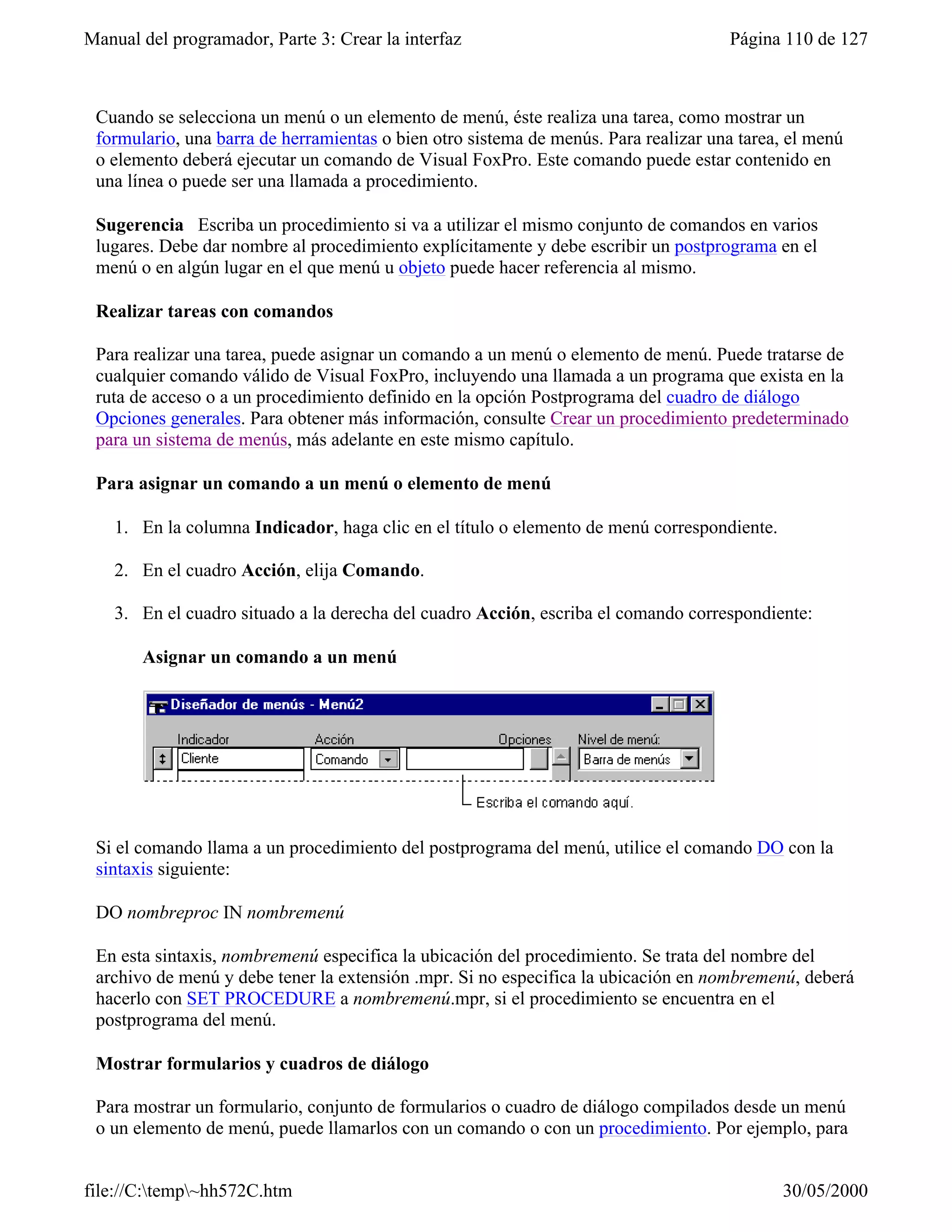 Manual del programador, Parte 3: Crear la interfaz                                   Página 110 de 127



 Cuando se selecciona un menú o un elemento de menú, éste realiza una tarea, como mostrar un
 formulario, una barra de herramientas o bien otro sistema de menús. Para realizar una tarea, el menú
 o elemento deberá ejecutar un comando de Visual FoxPro. Este comando puede estar contenido en
 una línea o puede ser una llamada a procedimiento.

 Sugerencia Escriba un procedimiento si va a utilizar el mismo conjunto de comandos en varios
 lugares. Debe dar nombre al procedimiento explícitamente y debe escribir un postprograma en el
 menú o en algún lugar en el que menú u objeto puede hacer referencia al mismo.

 Realizar tareas con comandos

 Para realizar una tarea, puede asignar un comando a un menú o elemento de menú. Puede tratarse de
 cualquier comando válido de Visual FoxPro, incluyendo una llamada a un programa que exista en la
 ruta de acceso o a un procedimiento definido en la opción Postprograma del cuadro de diálogo
 Opciones generales. Para obtener más información, consulte Crear un procedimiento predeterminado
 para un sistema de menús, más adelante en este mismo capítulo.

 Para asignar un comando a un menú o elemento de menú

    1. En la columna Indicador, haga clic en el título o elemento de menú correspondiente.

    2. En el cuadro Acción, elija Comando.

    3. En el cuadro situado a la derecha del cuadro Acción, escriba el comando correspondiente:

       Asignar un comando a un menú




 Si el comando llama a un procedimiento del postprograma del menú, utilice el comando DO con la
 sintaxis siguiente:

 DO nombreproc IN nombremenú

 En esta sintaxis, nombremenú especifica la ubicación del procedimiento. Se trata del nombre del
 archivo de menú y debe tener la extensión .mpr. Si no especifica la ubicación en nombremenú, deberá
 hacerlo con SET PROCEDURE a nombremenú.mpr, si el procedimiento se encuentra en el
 postprograma del menú.

 Mostrar formularios y cuadros de diálogo

 Para mostrar un formulario, conjunto de formularios o cuadro de diálogo compilados desde un menú
 o un elemento de menú, puede llamarlos con un comando o con un procedimiento. Por ejemplo, para


file://C:temp~hh572C.htm                                                                   30/05/2000
 