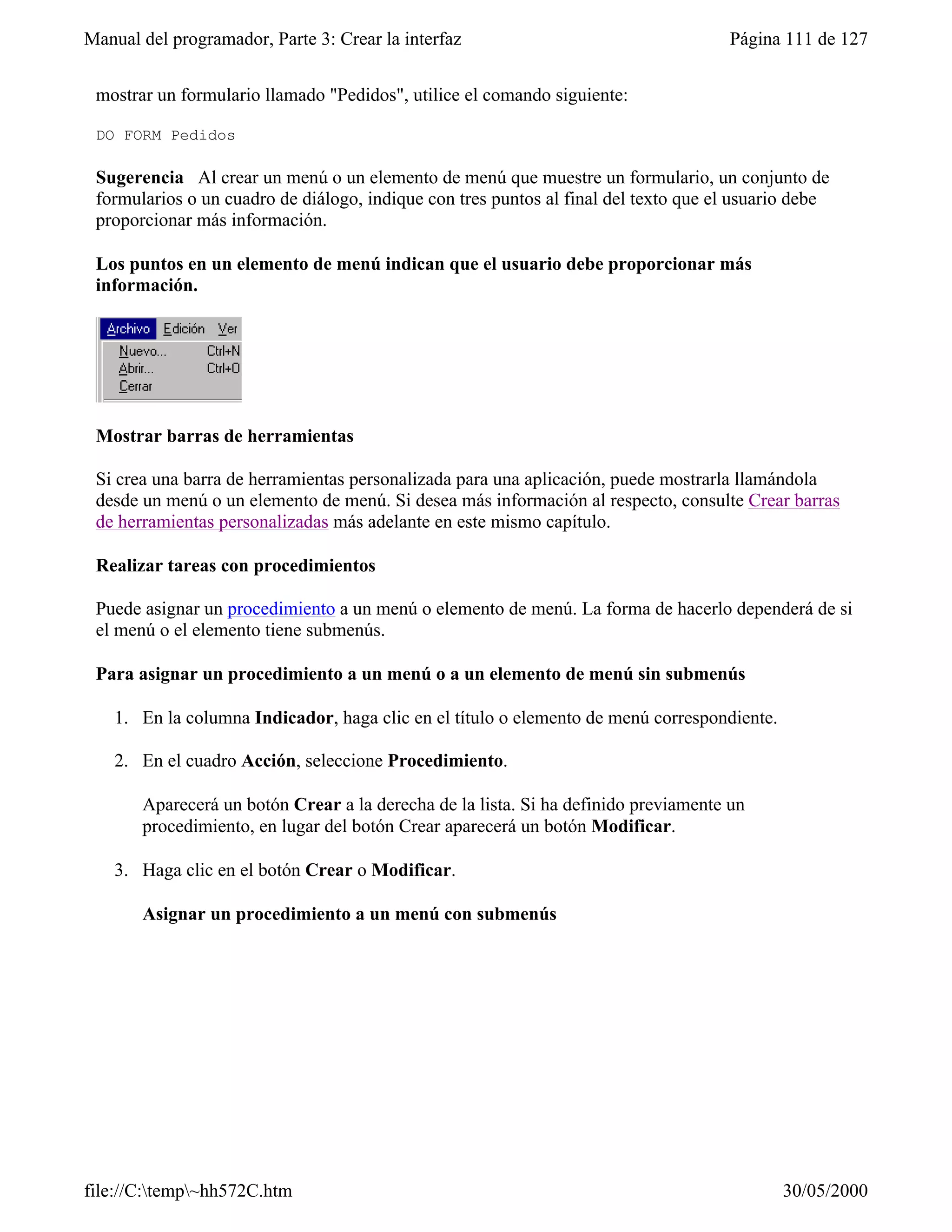 Manual del programador, Parte 3: Crear la interfaz                                   Página 111 de 127


 mostrar un formulario llamado "Pedidos", utilice el comando siguiente:

 DO FORM Pedidos

 Sugerencia Al crear un menú o un elemento de menú que muestre un formulario, un conjunto de
 formularios o un cuadro de diálogo, indique con tres puntos al final del texto que el usuario debe
 proporcionar más información.

 Los puntos en un elemento de menú indican que el usuario debe proporcionar más
 información.




 Mostrar barras de herramientas

 Si crea una barra de herramientas personalizada para una aplicación, puede mostrarla llamándola
 desde un menú o un elemento de menú. Si desea más información al respecto, consulte Crear barras
 de herramientas personalizadas más adelante en este mismo capítulo.

 Realizar tareas con procedimientos

 Puede asignar un procedimiento a un menú o elemento de menú. La forma de hacerlo dependerá de si
 el menú o el elemento tiene submenús.

 Para asignar un procedimiento a un menú o a un elemento de menú sin submenús

    1. En la columna Indicador, haga clic en el título o elemento de menú correspondiente.

    2. En el cuadro Acción, seleccione Procedimiento.

       Aparecerá un botón Crear a la derecha de la lista. Si ha definido previamente un
       procedimiento, en lugar del botón Crear aparecerá un botón Modificar.

    3. Haga clic en el botón Crear o Modificar.

       Asignar un procedimiento a un menú con submenús




file://C:temp~hh572C.htm                                                                   30/05/2000
 