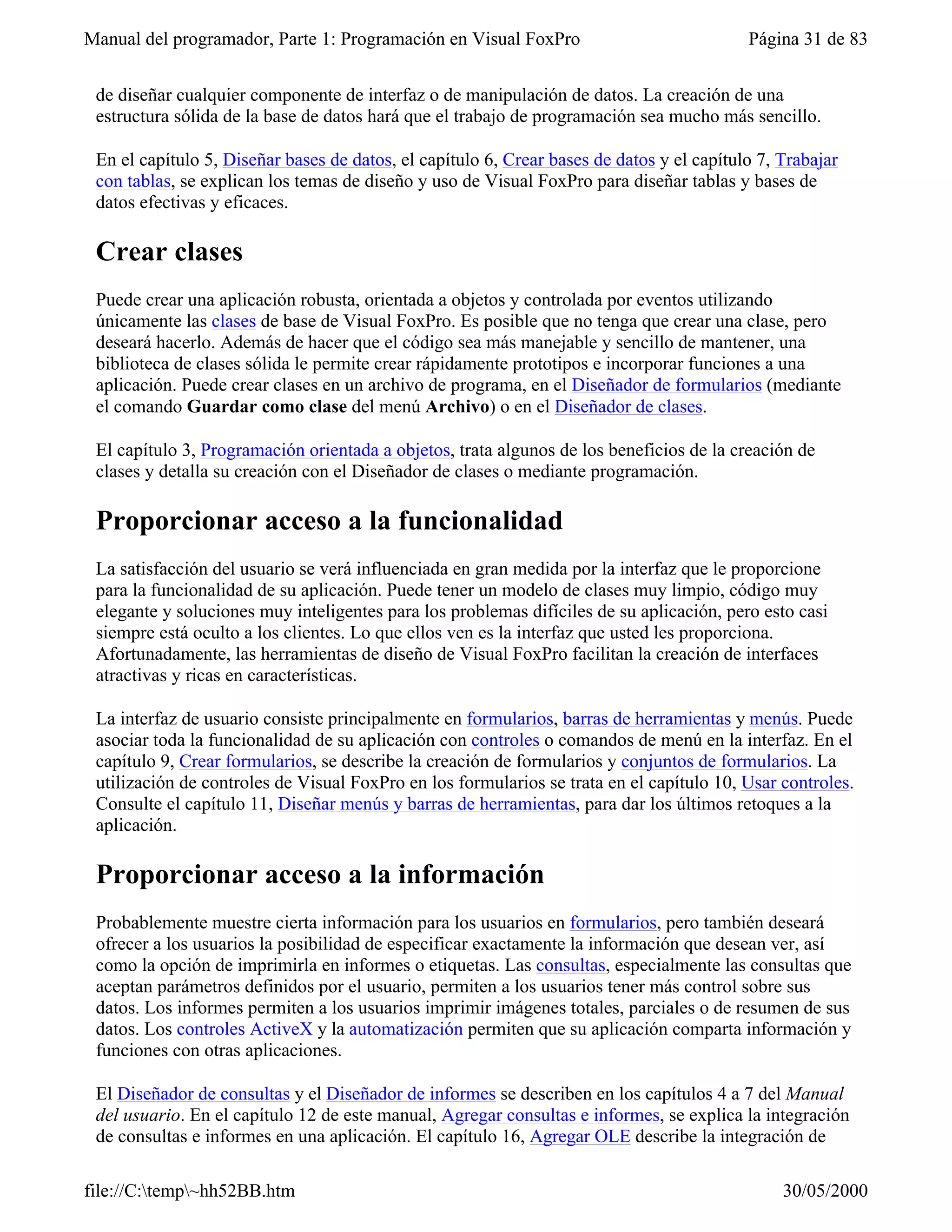 Manual del programador, Parte 1: Programación en Visual FoxPro                             Página 31 de 83


 de diseñar cualquier componente de interfaz o de manipulación de datos. La creación de una
 estructura sólida de la base de datos hará que el trabajo de programación sea mucho más sencillo.

 En el capítulo 5, Diseñar bases de datos, el capítulo 6, Crear bases de datos y el capítulo 7, Trabajar
 con tablas, se explican los temas de diseño y uso de Visual FoxPro para diseñar tablas y bases de
 datos efectivas y eficaces.

 Crear clases
 Puede crear una aplicación robusta, orientada a objetos y controlada por eventos utilizando
 únicamente las clases de base de Visual FoxPro. Es posible que no tenga que crear una clase, pero
 deseará hacerlo. Además de hacer que el código sea más manejable y sencillo de mantener, una
 biblioteca de clases sólida le permite crear rápidamente prototipos e incorporar funciones a una
 aplicación. Puede crear clases en un archivo de programa, en el Diseñador de formularios (mediante
 el comando Guardar como clase del menú Archivo) o en el Diseñador de clases.

 El capítulo 3, Programación orientada a objetos, trata algunos de los beneficios de la creación de
 clases y detalla su creación con el Diseñador de clases o mediante programación.

 Proporcionar acceso a la funcionalidad
 La satisfacción del usuario se verá influenciada en gran medida por la interfaz que le proporcione
 para la funcionalidad de su aplicación. Puede tener un modelo de clases muy limpio, código muy
 elegante y soluciones muy inteligentes para los problemas difíciles de su aplicación, pero esto casi
 siempre está oculto a los clientes. Lo que ellos ven es la interfaz que usted les proporciona.
 Afortunadamente, las herramientas de diseño de Visual FoxPro facilitan la creación de interfaces
 atractivas y ricas en características.

 La interfaz de usuario consiste principalmente en formularios, barras de herramientas y menús. Puede
 asociar toda la funcionalidad de su aplicación con controles o comandos de menú en la interfaz. En el
 capítulo 9, Crear formularios, se describe la creación de formularios y conjuntos de formularios. La
 utilización de controles de Visual FoxPro en los formularios se trata en el capítulo 10, Usar controles.
 Consulte el capítulo 11, Diseñar menús y barras de herramientas, para dar los últimos retoques a la
 aplicación.

 Proporcionar acceso a la información
 Probablemente muestre cierta información para los usuarios en formularios, pero también deseará
 ofrecer a los usuarios la posibilidad de especificar exactamente la información que desean ver, así
 como la opción de imprimirla en informes o etiquetas. Las consultas, especialmente las consultas que
 aceptan parámetros definidos por el usuario, permiten a los usuarios tener más control sobre sus
 datos. Los informes permiten a los usuarios imprimir imágenes totales, parciales o de resumen de sus
 datos. Los controles ActiveX y la automatización permiten que su aplicación comparta información y
 funciones con otras aplicaciones.

 El Diseñador de consultas y el Diseñador de informes se describen en los capítulos 4 a 7 del Manual
 del usuario. En el capítulo 12 de este manual, Agregar consultas e informes, se explica la integración
 de consultas e informes en una aplicación. El capítulo 16, Agregar OLE describe la integración de

file://C:temp~hh52BB.htm                                                                      30/05/2000
 