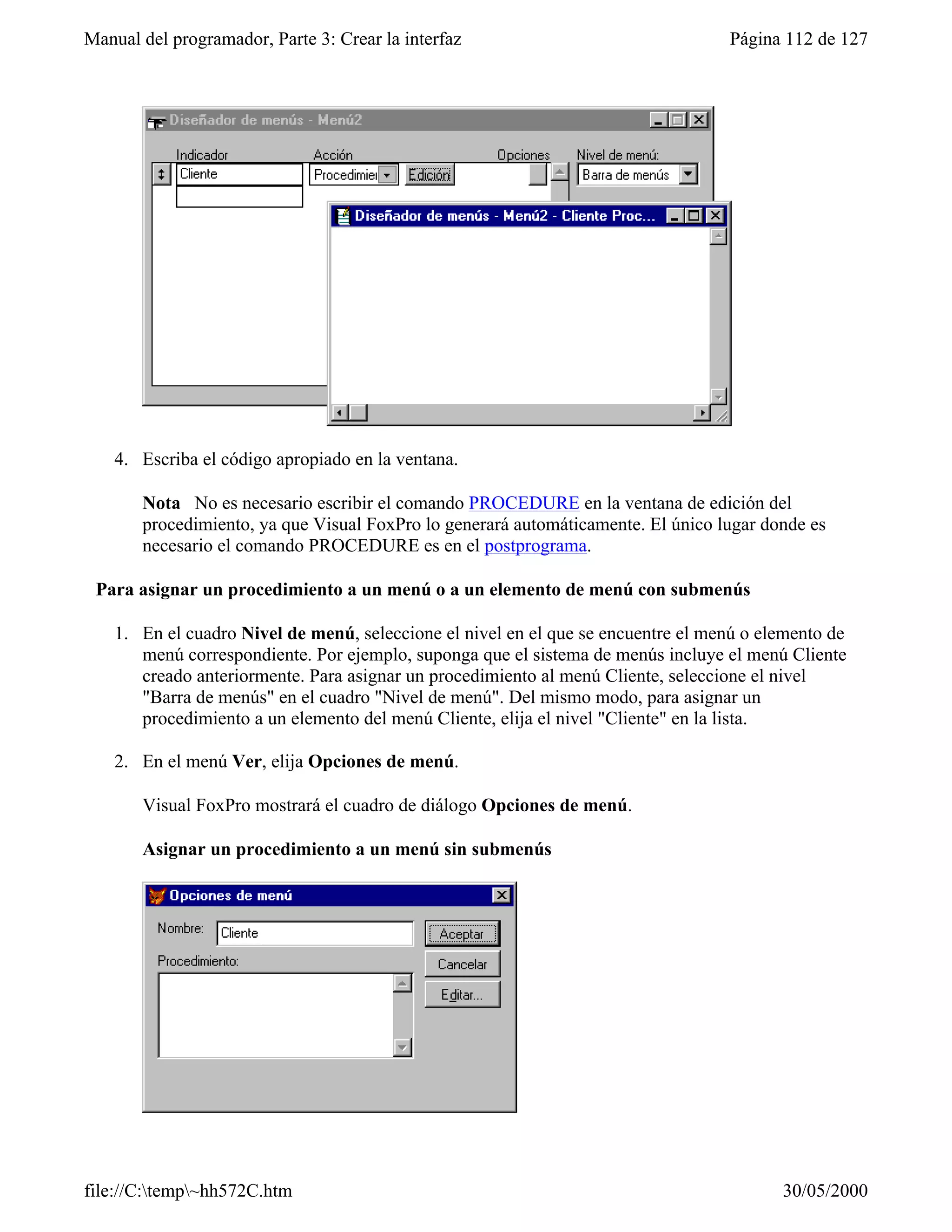 Manual del programador, Parte 3: Crear la interfaz                                 Página 112 de 127




    4. Escriba el código apropiado en la ventana.

       Nota No es necesario escribir el comando PROCEDURE en la ventana de edición del
       procedimiento, ya que Visual FoxPro lo generará automáticamente. El único lugar donde es
       necesario el comando PROCEDURE es en el postprograma.

 Para asignar un procedimiento a un menú o a un elemento de menú con submenús

    1. En el cuadro Nivel de menú, seleccione el nivel en el que se encuentre el menú o elemento de
       menú correspondiente. Por ejemplo, suponga que el sistema de menús incluye el menú Cliente
       creado anteriormente. Para asignar un procedimiento al menú Cliente, seleccione el nivel
       "Barra de menús" en el cuadro "Nivel de menú". Del mismo modo, para asignar un
       procedimiento a un elemento del menú Cliente, elija el nivel "Cliente" en la lista.

    2. En el menú Ver, elija Opciones de menú.

       Visual FoxPro mostrará el cuadro de diálogo Opciones de menú.

       Asignar un procedimiento a un menú sin submenús




file://C:temp~hh572C.htm                                                                30/05/2000
 
