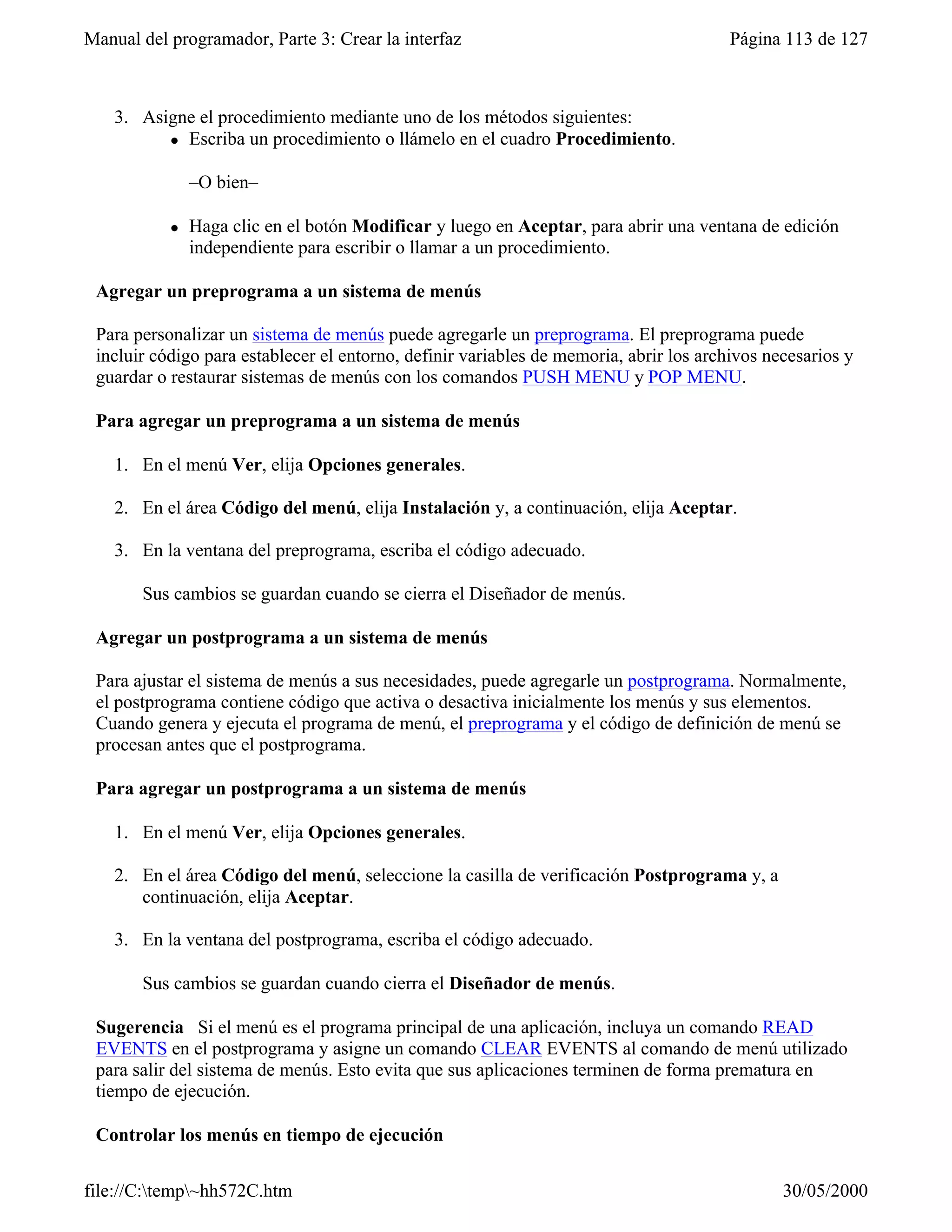 Manual del programador, Parte 3: Crear la interfaz                                      Página 113 de 127



    3. Asigne el procedimiento mediante uno de los métodos siguientes:
          l Escriba un procedimiento o llámelo en el cuadro Procedimiento.



               –O bien–

           l   Haga clic en el botón Modificar y luego en Aceptar, para abrir una ventana de edición
               independiente para escribir o llamar a un procedimiento.

 Agregar un preprograma a un sistema de menús

 Para personalizar un sistema de menús puede agregarle un preprograma. El preprograma puede
 incluir código para establecer el entorno, definir variables de memoria, abrir los archivos necesarios y
 guardar o restaurar sistemas de menús con los comandos PUSH MENU y POP MENU.

 Para agregar un preprograma a un sistema de menús

    1. En el menú Ver, elija Opciones generales.

    2. En el área Código del menú, elija Instalación y, a continuación, elija Aceptar.

    3. En la ventana del preprograma, escriba el código adecuado.

       Sus cambios se guardan cuando se cierra el Diseñador de menús.

 Agregar un postprograma a un sistema de menús

 Para ajustar el sistema de menús a sus necesidades, puede agregarle un postprograma. Normalmente,
 el postprograma contiene código que activa o desactiva inicialmente los menús y sus elementos.
 Cuando genera y ejecuta el programa de menú, el preprograma y el código de definición de menú se
 procesan antes que el postprograma.

 Para agregar un postprograma a un sistema de menús

    1. En el menú Ver, elija Opciones generales.

    2. En el área Código del menú, seleccione la casilla de verificación Postprograma y, a
       continuación, elija Aceptar.

    3. En la ventana del postprograma, escriba el código adecuado.

       Sus cambios se guardan cuando cierra el Diseñador de menús.

 Sugerencia Si el menú es el programa principal de una aplicación, incluya un comando READ
 EVENTS en el postprograma y asigne un comando CLEAR EVENTS al comando de menú utilizado
 para salir del sistema de menús. Esto evita que sus aplicaciones terminen de forma prematura en
 tiempo de ejecución.

 Controlar los menús en tiempo de ejecución

file://C:temp~hh572C.htm                                                                     30/05/2000
 