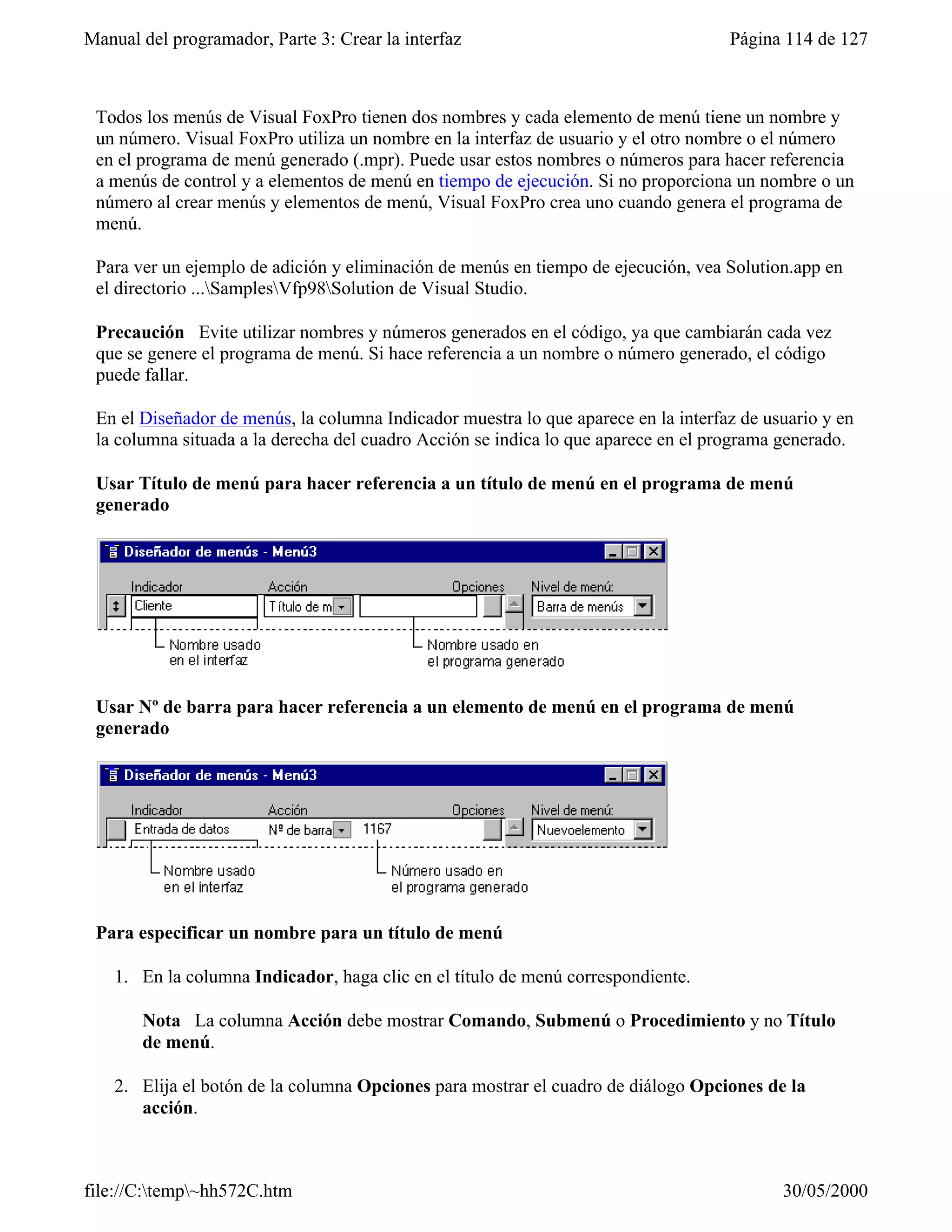 Manual del programador, Parte 3: Crear la interfaz                                  Página 114 de 127



 Todos los menús de Visual FoxPro tienen dos nombres y cada elemento de menú tiene un nombre y
 un número. Visual FoxPro utiliza un nombre en la interfaz de usuario y el otro nombre o el número
 en el programa de menú generado (.mpr). Puede usar estos nombres o números para hacer referencia
 a menús de control y a elementos de menú en tiempo de ejecución. Si no proporciona un nombre o un
 número al crear menús y elementos de menú, Visual FoxPro crea uno cuando genera el programa de
 menú.

 Para ver un ejemplo de adición y eliminación de menús en tiempo de ejecución, vea Solution.app en
 el directorio ...SamplesVfp98Solution de Visual Studio.

 Precaución Evite utilizar nombres y números generados en el código, ya que cambiarán cada vez
 que se genere el programa de menú. Si hace referencia a un nombre o número generado, el código
 puede fallar.

 En el Diseñador de menús, la columna Indicador muestra lo que aparece en la interfaz de usuario y en
 la columna situada a la derecha del cuadro Acción se indica lo que aparece en el programa generado.

 Usar Título de menú para hacer referencia a un título de menú en el programa de menú
 generado




 Usar Nº de barra para hacer referencia a un elemento de menú en el programa de menú
 generado




 Para especificar un nombre para un título de menú

    1. En la columna Indicador, haga clic en el título de menú correspondiente.

       Nota La columna Acción debe mostrar Comando, Submenú o Procedimiento y no Título
       de menú.

    2. Elija el botón de la columna Opciones para mostrar el cuadro de diálogo Opciones de la
       acción.



file://C:temp~hh572C.htm                                                                 30/05/2000
 