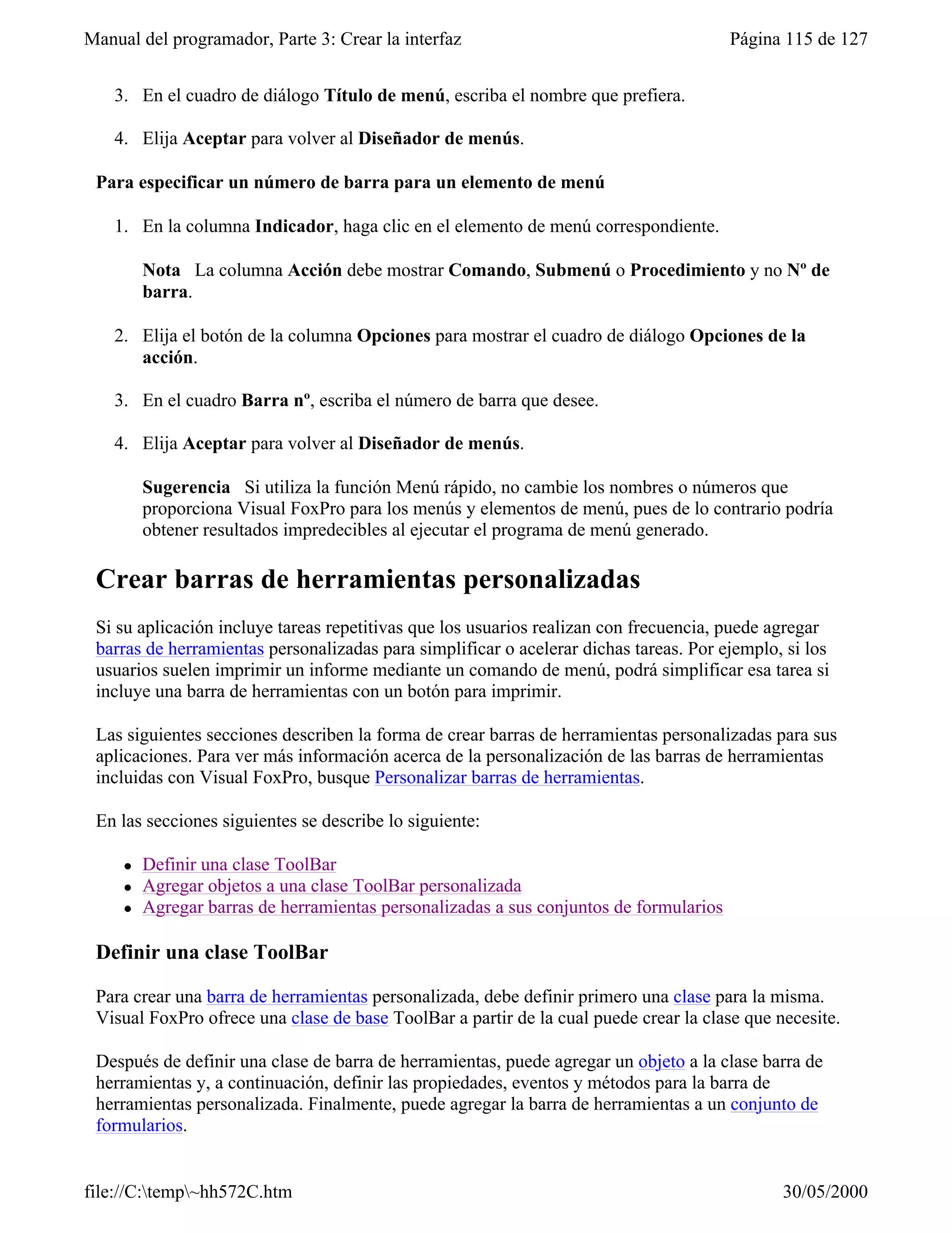Manual del programador, Parte 3: Crear la interfaz                                      Página 115 de 127


    3. En el cuadro de diálogo Título de menú, escriba el nombre que prefiera.

    4. Elija Aceptar para volver al Diseñador de menús.

 Para especificar un número de barra para un elemento de menú

    1. En la columna Indicador, haga clic en el elemento de menú correspondiente.

         Nota La columna Acción debe mostrar Comando, Submenú o Procedimiento y no Nº de
         barra.

    2. Elija el botón de la columna Opciones para mostrar el cuadro de diálogo Opciones de la
       acción.

    3. En el cuadro Barra nº, escriba el número de barra que desee.

    4. Elija Aceptar para volver al Diseñador de menús.

         Sugerencia Si utiliza la función Menú rápido, no cambie los nombres o números que
         proporciona Visual FoxPro para los menús y elementos de menú, pues de lo contrario podría
         obtener resultados impredecibles al ejecutar el programa de menú generado.

 Crear barras de herramientas personalizadas
 Si su aplicación incluye tareas repetitivas que los usuarios realizan con frecuencia, puede agregar
 barras de herramientas personalizadas para simplificar o acelerar dichas tareas. Por ejemplo, si los
 usuarios suelen imprimir un informe mediante un comando de menú, podrá simplificar esa tarea si
 incluye una barra de herramientas con un botón para imprimir.

 Las siguientes secciones describen la forma de crear barras de herramientas personalizadas para sus
 aplicaciones. Para ver más información acerca de la personalización de las barras de herramientas
 incluidas con Visual FoxPro, busque Personalizar barras de herramientas.

 En las secciones siguientes se describe lo siguiente:

     l   Definir una clase ToolBar
     l   Agregar objetos a una clase ToolBar personalizada
     l   Agregar barras de herramientas personalizadas a sus conjuntos de formularios

 Definir una clase ToolBar

 Para crear una barra de herramientas personalizada, debe definir primero una clase para la misma.
 Visual FoxPro ofrece una clase de base ToolBar a partir de la cual puede crear la clase que necesite.

 Después de definir una clase de barra de herramientas, puede agregar un objeto a la clase barra de
 herramientas y, a continuación, definir las propiedades, eventos y métodos para la barra de
 herramientas personalizada. Finalmente, puede agregar la barra de herramientas a un conjunto de
 formularios.


file://C:temp~hh572C.htm                                                                    30/05/2000
 