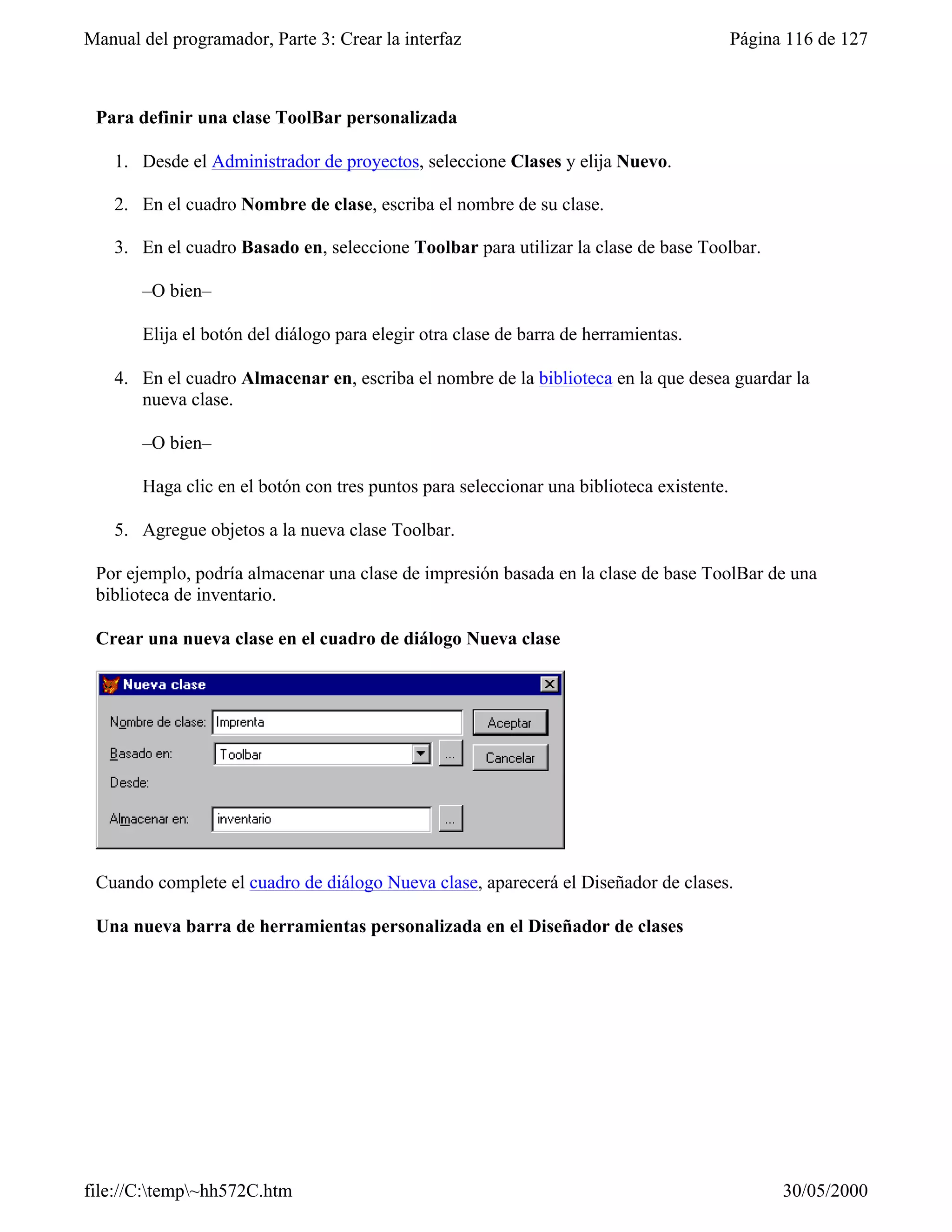 Manual del programador, Parte 3: Crear la interfaz                                        Página 116 de 127



 Para definir una clase ToolBar personalizada

    1. Desde el Administrador de proyectos, seleccione Clases y elija Nuevo.

    2. En el cuadro Nombre de clase, escriba el nombre de su clase.

    3. En el cuadro Basado en, seleccione Toolbar para utilizar la clase de base Toolbar.

       –O bien–

       Elija el botón del diálogo para elegir otra clase de barra de herramientas.

    4. En el cuadro Almacenar en, escriba el nombre de la biblioteca en la que desea guardar la
       nueva clase.

       –O bien–

       Haga clic en el botón con tres puntos para seleccionar una biblioteca existente.

    5. Agregue objetos a la nueva clase Toolbar.

 Por ejemplo, podría almacenar una clase de impresión basada en la clase de base ToolBar de una
 biblioteca de inventario.

 Crear una nueva clase en el cuadro de diálogo Nueva clase




 Cuando complete el cuadro de diálogo Nueva clase, aparecerá el Diseñador de clases.

 Una nueva barra de herramientas personalizada en el Diseñador de clases




file://C:temp~hh572C.htm                                                                      30/05/2000
 