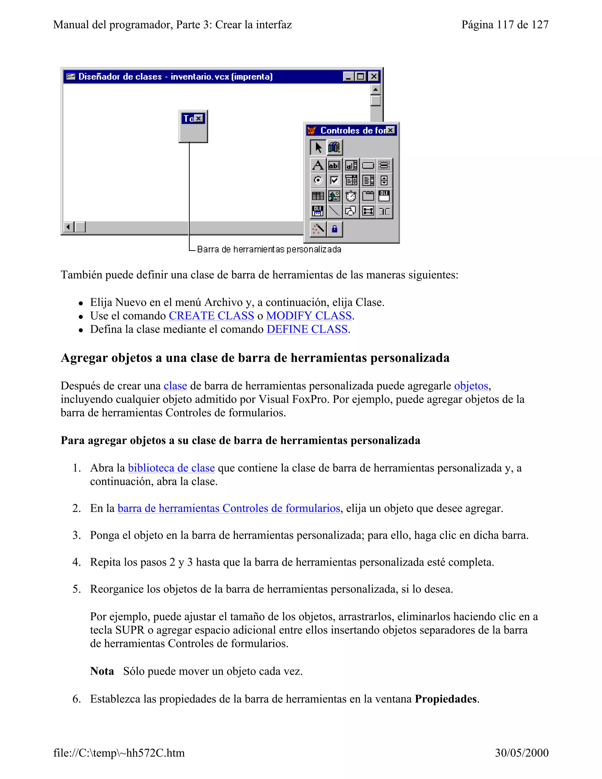 Manual del programador, Parte 3: Crear la interfaz                                       Página 117 de 127




 También puede definir una clase de barra de herramientas de las maneras siguientes:

     l   Elija Nuevo en el menú Archivo y, a continuación, elija Clase.
     l   Use el comando CREATE CLASS o MODIFY CLASS.
     l   Defina la clase mediante el comando DEFINE CLASS.

 Agregar objetos a una clase de barra de herramientas personalizada

 Después de crear una clase de barra de herramientas personalizada puede agregarle objetos,
 incluyendo cualquier objeto admitido por Visual FoxPro. Por ejemplo, puede agregar objetos de la
 barra de herramientas Controles de formularios.

 Para agregar objetos a su clase de barra de herramientas personalizada

    1. Abra la biblioteca de clase que contiene la clase de barra de herramientas personalizada y, a
       continuación, abra la clase.

    2. En la barra de herramientas Controles de formularios, elija un objeto que desee agregar.

    3. Ponga el objeto en la barra de herramientas personalizada; para ello, haga clic en dicha barra.

    4. Repita los pasos 2 y 3 hasta que la barra de herramientas personalizada esté completa.

    5. Reorganice los objetos de la barra de herramientas personalizada, si lo desea.

         Por ejemplo, puede ajustar el tamaño de los objetos, arrastrarlos, eliminarlos haciendo clic en a
         tecla SUPR o agregar espacio adicional entre ellos insertando objetos separadores de la barra
         de herramientas Controles de formularios.

         Nota Sólo puede mover un objeto cada vez.

    6. Establezca las propiedades de la barra de herramientas en la ventana Propiedades.



file://C:temp~hh572C.htm                                                                      30/05/2000
 