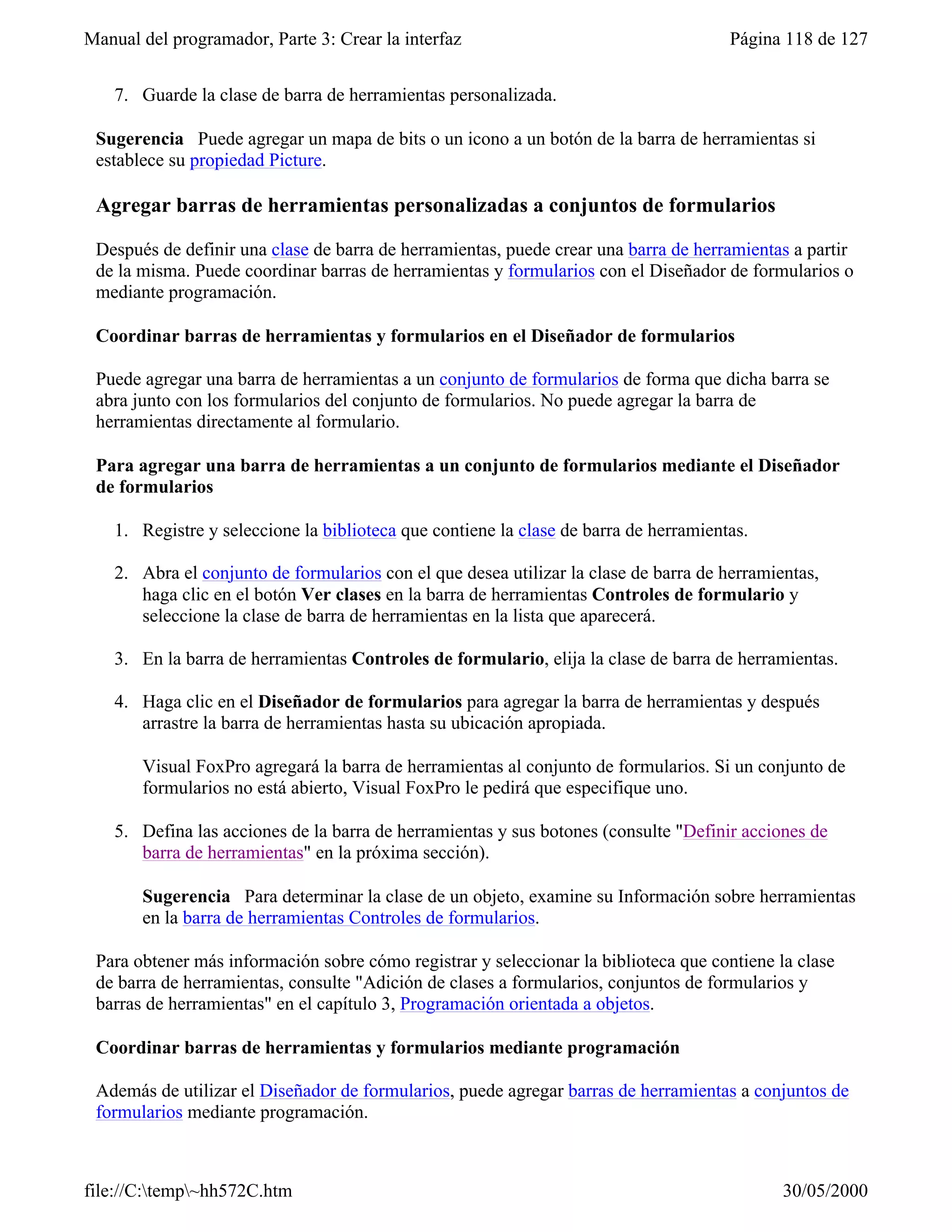 Manual del programador, Parte 3: Crear la interfaz                                     Página 118 de 127


    7. Guarde la clase de barra de herramientas personalizada.

 Sugerencia Puede agregar un mapa de bits o un icono a un botón de la barra de herramientas si
 establece su propiedad Picture.

 Agregar barras de herramientas personalizadas a conjuntos de formularios

 Después de definir una clase de barra de herramientas, puede crear una barra de herramientas a partir
 de la misma. Puede coordinar barras de herramientas y formularios con el Diseñador de formularios o
 mediante programación.

 Coordinar barras de herramientas y formularios en el Diseñador de formularios

 Puede agregar una barra de herramientas a un conjunto de formularios de forma que dicha barra se
 abra junto con los formularios del conjunto de formularios. No puede agregar la barra de
 herramientas directamente al formulario.

 Para agregar una barra de herramientas a un conjunto de formularios mediante el Diseñador
 de formularios

    1. Registre y seleccione la biblioteca que contiene la clase de barra de herramientas.

    2. Abra el conjunto de formularios con el que desea utilizar la clase de barra de herramientas,
       haga clic en el botón Ver clases en la barra de herramientas Controles de formulario y
       seleccione la clase de barra de herramientas en la lista que aparecerá.

    3. En la barra de herramientas Controles de formulario, elija la clase de barra de herramientas.

    4. Haga clic en el Diseñador de formularios para agregar la barra de herramientas y después
       arrastre la barra de herramientas hasta su ubicación apropiada.

       Visual FoxPro agregará la barra de herramientas al conjunto de formularios. Si un conjunto de
       formularios no está abierto, Visual FoxPro le pedirá que especifique uno.

    5. Defina las acciones de la barra de herramientas y sus botones (consulte "Definir acciones de
       barra de herramientas" en la próxima sección).

       Sugerencia Para determinar la clase de un objeto, examine su Información sobre herramientas
       en la barra de herramientas Controles de formularios.

 Para obtener más información sobre cómo registrar y seleccionar la biblioteca que contiene la clase
 de barra de herramientas, consulte "Adición de clases a formularios, conjuntos de formularios y
 barras de herramientas" en el capítulo 3, Programación orientada a objetos.

 Coordinar barras de herramientas y formularios mediante programación

 Además de utilizar el Diseñador de formularios, puede agregar barras de herramientas a conjuntos de
 formularios mediante programación.



file://C:temp~hh572C.htm                                                                    30/05/2000
 