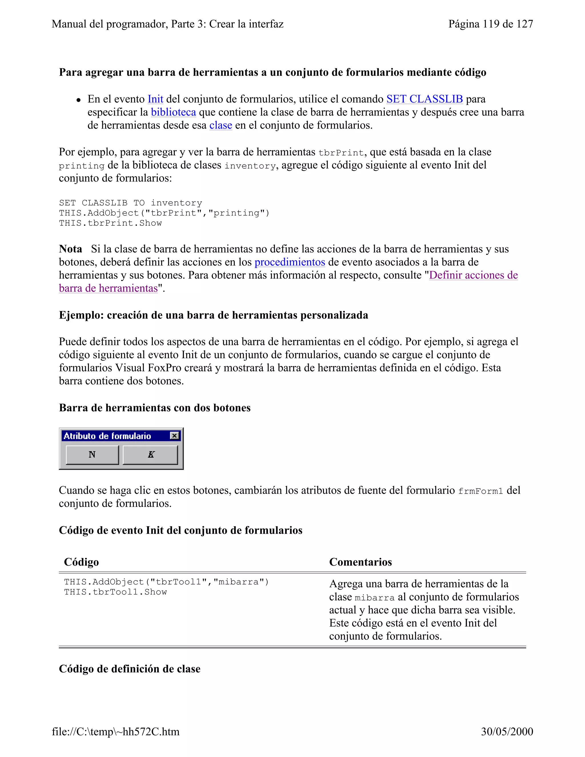 Manual del programador, Parte 3: Crear la interfaz                                       Página 119 de 127



 Para agregar una barra de herramientas a un conjunto de formularios mediante código

     l   En el evento Init del conjunto de formularios, utilice el comando SET CLASSLIB para
         especificar la biblioteca que contiene la clase de barra de herramientas y después cree una barra
         de herramientas desde esa clase en el conjunto de formularios.

 Por ejemplo, para agregar y ver la barra de herramientas tbrPrint, que está basada en la clase
 printing de la biblioteca de clases inventory, agregue el código siguiente al evento Init del
 conjunto de formularios:

 SET CLASSLIB TO inventory
 THIS.AddObject("tbrPrint","printing")
 THIS.tbrPrint.Show

 Nota Si la clase de barra de herramientas no define las acciones de la barra de herramientas y sus
 botones, deberá definir las acciones en los procedimientos de evento asociados a la barra de
 herramientas y sus botones. Para obtener más información al respecto, consulte "Definir acciones de
 barra de herramientas".

 Ejemplo: creación de una barra de herramientas personalizada

 Puede definir todos los aspectos de una barra de herramientas en el código. Por ejemplo, si agrega el
 código siguiente al evento Init de un conjunto de formularios, cuando se cargue el conjunto de
 formularios Visual FoxPro creará y mostrará la barra de herramientas definida en el código. Esta
 barra contiene dos botones.

 Barra de herramientas con dos botones




 Cuando se haga clic en estos botones, cambiarán los atributos de fuente del formulario frmForm1 del
 conjunto de formularios.

 Código de evento Init del conjunto de formularios

  Código                                                      Comentarios
  THIS.AddObject("tbrTool1","mibarra")                        Agrega una barra de herramientas de la
  THIS.tbrTool1.Show
                                                              clase mibarra al conjunto de formularios
                                                              actual y hace que dicha barra sea visible.
                                                              Este código está en el evento Init del
                                                              conjunto de formularios.

 Código de definición de clase




file://C:temp~hh572C.htm                                                                      30/05/2000
 