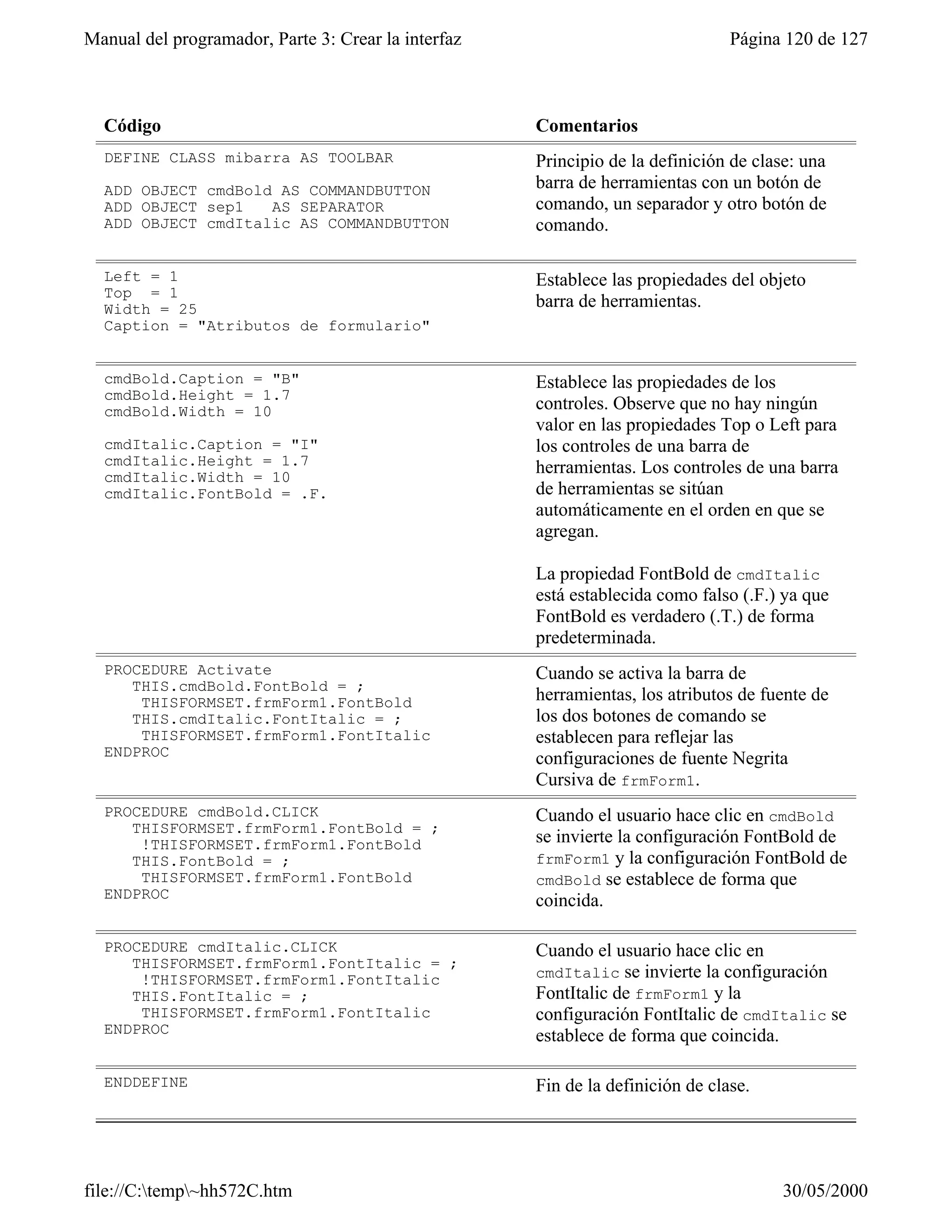 Manual del programador, Parte 3: Crear la interfaz                              Página 120 de 127



  Código                                             Comentarios
  DEFINE CLASS mibarra AS TOOLBAR                    Principio de la definición de clase: una
  ADD OBJECT cmdBold AS COMMANDBUTTON                barra de herramientas con un botón de
  ADD OBJECT sep1   AS SEPARATOR                     comando, un separador y otro botón de
  ADD OBJECT cmdItalic AS COMMANDBUTTON              comando.

  Left = 1                                           Establece las propiedades del objeto
  Top = 1
  Width = 25                                         barra de herramientas.
  Caption = "Atributos de formulario"


  cmdBold.Caption = "B"                              Establece las propiedades de los
  cmdBold.Height = 1.7
  cmdBold.Width = 10                                 controles. Observe que no hay ningún
                                                     valor en las propiedades Top o Left para
  cmdItalic.Caption = "I"                            los controles de una barra de
  cmdItalic.Height = 1.7                             herramientas. Los controles de una barra
  cmdItalic.Width = 10
  cmdItalic.FontBold = .F.                           de herramientas se sitúan
                                                     automáticamente en el orden en que se
                                                     agregan.

                                                     La propiedad FontBold de cmdItalic
                                                     está establecida como falso (.F.) ya que
                                                     FontBold es verdadero (.T.) de forma
                                                     predeterminada.
  PROCEDURE Activate                                 Cuando se activa la barra de
     THIS.cmdBold.FontBold = ;
      THISFORMSET.frmForm1.FontBold                  herramientas, los atributos de fuente de
     THIS.cmdItalic.FontItalic = ;                   los dos botones de comando se
      THISFORMSET.frmForm1.FontItalic                establecen para reflejar las
  ENDPROC                                            configuraciones de fuente Negrita
                                                     Cursiva de frmForm1.
  PROCEDURE cmdBold.CLICK                            Cuando el usuario hace clic en cmdBold
     THISFORMSET.frmForm1.FontBold = ;
      !THISFORMSET.frmForm1.FontBold                 se invierte la configuración FontBold de
     THIS.FontBold = ;                               frmForm1 y la configuración FontBold de
      THISFORMSET.frmForm1.FontBold                  cmdBold se establece de forma que
  ENDPROC                                            coincida.

  PROCEDURE cmdItalic.CLICK                          Cuando el usuario hace clic en
     THISFORMSET.frmForm1.FontItalic = ;
      !THISFORMSET.frmForm1.FontItalic               cmdItalic se invierte la configuración
     THIS.FontItalic = ;                             FontItalic de frmForm1 y la
      THISFORMSET.frmForm1.FontItalic                configuración FontItalic de cmdItalic se
  ENDPROC                                            establece de forma que coincida.

  ENDDEFINE                                          Fin de la definición de clase.




file://C:temp~hh572C.htm                                                            30/05/2000
 