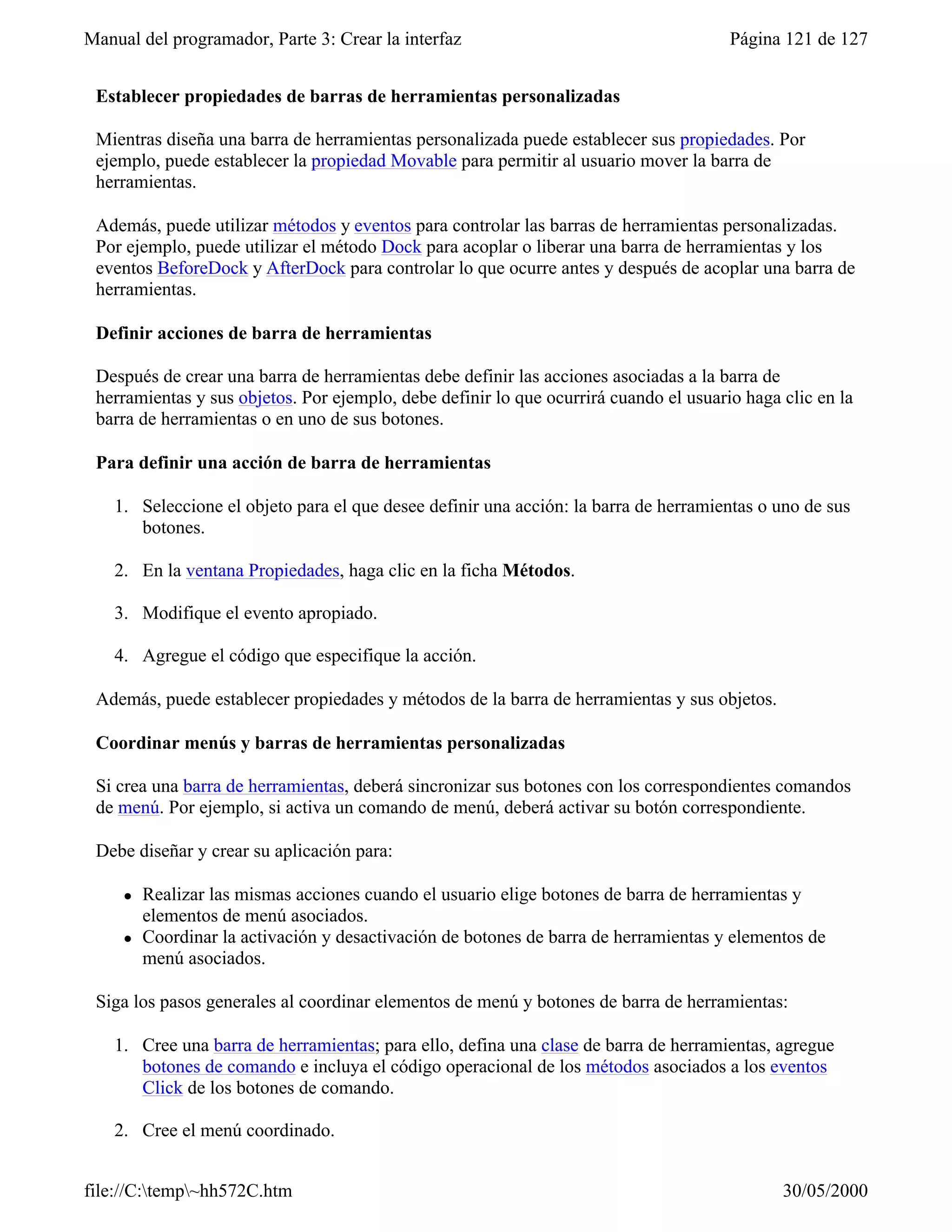 Manual del programador, Parte 3: Crear la interfaz                                     Página 121 de 127


 Establecer propiedades de barras de herramientas personalizadas

 Mientras diseña una barra de herramientas personalizada puede establecer sus propiedades. Por
 ejemplo, puede establecer la propiedad Movable para permitir al usuario mover la barra de
 herramientas.

 Además, puede utilizar métodos y eventos para controlar las barras de herramientas personalizadas.
 Por ejemplo, puede utilizar el método Dock para acoplar o liberar una barra de herramientas y los
 eventos BeforeDock y AfterDock para controlar lo que ocurre antes y después de acoplar una barra de
 herramientas.

 Definir acciones de barra de herramientas

 Después de crear una barra de herramientas debe definir las acciones asociadas a la barra de
 herramientas y sus objetos. Por ejemplo, debe definir lo que ocurrirá cuando el usuario haga clic en la
 barra de herramientas o en uno de sus botones.

 Para definir una acción de barra de herramientas

    1. Seleccione el objeto para el que desee definir una acción: la barra de herramientas o uno de sus
       botones.

    2. En la ventana Propiedades, haga clic en la ficha Métodos.

    3. Modifique el evento apropiado.

    4. Agregue el código que especifique la acción.

 Además, puede establecer propiedades y métodos de la barra de herramientas y sus objetos.

 Coordinar menús y barras de herramientas personalizadas

 Si crea una barra de herramientas, deberá sincronizar sus botones con los correspondientes comandos
 de menú. Por ejemplo, si activa un comando de menú, deberá activar su botón correspondiente.

 Debe diseñar y crear su aplicación para:

     l   Realizar las mismas acciones cuando el usuario elige botones de barra de herramientas y
         elementos de menú asociados.
     l   Coordinar la activación y desactivación de botones de barra de herramientas y elementos de
         menú asociados.

 Siga los pasos generales al coordinar elementos de menú y botones de barra de herramientas:

    1. Cree una barra de herramientas; para ello, defina una clase de barra de herramientas, agregue
       botones de comando e incluya el código operacional de los métodos asociados a los eventos
       Click de los botones de comando.

    2. Cree el menú coordinado.


file://C:temp~hh572C.htm                                                                    30/05/2000
 