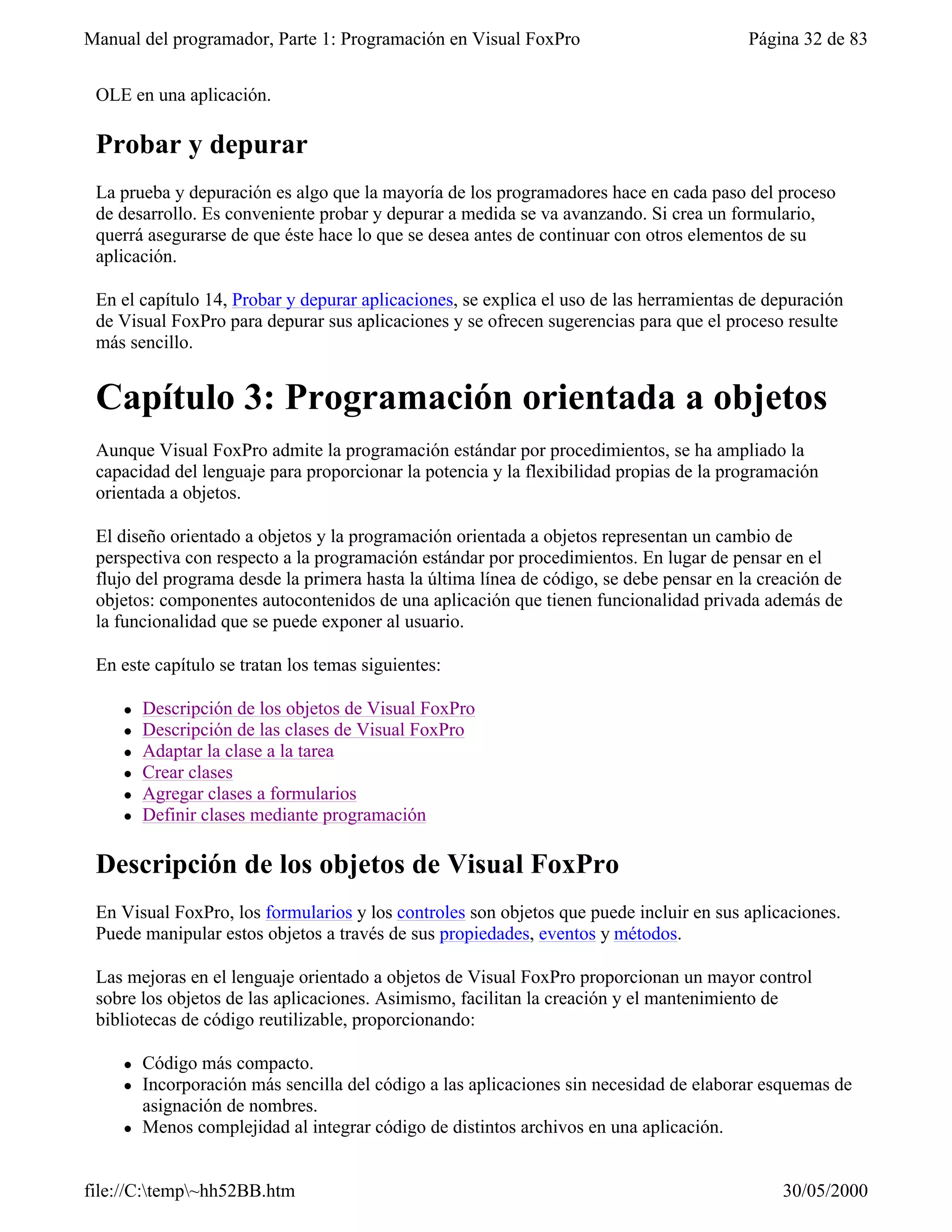 Manual del programador, Parte 1: Programación en Visual FoxPro                           Página 32 de 83


 OLE en una aplicación.

 Probar y depurar
 La prueba y depuración es algo que la mayoría de los programadores hace en cada paso del proceso
 de desarrollo. Es conveniente probar y depurar a medida se va avanzando. Si crea un formulario,
 querrá asegurarse de que éste hace lo que se desea antes de continuar con otros elementos de su
 aplicación.

 En el capítulo 14, Probar y depurar aplicaciones, se explica el uso de las herramientas de depuración
 de Visual FoxPro para depurar sus aplicaciones y se ofrecen sugerencias para que el proceso resulte
 más sencillo.


 Capítulo 3: Programación orientada a objetos
 Aunque Visual FoxPro admite la programación estándar por procedimientos, se ha ampliado la
 capacidad del lenguaje para proporcionar la potencia y la flexibilidad propias de la programación
 orientada a objetos.

 El diseño orientado a objetos y la programación orientada a objetos representan un cambio de
 perspectiva con respecto a la programación estándar por procedimientos. En lugar de pensar en el
 flujo del programa desde la primera hasta la última línea de código, se debe pensar en la creación de
 objetos: componentes autocontenidos de una aplicación que tienen funcionalidad privada además de
 la funcionalidad que se puede exponer al usuario.

 En este capítulo se tratan los temas siguientes:

    l   Descripción de los objetos de Visual FoxPro
    l   Descripción de las clases de Visual FoxPro
    l   Adaptar la clase a la tarea
    l   Crear clases
    l   Agregar clases a formularios
    l   Definir clases mediante programación

 Descripción de los objetos de Visual FoxPro
 En Visual FoxPro, los formularios y los controles son objetos que puede incluir en sus aplicaciones.
 Puede manipular estos objetos a través de sus propiedades, eventos y métodos.

 Las mejoras en el lenguaje orientado a objetos de Visual FoxPro proporcionan un mayor control
 sobre los objetos de las aplicaciones. Asimismo, facilitan la creación y el mantenimiento de
 bibliotecas de código reutilizable, proporcionando:

    l   Código más compacto.
    l   Incorporación más sencilla del código a las aplicaciones sin necesidad de elaborar esquemas de
        asignación de nombres.
    l   Menos complejidad al integrar código de distintos archivos en una aplicación.


file://C:temp~hh52BB.htm                                                                   30/05/2000
 