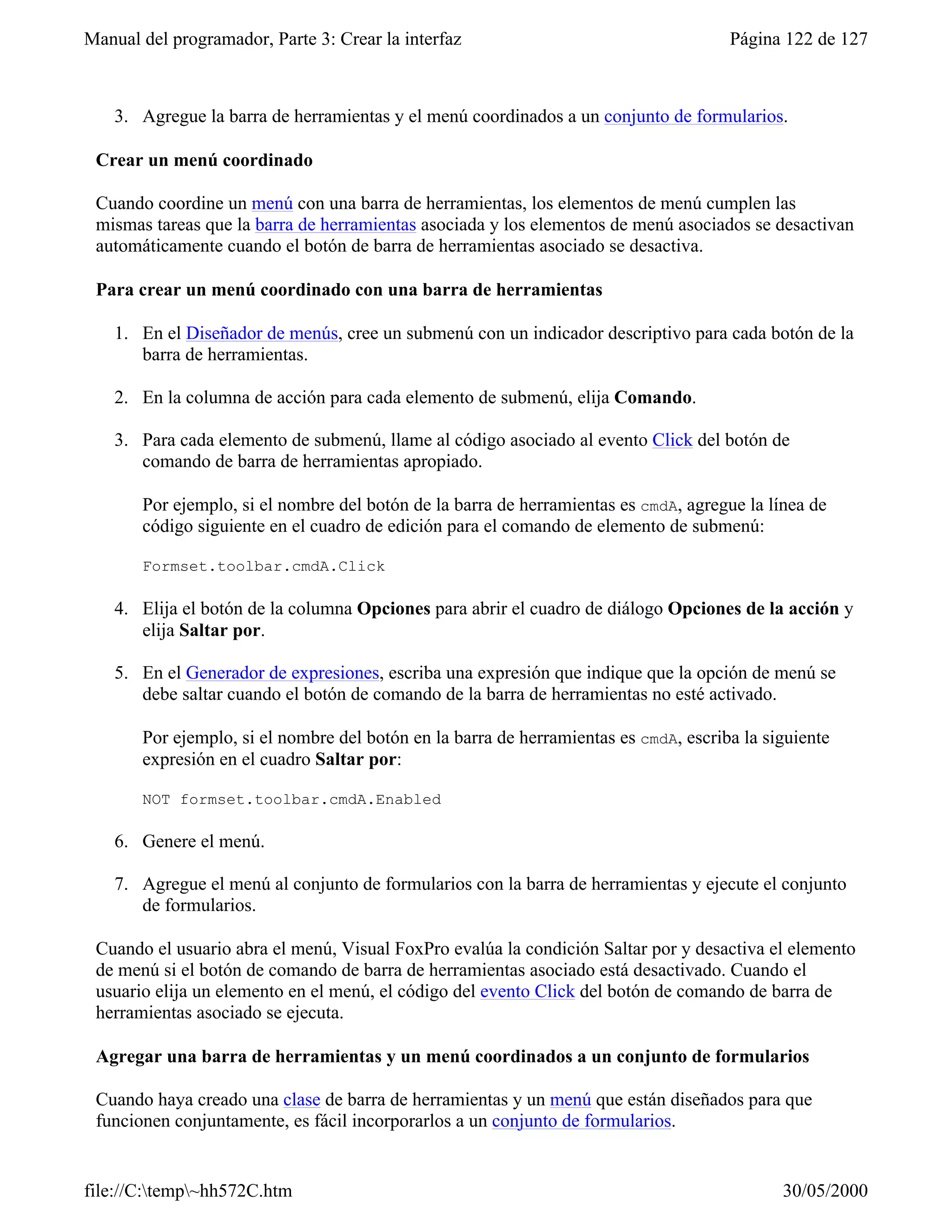 Manual del programador, Parte 3: Crear la interfaz                                    Página 122 de 127



    3. Agregue la barra de herramientas y el menú coordinados a un conjunto de formularios.

 Crear un menú coordinado

 Cuando coordine un menú con una barra de herramientas, los elementos de menú cumplen las
 mismas tareas que la barra de herramientas asociada y los elementos de menú asociados se desactivan
 automáticamente cuando el botón de barra de herramientas asociado se desactiva.

 Para crear un menú coordinado con una barra de herramientas

    1. En el Diseñador de menús, cree un submenú con un indicador descriptivo para cada botón de la
       barra de herramientas.

    2. En la columna de acción para cada elemento de submenú, elija Comando.

    3. Para cada elemento de submenú, llame al código asociado al evento Click del botón de
       comando de barra de herramientas apropiado.

       Por ejemplo, si el nombre del botón de la barra de herramientas es cmdA, agregue la línea de
       código siguiente en el cuadro de edición para el comando de elemento de submenú:

       Formset.toolbar.cmdA.Click

    4. Elija el botón de la columna Opciones para abrir el cuadro de diálogo Opciones de la acción y
       elija Saltar por.

    5. En el Generador de expresiones, escriba una expresión que indique que la opción de menú se
       debe saltar cuando el botón de comando de la barra de herramientas no esté activado.

       Por ejemplo, si el nombre del botón en la barra de herramientas es cmdA, escriba la siguiente
       expresión en el cuadro Saltar por:

       NOT formset.toolbar.cmdA.Enabled

    6. Genere el menú.

    7. Agregue el menú al conjunto de formularios con la barra de herramientas y ejecute el conjunto
       de formularios.

 Cuando el usuario abra el menú, Visual FoxPro evalúa la condición Saltar por y desactiva el elemento
 de menú si el botón de comando de barra de herramientas asociado está desactivado. Cuando el
 usuario elija un elemento en el menú, el código del evento Click del botón de comando de barra de
 herramientas asociado se ejecuta.

 Agregar una barra de herramientas y un menú coordinados a un conjunto de formularios

 Cuando haya creado una clase de barra de herramientas y un menú que están diseñados para que
 funcionen conjuntamente, es fácil incorporarlos a un conjunto de formularios.


file://C:temp~hh572C.htm                                                                   30/05/2000
 