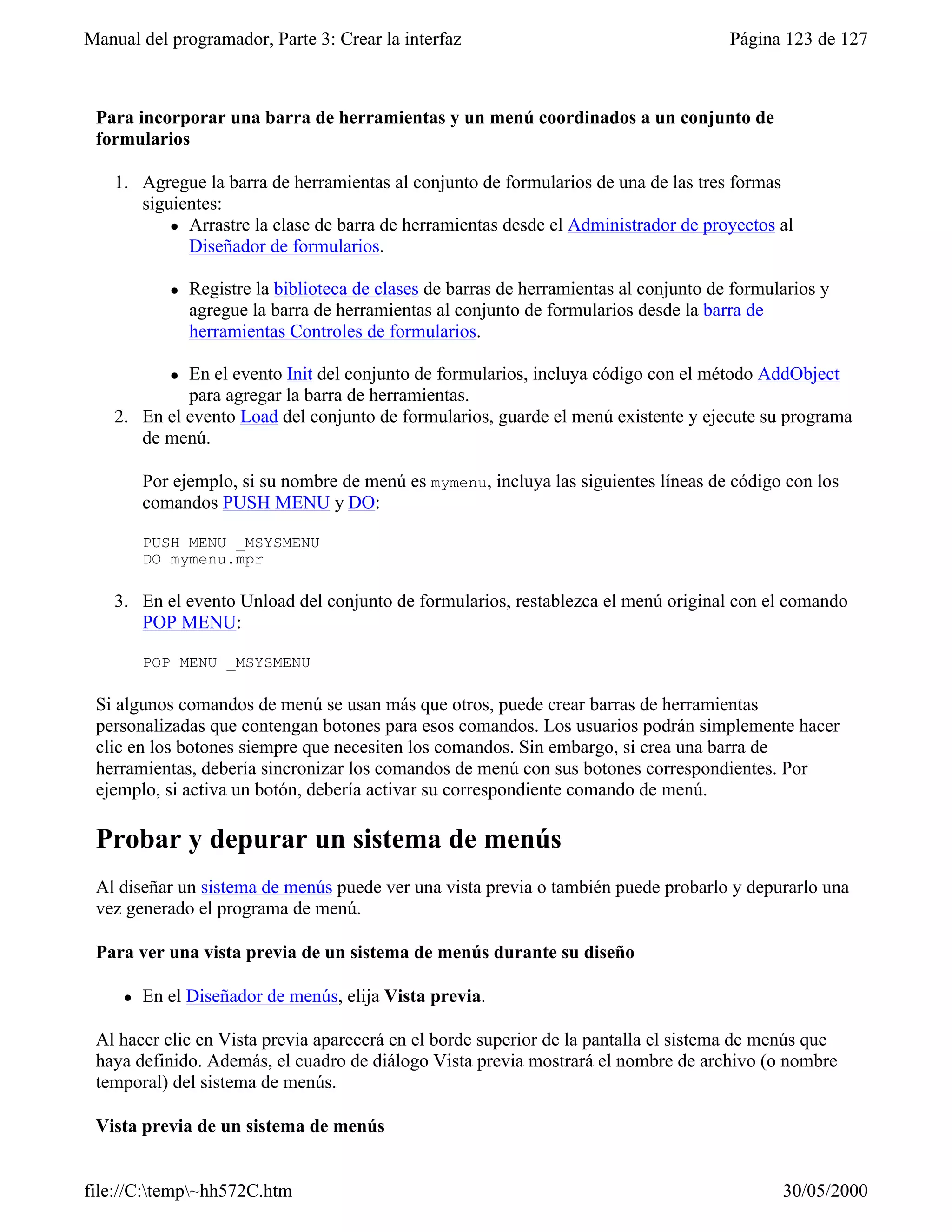 Manual del programador, Parte 3: Crear la interfaz                                       Página 123 de 127



 Para incorporar una barra de herramientas y un menú coordinados a un conjunto de
 formularios

    1. Agregue la barra de herramientas al conjunto de formularios de una de las tres formas
       siguientes:
           l Arrastre la clase de barra de herramientas desde el Administrador de proyectos al
             Diseñador de formularios.

            l   Registre la biblioteca de clases de barras de herramientas al conjunto de formularios y
                agregue la barra de herramientas al conjunto de formularios desde la barra de
                herramientas Controles de formularios.

            lEn el evento Init del conjunto de formularios, incluya código con el método AddObject
             para agregar la barra de herramientas.
    2. En el evento Load del conjunto de formularios, guarde el menú existente y ejecute su programa
       de menú.

         Por ejemplo, si su nombre de menú es mymenu, incluya las siguientes líneas de código con los
         comandos PUSH MENU y DO:

         PUSH MENU _MSYSMENU
         DO mymenu.mpr

    3. En el evento Unload del conjunto de formularios, restablezca el menú original con el comando
       POP MENU:

         POP MENU _MSYSMENU

 Si algunos comandos de menú se usan más que otros, puede crear barras de herramientas
 personalizadas que contengan botones para esos comandos. Los usuarios podrán simplemente hacer
 clic en los botones siempre que necesiten los comandos. Sin embargo, si crea una barra de
 herramientas, debería sincronizar los comandos de menú con sus botones correspondientes. Por
 ejemplo, si activa un botón, debería activar su correspondiente comando de menú.

 Probar y depurar un sistema de menús
 Al diseñar un sistema de menús puede ver una vista previa o también puede probarlo y depurarlo una
 vez generado el programa de menú.

 Para ver una vista previa de un sistema de menús durante su diseño

     l   En el Diseñador de menús, elija Vista previa.

 Al hacer clic en Vista previa aparecerá en el borde superior de la pantalla el sistema de menús que
 haya definido. Además, el cuadro de diálogo Vista previa mostrará el nombre de archivo (o nombre
 temporal) del sistema de menús.

 Vista previa de un sistema de menús


file://C:temp~hh572C.htm                                                                      30/05/2000
 