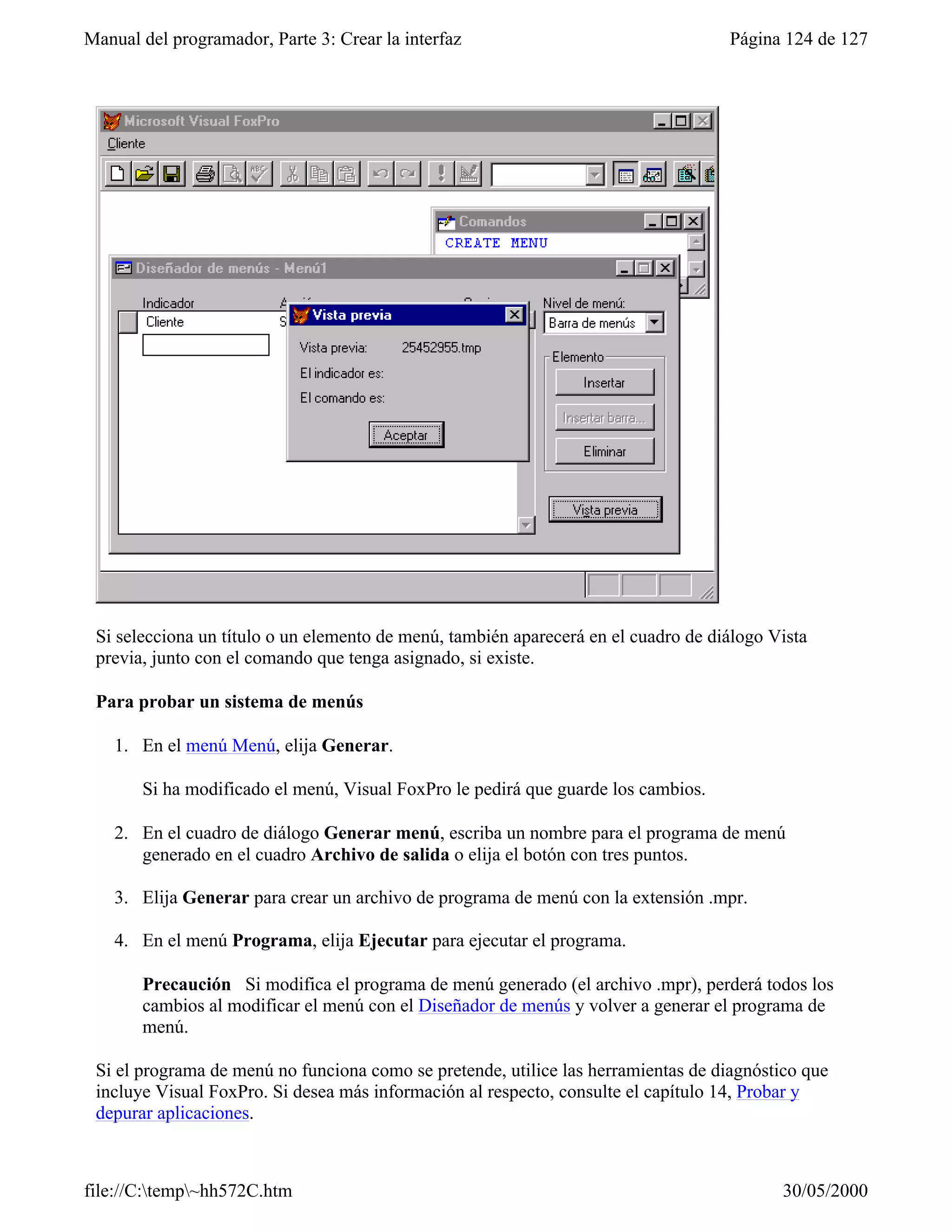 Manual del programador, Parte 3: Crear la interfaz                                  Página 124 de 127




 Si selecciona un título o un elemento de menú, también aparecerá en el cuadro de diálogo Vista
 previa, junto con el comando que tenga asignado, si existe.

 Para probar un sistema de menús

    1. En el menú Menú, elija Generar.

       Si ha modificado el menú, Visual FoxPro le pedirá que guarde los cambios.

    2. En el cuadro de diálogo Generar menú, escriba un nombre para el programa de menú
       generado en el cuadro Archivo de salida o elija el botón con tres puntos.

    3. Elija Generar para crear un archivo de programa de menú con la extensión .mpr.

    4. En el menú Programa, elija Ejecutar para ejecutar el programa.

       Precaución Si modifica el programa de menú generado (el archivo .mpr), perderá todos los
       cambios al modificar el menú con el Diseñador de menús y volver a generar el programa de
       menú.

 Si el programa de menú no funciona como se pretende, utilice las herramientas de diagnóstico que
 incluye Visual FoxPro. Si desea más información al respecto, consulte el capítulo 14, Probar y
 depurar aplicaciones.



file://C:temp~hh572C.htm                                                                 30/05/2000
 