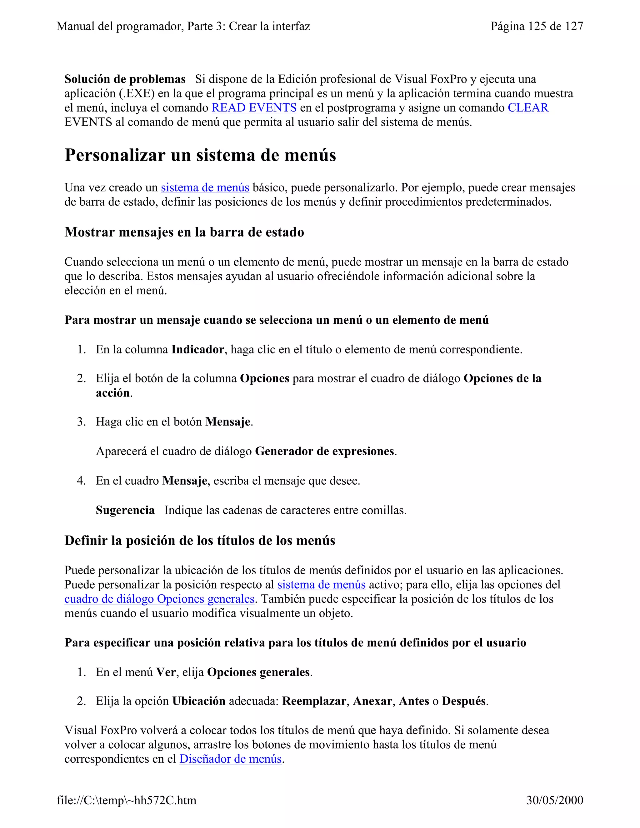 Manual del programador, Parte 3: Crear la interfaz                                     Página 125 de 127



 Solución de problemas Si dispone de la Edición profesional de Visual FoxPro y ejecuta una
 aplicación (.EXE) en la que el programa principal es un menú y la aplicación termina cuando muestra
 el menú, incluya el comando READ EVENTS en el postprograma y asigne un comando CLEAR
 EVENTS al comando de menú que permita al usuario salir del sistema de menús.

 Personalizar un sistema de menús
 Una vez creado un sistema de menús básico, puede personalizarlo. Por ejemplo, puede crear mensajes
 de barra de estado, definir las posiciones de los menús y definir procedimientos predeterminados.

 Mostrar mensajes en la barra de estado

 Cuando selecciona un menú o un elemento de menú, puede mostrar un mensaje en la barra de estado
 que lo describa. Estos mensajes ayudan al usuario ofreciéndole información adicional sobre la
 elección en el menú.

 Para mostrar un mensaje cuando se selecciona un menú o un elemento de menú

    1. En la columna Indicador, haga clic en el título o elemento de menú correspondiente.

    2. Elija el botón de la columna Opciones para mostrar el cuadro de diálogo Opciones de la
       acción.

    3. Haga clic en el botón Mensaje.

       Aparecerá el cuadro de diálogo Generador de expresiones.

    4. En el cuadro Mensaje, escriba el mensaje que desee.

       Sugerencia Indique las cadenas de caracteres entre comillas.

 Definir la posición de los títulos de los menús

 Puede personalizar la ubicación de los títulos de menús definidos por el usuario en las aplicaciones.
 Puede personalizar la posición respecto al sistema de menús activo; para ello, elija las opciones del
 cuadro de diálogo Opciones generales. También puede especificar la posición de los títulos de los
 menús cuando el usuario modifica visualmente un objeto.

 Para especificar una posición relativa para los títulos de menú definidos por el usuario

    1. En el menú Ver, elija Opciones generales.

    2. Elija la opción Ubicación adecuada: Reemplazar, Anexar, Antes o Después.

 Visual FoxPro volverá a colocar todos los títulos de menú que haya definido. Si solamente desea
 volver a colocar algunos, arrastre los botones de movimiento hasta los títulos de menú
 correspondientes en el Diseñador de menús.


file://C:temp~hh572C.htm                                                                    30/05/2000
 