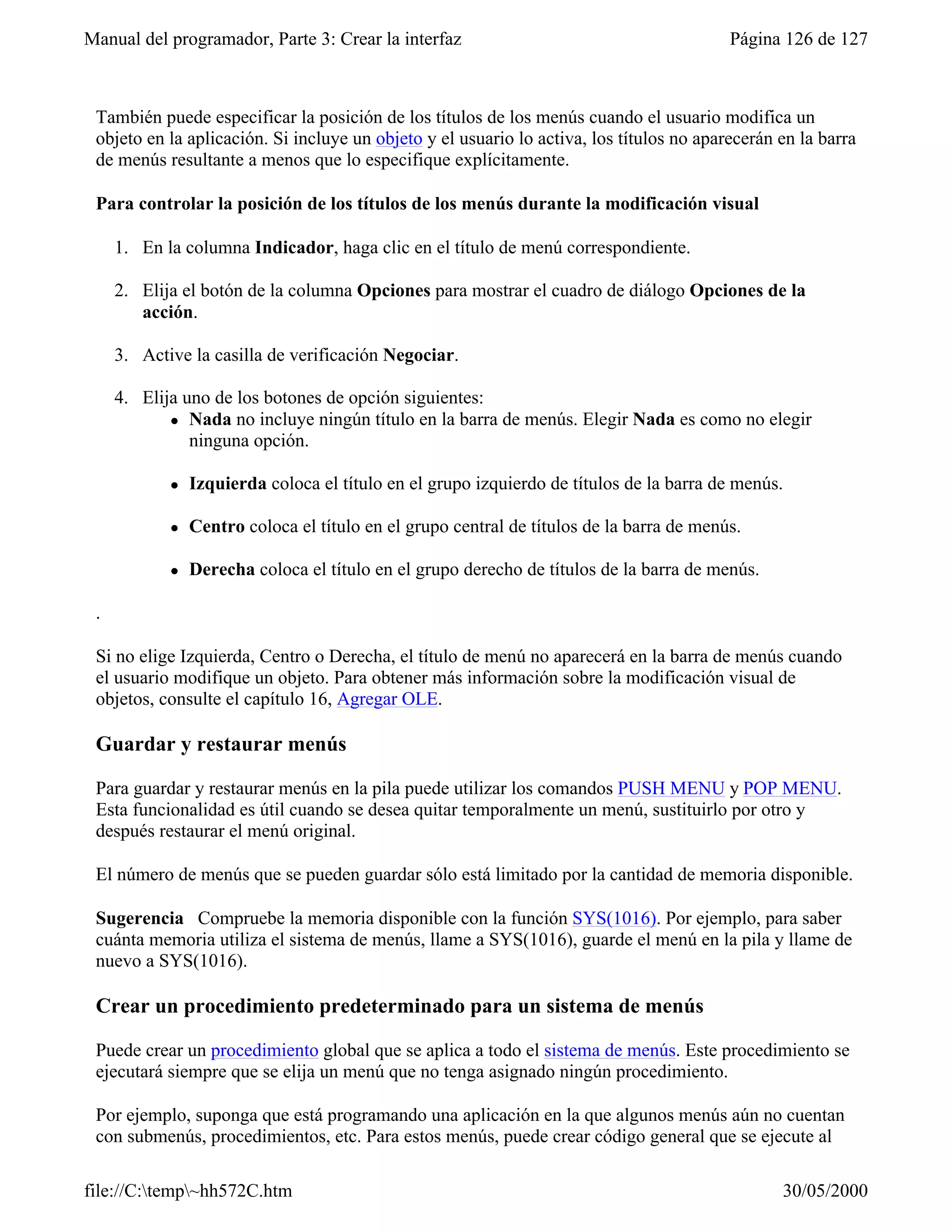 Manual del programador, Parte 3: Crear la interfaz                                        Página 126 de 127



 También puede especificar la posición de los títulos de los menús cuando el usuario modifica un
 objeto en la aplicación. Si incluye un objeto y el usuario lo activa, los títulos no aparecerán en la barra
 de menús resultante a menos que lo especifique explícitamente.

 Para controlar la posición de los títulos de los menús durante la modificación visual

     1. En la columna Indicador, haga clic en el título de menú correspondiente.

     2. Elija el botón de la columna Opciones para mostrar el cuadro de diálogo Opciones de la
        acción.

     3. Active la casilla de verificación Negociar.

     4. Elija uno de los botones de opción siguientes:
            l Nada no incluye ningún título en la barra de menús. Elegir Nada es como no elegir
               ninguna opción.

            l   Izquierda coloca el título en el grupo izquierdo de títulos de la barra de menús.

            l   Centro coloca el título en el grupo central de títulos de la barra de menús.

            l   Derecha coloca el título en el grupo derecho de títulos de la barra de menús.

 .

 Si no elige Izquierda, Centro o Derecha, el título de menú no aparecerá en la barra de menús cuando
 el usuario modifique un objeto. Para obtener más información sobre la modificación visual de
 objetos, consulte el capítulo 16, Agregar OLE.

 Guardar y restaurar menús

 Para guardar y restaurar menús en la pila puede utilizar los comandos PUSH MENU y POP MENU.
 Esta funcionalidad es útil cuando se desea quitar temporalmente un menú, sustituirlo por otro y
 después restaurar el menú original.

 El número de menús que se pueden guardar sólo está limitado por la cantidad de memoria disponible.

 Sugerencia Compruebe la memoria disponible con la función SYS(1016). Por ejemplo, para saber
 cuánta memoria utiliza el sistema de menús, llame a SYS(1016), guarde el menú en la pila y llame de
 nuevo a SYS(1016).

 Crear un procedimiento predeterminado para un sistema de menús

 Puede crear un procedimiento global que se aplica a todo el sistema de menús. Este procedimiento se
 ejecutará siempre que se elija un menú que no tenga asignado ningún procedimiento.

 Por ejemplo, suponga que está programando una aplicación en la que algunos menús aún no cuentan
 con submenús, procedimientos, etc. Para estos menús, puede crear código general que se ejecute al

file://C:temp~hh572C.htm                                                                       30/05/2000
 
