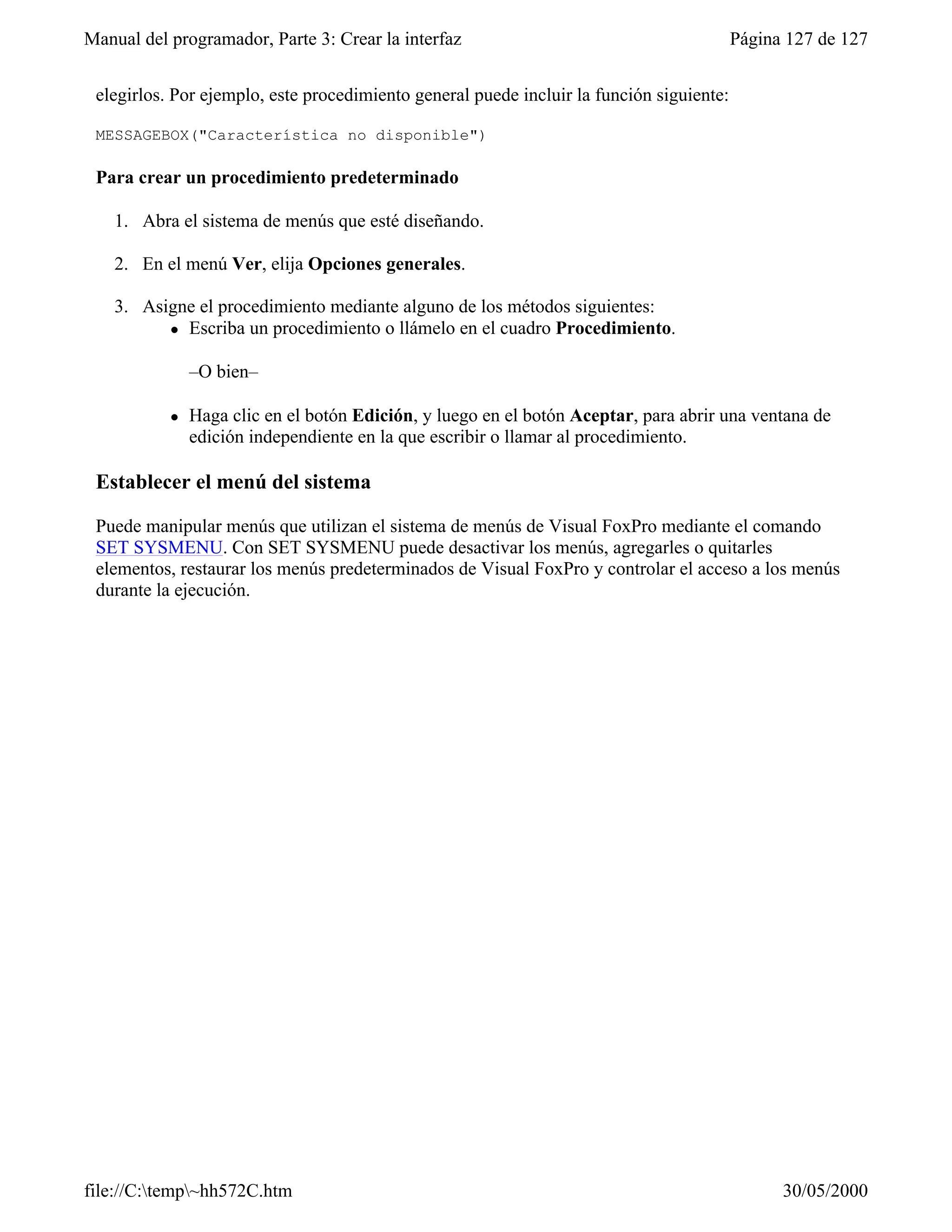 Manual del programador, Parte 3: Crear la interfaz                                        Página 127 de 127


 elegirlos. Por ejemplo, este procedimiento general puede incluir la función siguiente:

 MESSAGEBOX("Característica no disponible")

 Para crear un procedimiento predeterminado

    1. Abra el sistema de menús que esté diseñando.

    2. En el menú Ver, elija Opciones generales.

    3. Asigne el procedimiento mediante alguno de los métodos siguientes:
          l Escriba un procedimiento o llámelo en el cuadro Procedimiento.



               –O bien–

           l   Haga clic en el botón Edición, y luego en el botón Aceptar, para abrir una ventana de
               edición independiente en la que escribir o llamar al procedimiento.

 Establecer el menú del sistema

 Puede manipular menús que utilizan el sistema de menús de Visual FoxPro mediante el comando
 SET SYSMENU. Con SET SYSMENU puede desactivar los menús, agregarles o quitarles
 elementos, restaurar los menús predeterminados de Visual FoxPro y controlar el acceso a los menús
 durante la ejecución.




file://C:temp~hh572C.htm                                                                      30/05/2000
 