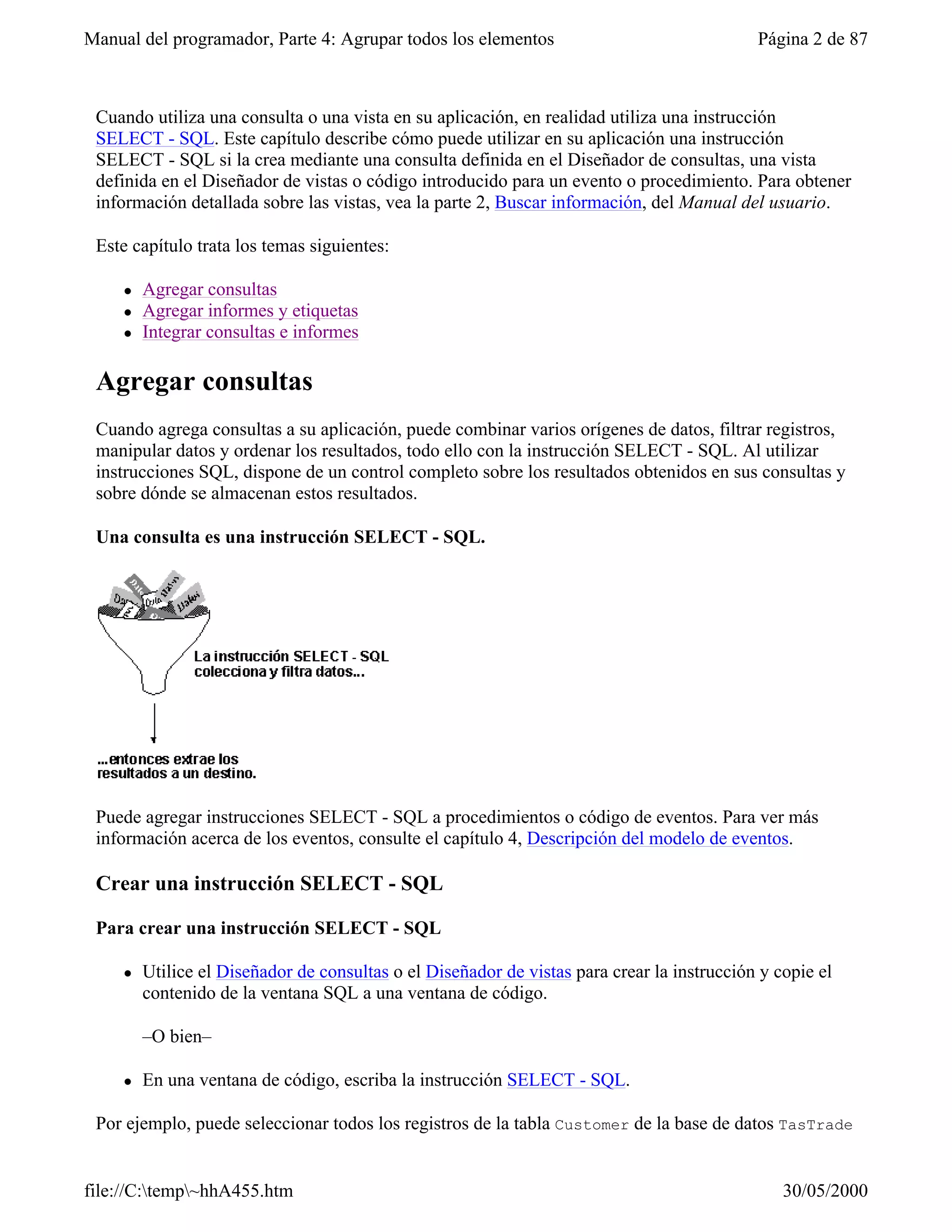 Manual del programador, Parte 4: Agrupar todos los elementos                                 Página 2 de 87



 Cuando utiliza una consulta o una vista en su aplicación, en realidad utiliza una instrucción
 SELECT - SQL. Este capítulo describe cómo puede utilizar en su aplicación una instrucción
 SELECT - SQL si la crea mediante una consulta definida en el Diseñador de consultas, una vista
 definida en el Diseñador de vistas o código introducido para un evento o procedimiento. Para obtener
 información detallada sobre las vistas, vea la parte 2, Buscar información, del Manual del usuario.

 Este capítulo trata los temas siguientes:

     l   Agregar consultas
     l   Agregar informes y etiquetas
     l   Integrar consultas e informes

 Agregar consultas
 Cuando agrega consultas a su aplicación, puede combinar varios orígenes de datos, filtrar registros,
 manipular datos y ordenar los resultados, todo ello con la instrucción SELECT - SQL. Al utilizar
 instrucciones SQL, dispone de un control completo sobre los resultados obtenidos en sus consultas y
 sobre dónde se almacenan estos resultados.

 Una consulta es una instrucción SELECT - SQL.




 Puede agregar instrucciones SELECT - SQL a procedimientos o código de eventos. Para ver más
 información acerca de los eventos, consulte el capítulo 4, Descripción del modelo de eventos.

 Crear una instrucción SELECT - SQL

 Para crear una instrucción SELECT - SQL

     l   Utilice el Diseñador de consultas o el Diseñador de vistas para crear la instrucción y copie el
         contenido de la ventana SQL a una ventana de código.

         –O bien–

     l   En una ventana de código, escriba la instrucción SELECT - SQL.

 Por ejemplo, puede seleccionar todos los registros de la tabla Customer de la base de datos TasTrade


file://C:temp~hhA455.htm                                                                       30/05/2000
 