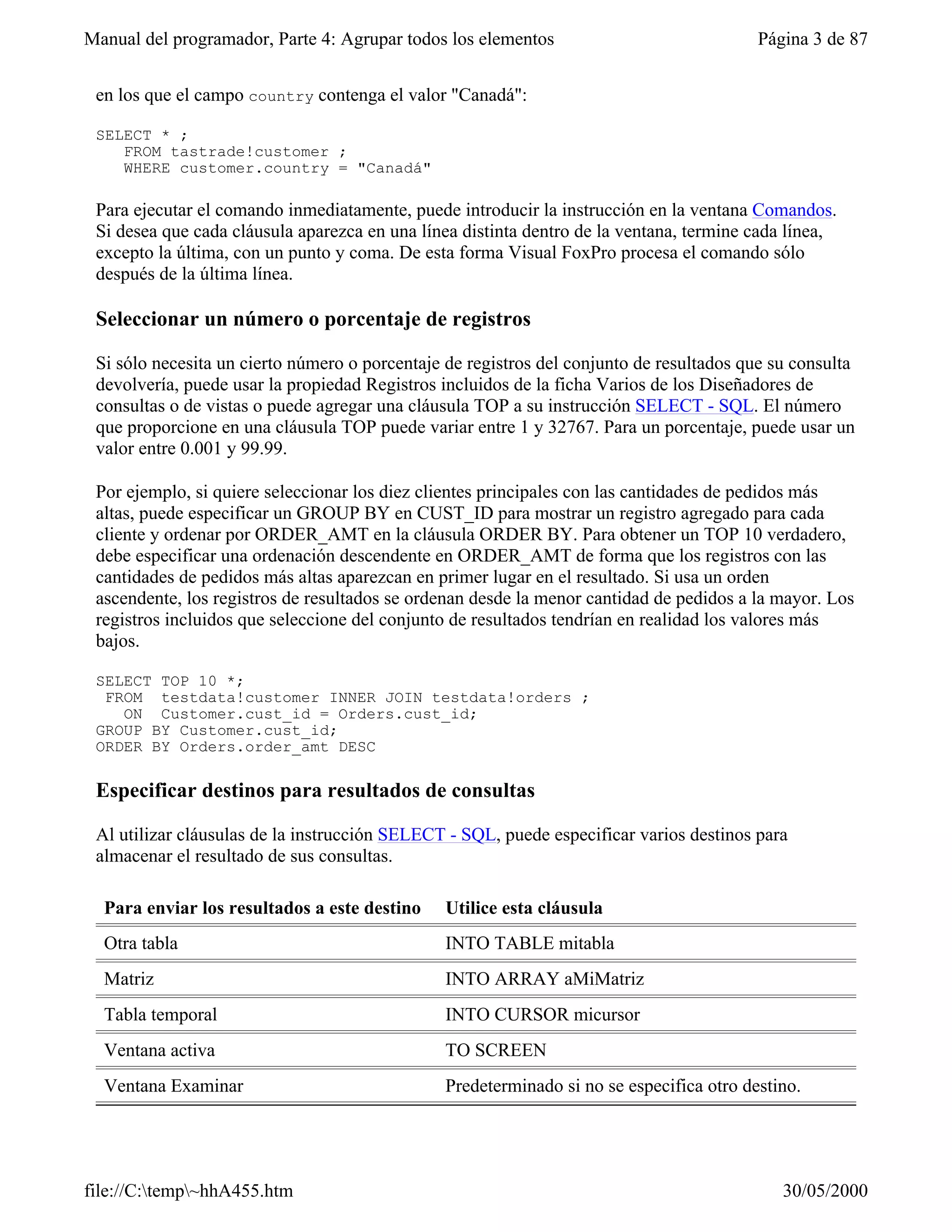 Manual del programador, Parte 4: Agrupar todos los elementos                             Página 3 de 87


 en los que el campo country contenga el valor "Canadá":

 SELECT * ;
    FROM tastrade!customer ;
    WHERE customer.country = "Canadá"

 Para ejecutar el comando inmediatamente, puede introducir la instrucción en la ventana Comandos.
 Si desea que cada cláusula aparezca en una línea distinta dentro de la ventana, termine cada línea,
 excepto la última, con un punto y coma. De esta forma Visual FoxPro procesa el comando sólo
 después de la última línea.

 Seleccionar un número o porcentaje de registros

 Si sólo necesita un cierto número o porcentaje de registros del conjunto de resultados que su consulta
 devolvería, puede usar la propiedad Registros incluidos de la ficha Varios de los Diseñadores de
 consultas o de vistas o puede agregar una cláusula TOP a su instrucción SELECT - SQL. El número
 que proporcione en una cláusula TOP puede variar entre 1 y 32767. Para un porcentaje, puede usar un
 valor entre 0.001 y 99.99.

 Por ejemplo, si quiere seleccionar los diez clientes principales con las cantidades de pedidos más
 altas, puede especificar un GROUP BY en CUST_ID para mostrar un registro agregado para cada
 cliente y ordenar por ORDER_AMT en la cláusula ORDER BY. Para obtener un TOP 10 verdadero,
 debe especificar una ordenación descendente en ORDER_AMT de forma que los registros con las
 cantidades de pedidos más altas aparezcan en primer lugar en el resultado. Si usa un orden
 ascendente, los registros de resultados se ordenan desde la menor cantidad de pedidos a la mayor. Los
 registros incluidos que seleccione del conjunto de resultados tendrían en realidad los valores más
 bajos.

 SELECT TOP 10 *;
  FROM testdata!customer INNER JOIN testdata!orders ;
    ON Customer.cust_id = Orders.cust_id;
 GROUP BY Customer.cust_id;
 ORDER BY Orders.order_amt DESC

 Especificar destinos para resultados de consultas

 Al utilizar cláusulas de la instrucción SELECT - SQL, puede especificar varios destinos para
 almacenar el resultado de sus consultas.

  Para enviar los resultados a este destino    Utilice esta cláusula
  Otra tabla                                   INTO TABLE mitabla
  Matriz                                       INTO ARRAY aMiMatriz
  Tabla temporal                               INTO CURSOR micursor
  Ventana activa                               TO SCREEN
  Ventana Examinar                             Predeterminado si no se especifica otro destino.




file://C:temp~hhA455.htm                                                                   30/05/2000
 