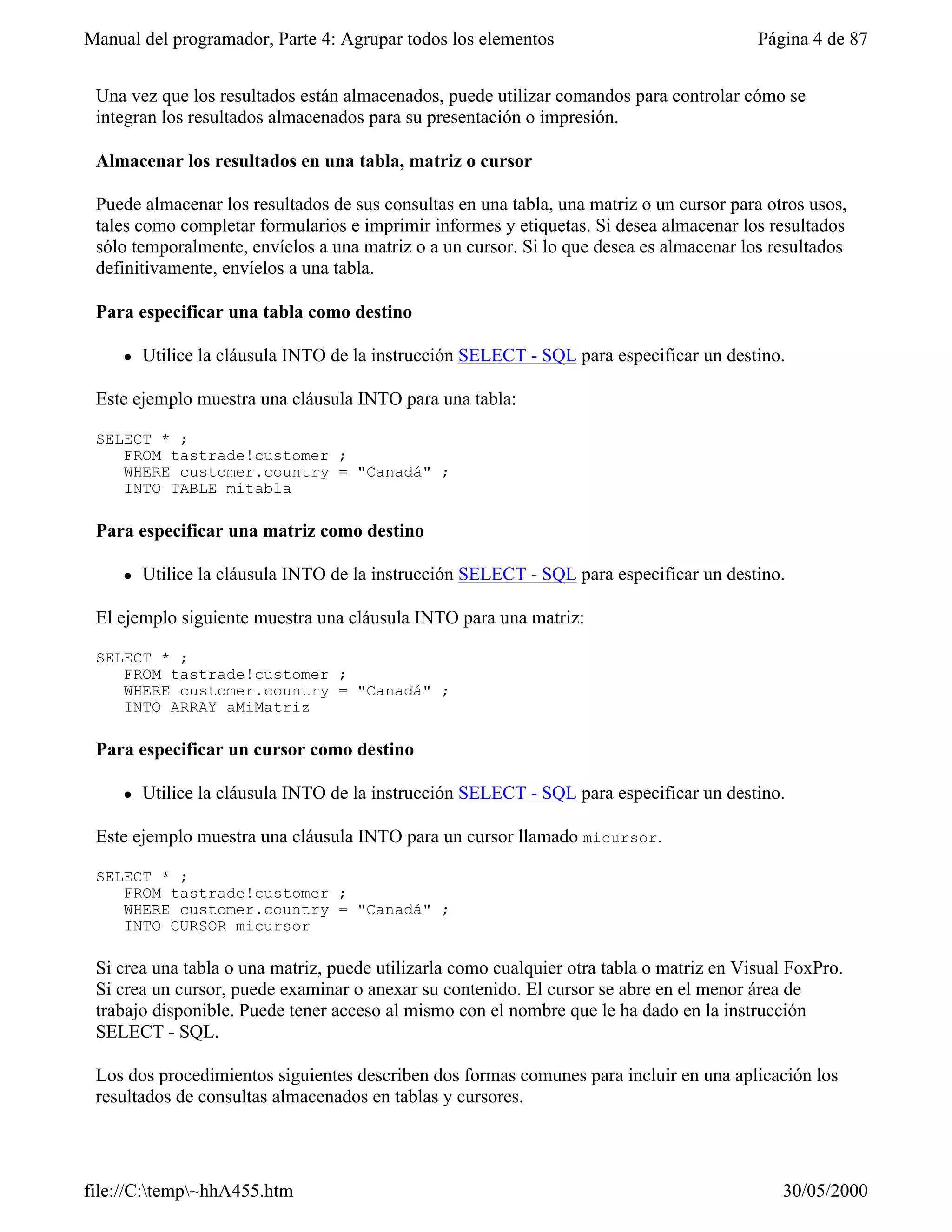 Manual del programador, Parte 4: Agrupar todos los elementos                              Página 4 de 87


 Una vez que los resultados están almacenados, puede utilizar comandos para controlar cómo se
 integran los resultados almacenados para su presentación o impresión.

 Almacenar los resultados en una tabla, matriz o cursor

 Puede almacenar los resultados de sus consultas en una tabla, una matriz o un cursor para otros usos,
 tales como completar formularios e imprimir informes y etiquetas. Si desea almacenar los resultados
 sólo temporalmente, envíelos a una matriz o a un cursor. Si lo que desea es almacenar los resultados
 definitivamente, envíelos a una tabla.

 Para especificar una tabla como destino

     l   Utilice la cláusula INTO de la instrucción SELECT - SQL para especificar un destino.

 Este ejemplo muestra una cláusula INTO para una tabla:

 SELECT * ;
    FROM tastrade!customer ;
    WHERE customer.country = "Canadá" ;
    INTO TABLE mitabla

 Para especificar una matriz como destino

     l   Utilice la cláusula INTO de la instrucción SELECT - SQL para especificar un destino.

 El ejemplo siguiente muestra una cláusula INTO para una matriz:

 SELECT * ;
    FROM tastrade!customer ;
    WHERE customer.country = "Canadá" ;
    INTO ARRAY aMiMatriz

 Para especificar un cursor como destino

     l   Utilice la cláusula INTO de la instrucción SELECT - SQL para especificar un destino.

 Este ejemplo muestra una cláusula INTO para un cursor llamado micursor.

 SELECT * ;
    FROM tastrade!customer ;
    WHERE customer.country = "Canadá" ;
    INTO CURSOR micursor

 Si crea una tabla o una matriz, puede utilizarla como cualquier otra tabla o matriz en Visual FoxPro.
 Si crea un cursor, puede examinar o anexar su contenido. El cursor se abre en el menor área de
 trabajo disponible. Puede tener acceso al mismo con el nombre que le ha dado en la instrucción
 SELECT - SQL.

 Los dos procedimientos siguientes describen dos formas comunes para incluir en una aplicación los
 resultados de consultas almacenados en tablas y cursores.




file://C:temp~hhA455.htm                                                                   30/05/2000
 