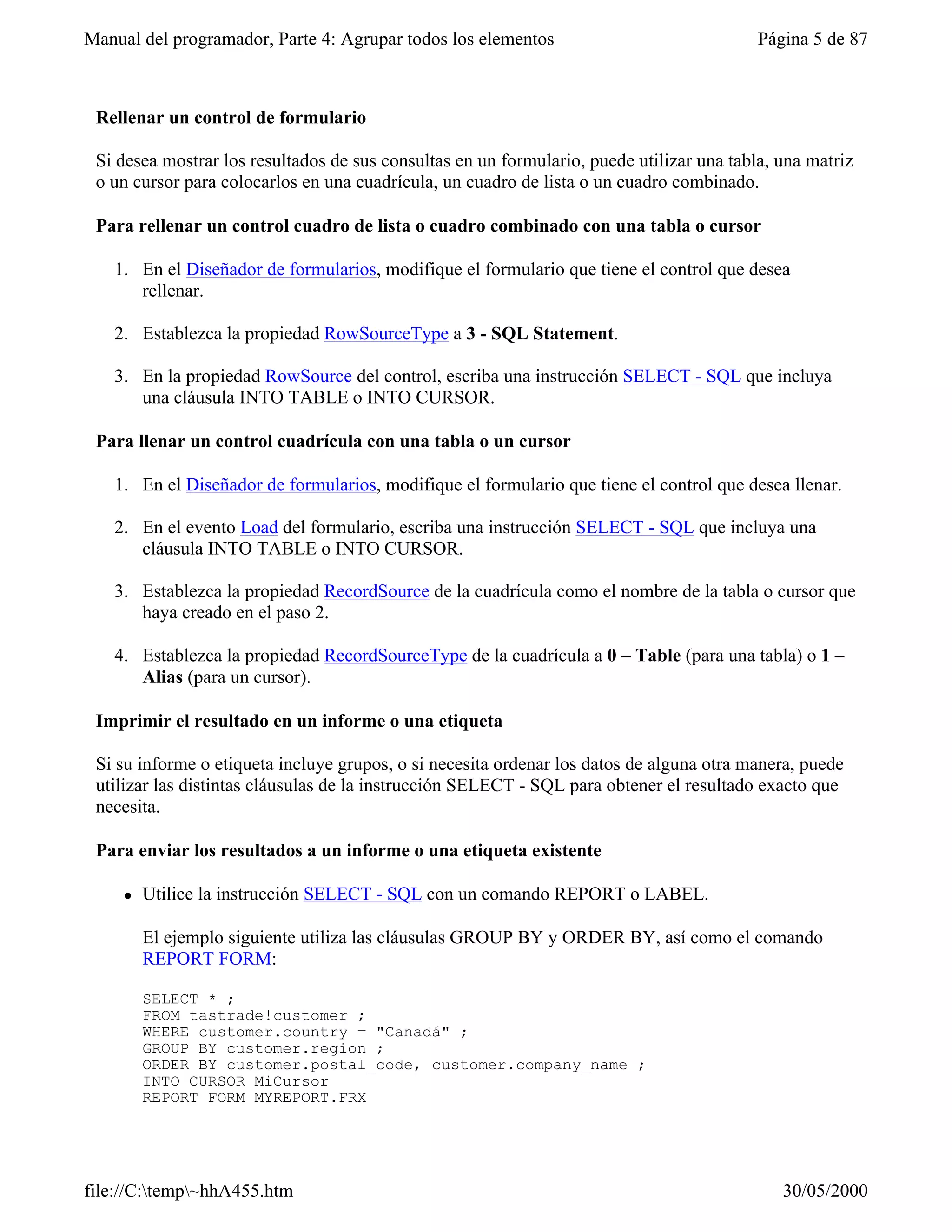 Manual del programador, Parte 4: Agrupar todos los elementos                               Página 5 de 87



 Rellenar un control de formulario

 Si desea mostrar los resultados de sus consultas en un formulario, puede utilizar una tabla, una matriz
 o un cursor para colocarlos en una cuadrícula, un cuadro de lista o un cuadro combinado.

 Para rellenar un control cuadro de lista o cuadro combinado con una tabla o cursor

   1. En el Diseñador de formularios, modifique el formulario que tiene el control que desea
      rellenar.

   2. Establezca la propiedad RowSourceType a 3 - SQL Statement.

   3. En la propiedad RowSource del control, escriba una instrucción SELECT - SQL que incluya
      una cláusula INTO TABLE o INTO CURSOR.

 Para llenar un control cuadrícula con una tabla o un cursor

   1. En el Diseñador de formularios, modifique el formulario que tiene el control que desea llenar.

   2. En el evento Load del formulario, escriba una instrucción SELECT - SQL que incluya una
      cláusula INTO TABLE o INTO CURSOR.

   3. Establezca la propiedad RecordSource de la cuadrícula como el nombre de la tabla o cursor que
      haya creado en el paso 2.

   4. Establezca la propiedad RecordSourceType de la cuadrícula a 0 – Table (para una tabla) o 1 –
      Alias (para un cursor).

 Imprimir el resultado en un informe o una etiqueta

 Si su informe o etiqueta incluye grupos, o si necesita ordenar los datos de alguna otra manera, puede
 utilizar las distintas cláusulas de la instrucción SELECT - SQL para obtener el resultado exacto que
 necesita.

 Para enviar los resultados a un informe o una etiqueta existente

     l   Utilice la instrucción SELECT - SQL con un comando REPORT o LABEL.

         El ejemplo siguiente utiliza las cláusulas GROUP BY y ORDER BY, así como el comando
         REPORT FORM:

         SELECT * ;
         FROM tastrade!customer ;
         WHERE customer.country = "Canadá" ;
         GROUP BY customer.region ;
         ORDER BY customer.postal_code, customer.company_name ;
         INTO CURSOR MiCursor
         REPORT FORM MYREPORT.FRX




file://C:temp~hhA455.htm                                                                    30/05/2000
 