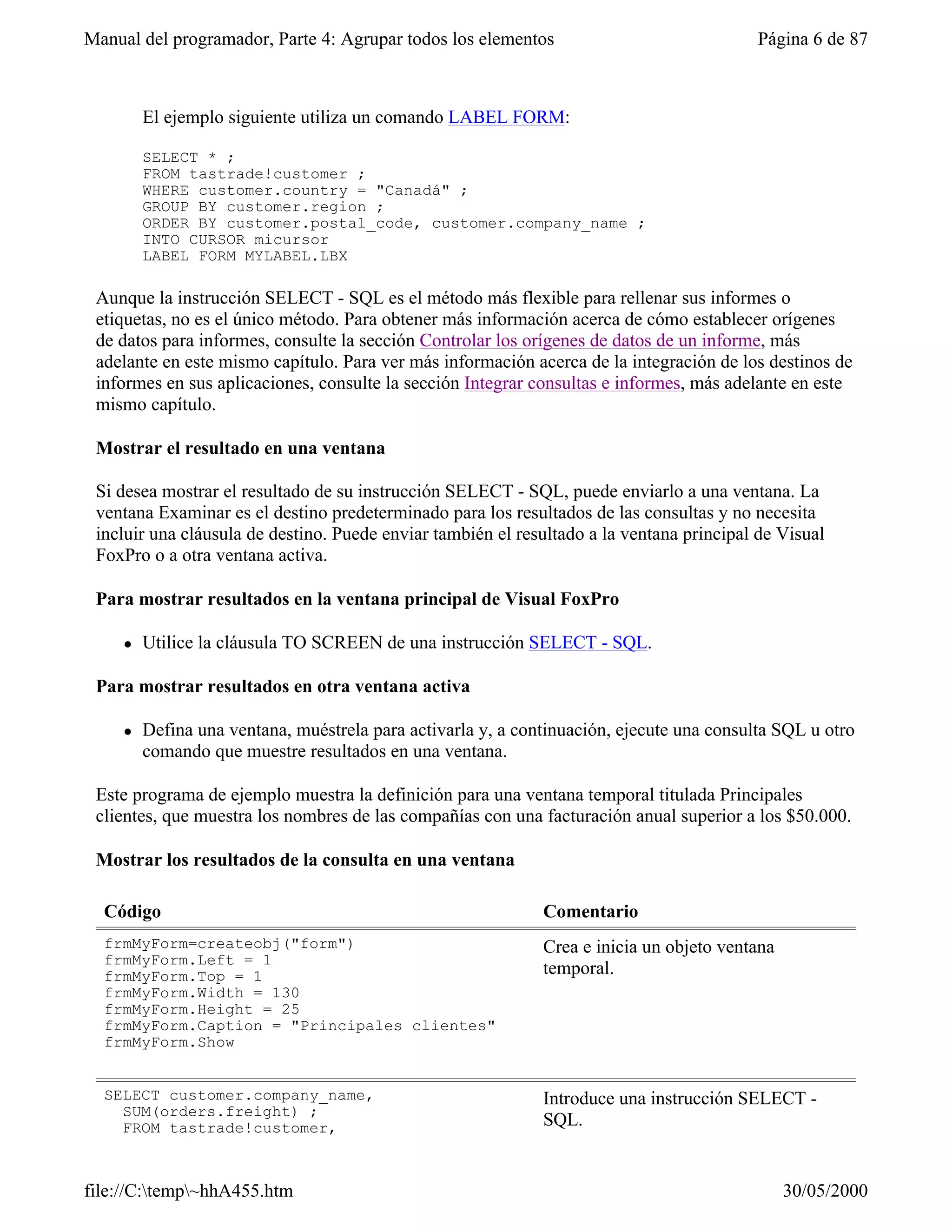 Manual del programador, Parte 4: Agrupar todos los elementos                               Página 6 de 87



         El ejemplo siguiente utiliza un comando LABEL FORM:

         SELECT * ;
         FROM tastrade!customer ;
         WHERE customer.country = "Canadá" ;
         GROUP BY customer.region ;
         ORDER BY customer.postal_code, customer.company_name ;
         INTO CURSOR micursor
         LABEL FORM MYLABEL.LBX

 Aunque la instrucción SELECT - SQL es el método más flexible para rellenar sus informes o
 etiquetas, no es el único método. Para obtener más información acerca de cómo establecer orígenes
 de datos para informes, consulte la sección Controlar los orígenes de datos de un informe, más
 adelante en este mismo capítulo. Para ver más información acerca de la integración de los destinos de
 informes en sus aplicaciones, consulte la sección Integrar consultas e informes, más adelante en este
 mismo capítulo.

 Mostrar el resultado en una ventana

 Si desea mostrar el resultado de su instrucción SELECT - SQL, puede enviarlo a una ventana. La
 ventana Examinar es el destino predeterminado para los resultados de las consultas y no necesita
 incluir una cláusula de destino. Puede enviar también el resultado a la ventana principal de Visual
 FoxPro o a otra ventana activa.

 Para mostrar resultados en la ventana principal de Visual FoxPro

     l   Utilice la cláusula TO SCREEN de una instrucción SELECT - SQL.

 Para mostrar resultados en otra ventana activa

     l   Defina una ventana, muéstrela para activarla y, a continuación, ejecute una consulta SQL u otro
         comando que muestre resultados en una ventana.

 Este programa de ejemplo muestra la definición para una ventana temporal titulada Principales
 clientes, que muestra los nombres de las compañías con una facturación anual superior a los $50.000.

 Mostrar los resultados de la consulta en una ventana

  Código                                                      Comentario
  frmMyForm=createobj("form")                                 Crea e inicia un objeto ventana
  frmMyForm.Left = 1
  frmMyForm.Top = 1                                           temporal.
  frmMyForm.Width = 130
  frmMyForm.Height = 25
  frmMyForm.Caption = "Principales clientes"
  frmMyForm.Show


  SELECT customer.company_name,                               Introduce una instrucción SELECT -
    SUM(orders.freight) ;
    FROM tastrade!customer,                                   SQL.


file://C:temp~hhA455.htm                                                                      30/05/2000
 