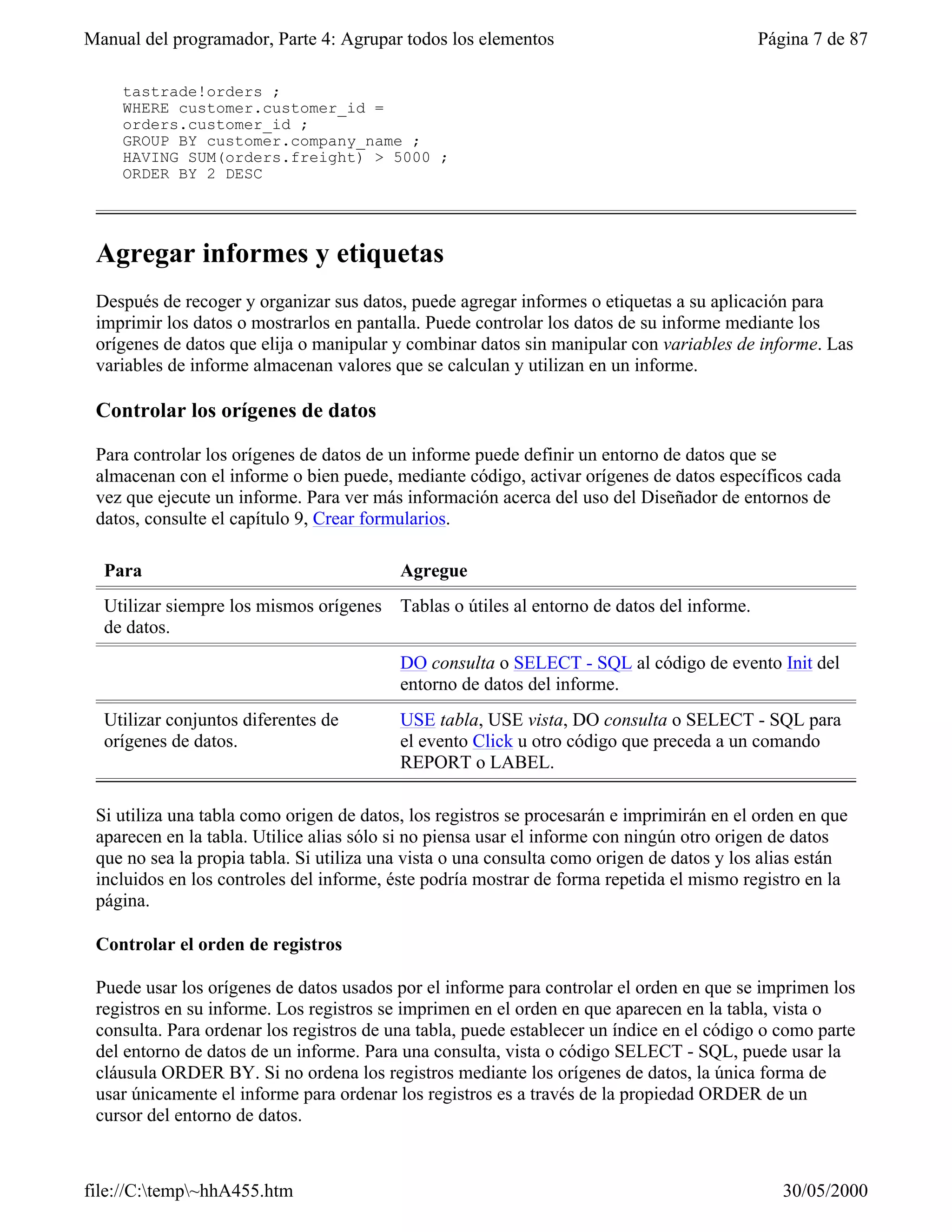 Manual del programador, Parte 4: Agrupar todos los elementos                              Página 7 de 87

    tastrade!orders ;
    WHERE customer.customer_id =
    orders.customer_id ;
    GROUP BY customer.company_name ;
    HAVING SUM(orders.freight) > 5000 ;
    ORDER BY 2 DESC




 Agregar informes y etiquetas
 Después de recoger y organizar sus datos, puede agregar informes o etiquetas a su aplicación para
 imprimir los datos o mostrarlos en pantalla. Puede controlar los datos de su informe mediante los
 orígenes de datos que elija o manipular y combinar datos sin manipular con variables de informe. Las
 variables de informe almacenan valores que se calculan y utilizan en un informe.

 Controlar los orígenes de datos

 Para controlar los orígenes de datos de un informe puede definir un entorno de datos que se
 almacenan con el informe o bien puede, mediante código, activar orígenes de datos específicos cada
 vez que ejecute un informe. Para ver más información acerca del uso del Diseñador de entornos de
 datos, consulte el capítulo 9, Crear formularios.

  Para                                    Agregue
  Utilizar siempre los mismos orígenes Tablas o útiles al entorno de datos del informe.
  de datos.
                                          DO consulta o SELECT - SQL al código de evento Init del
                                          entorno de datos del informe.
  Utilizar conjuntos diferentes de        USE tabla, USE vista, DO consulta o SELECT - SQL para
  orígenes de datos.                      el evento Click u otro código que preceda a un comando
                                          REPORT o LABEL.

 Si utiliza una tabla como origen de datos, los registros se procesarán e imprimirán en el orden en que
 aparecen en la tabla. Utilice alias sólo si no piensa usar el informe con ningún otro origen de datos
 que no sea la propia tabla. Si utiliza una vista o una consulta como origen de datos y los alias están
 incluidos en los controles del informe, éste podría mostrar de forma repetida el mismo registro en la
 página.

 Controlar el orden de registros

 Puede usar los orígenes de datos usados por el informe para controlar el orden en que se imprimen los
 registros en su informe. Los registros se imprimen en el orden en que aparecen en la tabla, vista o
 consulta. Para ordenar los registros de una tabla, puede establecer un índice en el código o como parte
 del entorno de datos de un informe. Para una consulta, vista o código SELECT - SQL, puede usar la
 cláusula ORDER BY. Si no ordena los registros mediante los orígenes de datos, la única forma de
 usar únicamente el informe para ordenar los registros es a través de la propiedad ORDER de un
 cursor del entorno de datos.



file://C:temp~hhA455.htm                                                                    30/05/2000
 