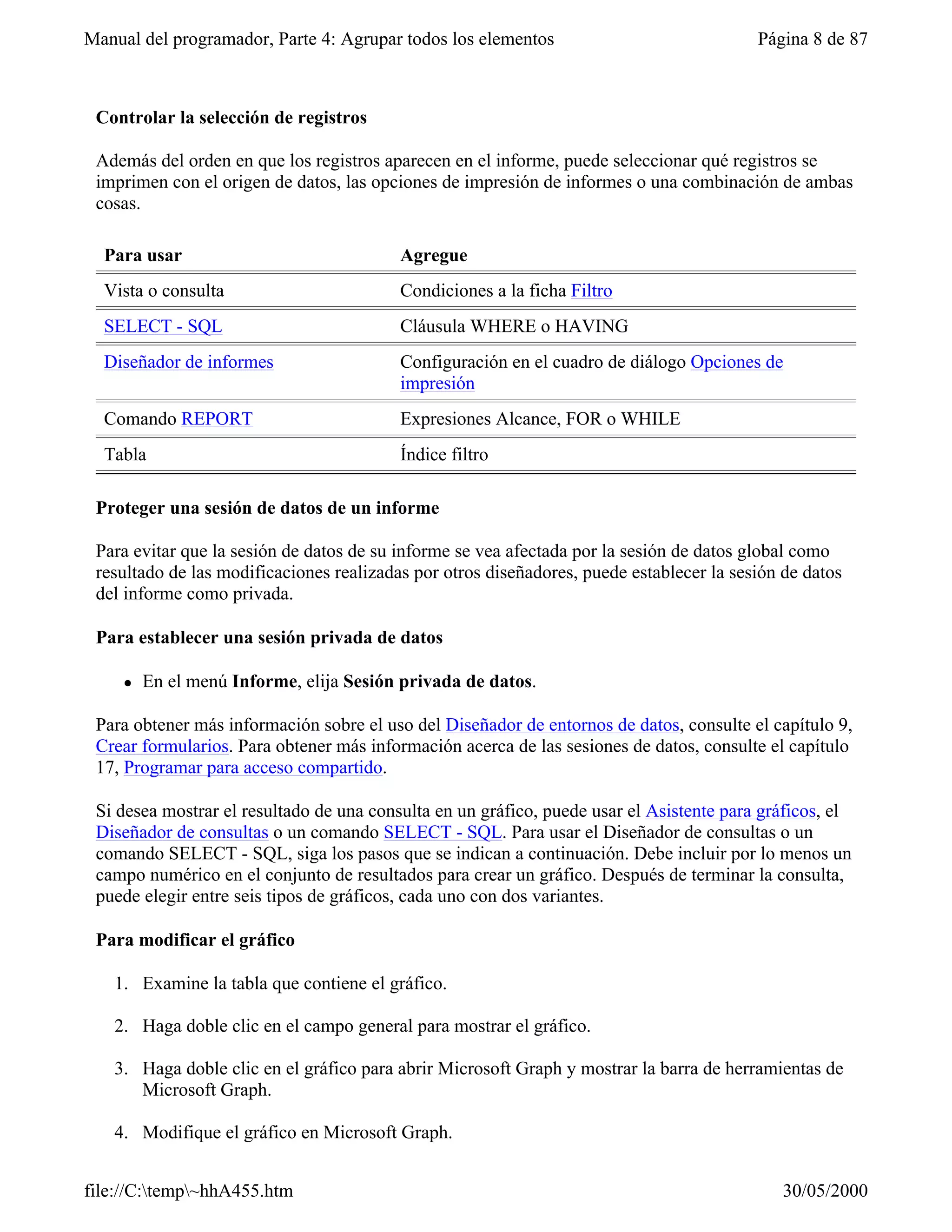 Manual del programador, Parte 4: Agrupar todos los elementos                              Página 8 de 87



 Controlar la selección de registros

 Además del orden en que los registros aparecen en el informe, puede seleccionar qué registros se
 imprimen con el origen de datos, las opciones de impresión de informes o una combinación de ambas
 cosas.

  Para usar                               Agregue
  Vista o consulta                        Condiciones a la ficha Filtro
  SELECT - SQL                            Cláusula WHERE o HAVING
  Diseñador de informes                   Configuración en el cuadro de diálogo Opciones de
                                          impresión
  Comando REPORT                          Expresiones Alcance, FOR o WHILE
  Tabla                                   Índice filtro

 Proteger una sesión de datos de un informe

 Para evitar que la sesión de datos de su informe se vea afectada por la sesión de datos global como
 resultado de las modificaciones realizadas por otros diseñadores, puede establecer la sesión de datos
 del informe como privada.

 Para establecer una sesión privada de datos

     l   En el menú Informe, elija Sesión privada de datos.

 Para obtener más información sobre el uso del Diseñador de entornos de datos, consulte el capítulo 9,
 Crear formularios. Para obtener más información acerca de las sesiones de datos, consulte el capítulo
 17, Programar para acceso compartido.

 Si desea mostrar el resultado de una consulta en un gráfico, puede usar el Asistente para gráficos, el
 Diseñador de consultas o un comando SELECT - SQL. Para usar el Diseñador de consultas o un
 comando SELECT - SQL, siga los pasos que se indican a continuación. Debe incluir por lo menos un
 campo numérico en el conjunto de resultados para crear un gráfico. Después de terminar la consulta,
 puede elegir entre seis tipos de gráficos, cada uno con dos variantes.

 Para modificar el gráfico

   1. Examine la tabla que contiene el gráfico.

   2. Haga doble clic en el campo general para mostrar el gráfico.

   3. Haga doble clic en el gráfico para abrir Microsoft Graph y mostrar la barra de herramientas de
      Microsoft Graph.

   4. Modifique el gráfico en Microsoft Graph.


file://C:temp~hhA455.htm                                                                    30/05/2000
 
