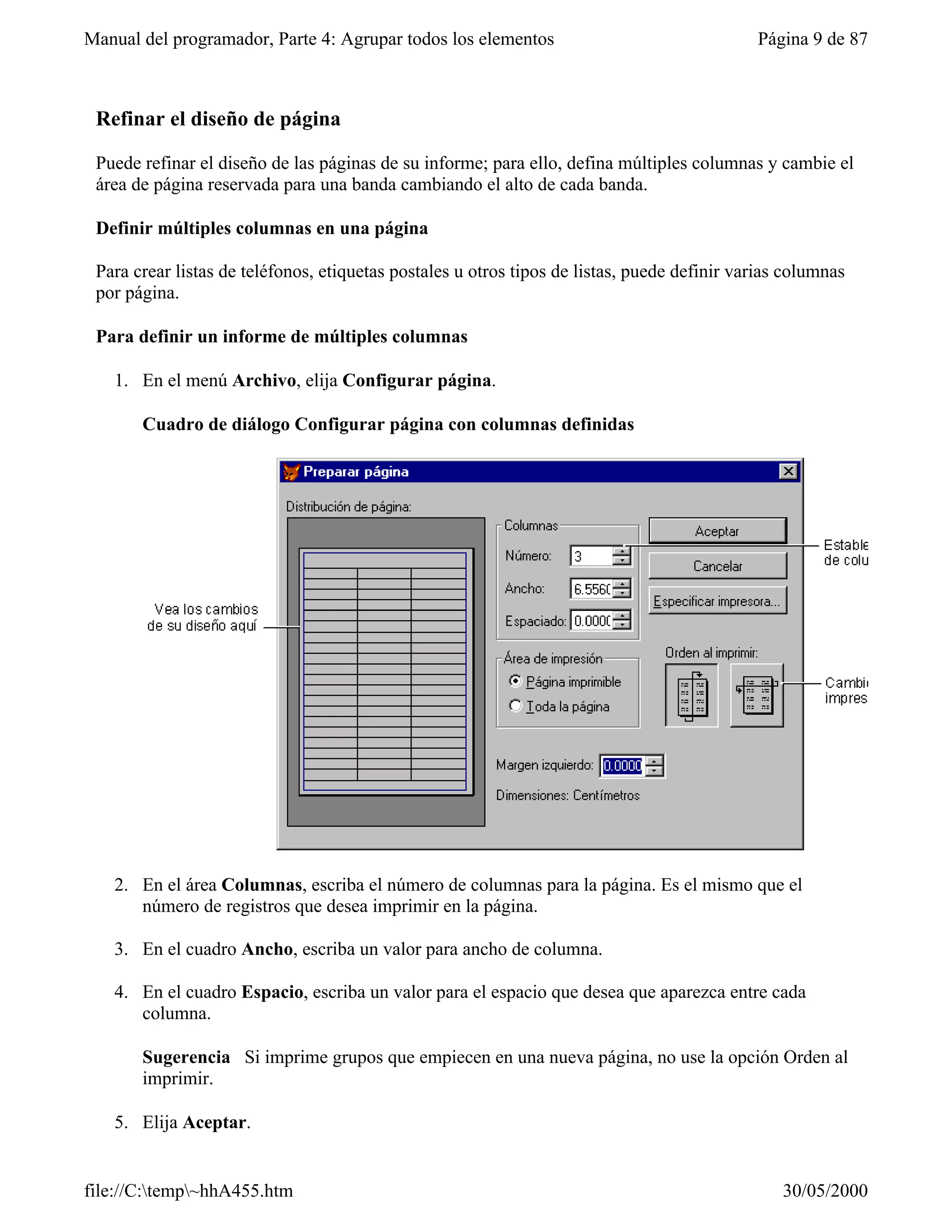 Manual del programador, Parte 4: Agrupar todos los elementos                                 Página 9 de 87



 Refinar el diseño de página

 Puede refinar el diseño de las páginas de su informe; para ello, defina múltiples columnas y cambie el
 área de página reservada para una banda cambiando el alto de cada banda.

 Definir múltiples columnas en una página

 Para crear listas de teléfonos, etiquetas postales u otros tipos de listas, puede definir varias columnas
 por página.

 Para definir un informe de múltiples columnas

   1. En el menú Archivo, elija Configurar página.

       Cuadro de diálogo Configurar página con columnas definidas




   2. En el área Columnas, escriba el número de columnas para la página. Es el mismo que el
      número de registros que desea imprimir en la página.

   3. En el cuadro Ancho, escriba un valor para ancho de columna.

   4. En el cuadro Espacio, escriba un valor para el espacio que desea que aparezca entre cada
      columna.

       Sugerencia Si imprime grupos que empiecen en una nueva página, no use la opción Orden al
       imprimir.

   5. Elija Aceptar.


file://C:temp~hhA455.htm                                                                       30/05/2000
 