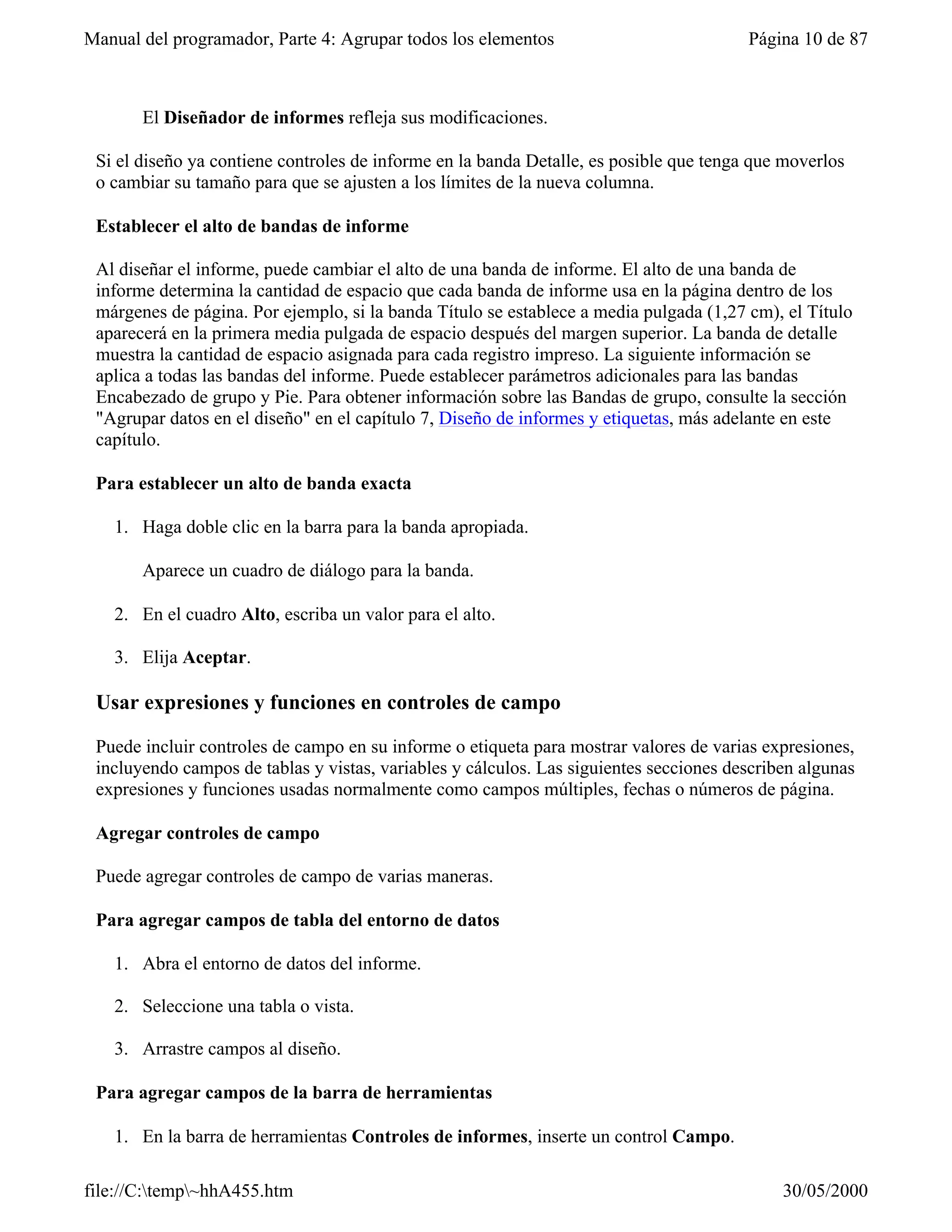 Manual del programador, Parte 4: Agrupar todos los elementos                            Página 10 de 87



       El Diseñador de informes refleja sus modificaciones.

 Si el diseño ya contiene controles de informe en la banda Detalle, es posible que tenga que moverlos
 o cambiar su tamaño para que se ajusten a los límites de la nueva columna.

 Establecer el alto de bandas de informe

 Al diseñar el informe, puede cambiar el alto de una banda de informe. El alto de una banda de
 informe determina la cantidad de espacio que cada banda de informe usa en la página dentro de los
 márgenes de página. Por ejemplo, si la banda Título se establece a media pulgada (1,27 cm), el Título
 aparecerá en la primera media pulgada de espacio después del margen superior. La banda de detalle
 muestra la cantidad de espacio asignada para cada registro impreso. La siguiente información se
 aplica a todas las bandas del informe. Puede establecer parámetros adicionales para las bandas
 Encabezado de grupo y Pie. Para obtener información sobre las Bandas de grupo, consulte la sección
 "Agrupar datos en el diseño" en el capítulo 7, Diseño de informes y etiquetas, más adelante en este
 capítulo.

 Para establecer un alto de banda exacta

   1. Haga doble clic en la barra para la banda apropiada.

       Aparece un cuadro de diálogo para la banda.

   2. En el cuadro Alto, escriba un valor para el alto.

   3. Elija Aceptar.

 Usar expresiones y funciones en controles de campo

 Puede incluir controles de campo en su informe o etiqueta para mostrar valores de varias expresiones,
 incluyendo campos de tablas y vistas, variables y cálculos. Las siguientes secciones describen algunas
 expresiones y funciones usadas normalmente como campos múltiples, fechas o números de página.

 Agregar controles de campo

 Puede agregar controles de campo de varias maneras.

 Para agregar campos de tabla del entorno de datos

   1. Abra el entorno de datos del informe.

   2. Seleccione una tabla o vista.

   3. Arrastre campos al diseño.

 Para agregar campos de la barra de herramientas

   1. En la barra de herramientas Controles de informes, inserte un control Campo.

file://C:temp~hhA455.htm                                                                   30/05/2000
 