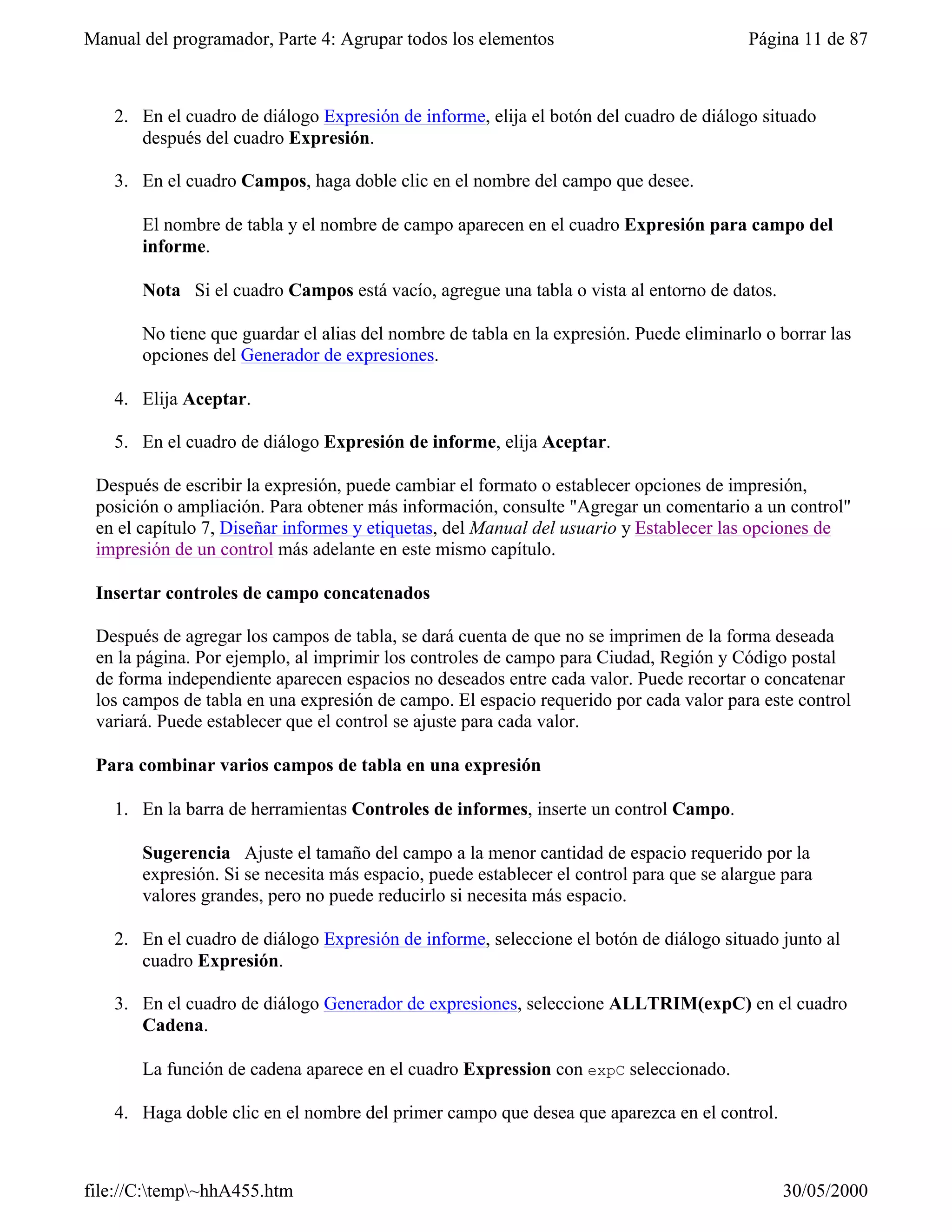Manual del programador, Parte 4: Agrupar todos los elementos                             Página 11 de 87



   2. En el cuadro de diálogo Expresión de informe, elija el botón del cuadro de diálogo situado
      después del cuadro Expresión.

   3. En el cuadro Campos, haga doble clic en el nombre del campo que desee.

       El nombre de tabla y el nombre de campo aparecen en el cuadro Expresión para campo del
       informe.

       Nota Si el cuadro Campos está vacío, agregue una tabla o vista al entorno de datos.

       No tiene que guardar el alias del nombre de tabla en la expresión. Puede eliminarlo o borrar las
       opciones del Generador de expresiones.

   4. Elija Aceptar.

   5. En el cuadro de diálogo Expresión de informe, elija Aceptar.

 Después de escribir la expresión, puede cambiar el formato o establecer opciones de impresión,
 posición o ampliación. Para obtener más información, consulte "Agregar un comentario a un control"
 en el capítulo 7, Diseñar informes y etiquetas, del Manual del usuario y Establecer las opciones de
 impresión de un control más adelante en este mismo capítulo.

 Insertar controles de campo concatenados

 Después de agregar los campos de tabla, se dará cuenta de que no se imprimen de la forma deseada
 en la página. Por ejemplo, al imprimir los controles de campo para Ciudad, Región y Código postal
 de forma independiente aparecen espacios no deseados entre cada valor. Puede recortar o concatenar
 los campos de tabla en una expresión de campo. El espacio requerido por cada valor para este control
 variará. Puede establecer que el control se ajuste para cada valor.

 Para combinar varios campos de tabla en una expresión

   1. En la barra de herramientas Controles de informes, inserte un control Campo.

       Sugerencia Ajuste el tamaño del campo a la menor cantidad de espacio requerido por la
       expresión. Si se necesita más espacio, puede establecer el control para que se alargue para
       valores grandes, pero no puede reducirlo si necesita más espacio.

   2. En el cuadro de diálogo Expresión de informe, seleccione el botón de diálogo situado junto al
      cuadro Expresión.

   3. En el cuadro de diálogo Generador de expresiones, seleccione ALLTRIM(expC) en el cuadro
      Cadena.

       La función de cadena aparece en el cuadro Expression con expC seleccionado.

   4. Haga doble clic en el nombre del primer campo que desea que aparezca en el control.



file://C:temp~hhA455.htm                                                                   30/05/2000
 