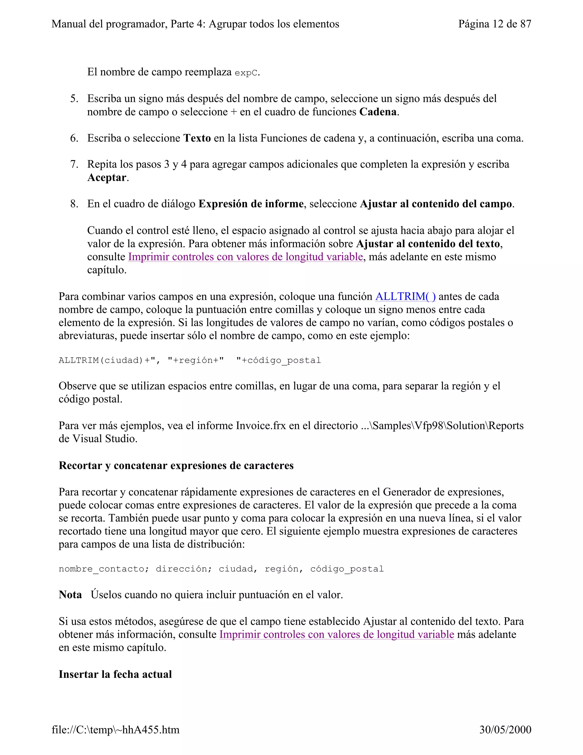 Manual del programador, Parte 4: Agrupar todos los elementos                               Página 12 de 87



       El nombre de campo reemplaza expC.

   5. Escriba un signo más después del nombre de campo, seleccione un signo más después del
      nombre de campo o seleccione + en el cuadro de funciones Cadena.

   6. Escriba o seleccione Texto en la lista Funciones de cadena y, a continuación, escriba una coma.

   7. Repita los pasos 3 y 4 para agregar campos adicionales que completen la expresión y escriba
      Aceptar.

   8. En el cuadro de diálogo Expresión de informe, seleccione Ajustar al contenido del campo.

       Cuando el control esté lleno, el espacio asignado al control se ajusta hacia abajo para alojar el
       valor de la expresión. Para obtener más información sobre Ajustar al contenido del texto,
       consulte Imprimir controles con valores de longitud variable, más adelante en este mismo
       capítulo.

 Para combinar varios campos en una expresión, coloque una función ALLTRIM( ) antes de cada
 nombre de campo, coloque la puntuación entre comillas y coloque un signo menos entre cada
 elemento de la expresión. Si las longitudes de valores de campo no varían, como códigos postales o
 abreviaturas, puede insertar sólo el nombre de campo, como en este ejemplo:

 ALLTRIM(ciudad)+", "+región+"          "+código_postal

 Observe que se utilizan espacios entre comillas, en lugar de una coma, para separar la región y el
 código postal.

 Para ver más ejemplos, vea el informe Invoice.frx en el directorio ...SamplesVfp98SolutionReports
 de Visual Studio.

 Recortar y concatenar expresiones de caracteres

 Para recortar y concatenar rápidamente expresiones de caracteres en el Generador de expresiones,
 puede colocar comas entre expresiones de caracteres. El valor de la expresión que precede a la coma
 se recorta. También puede usar punto y coma para colocar la expresión en una nueva línea, si el valor
 recortado tiene una longitud mayor que cero. El siguiente ejemplo muestra expresiones de caracteres
 para campos de una lista de distribución:

 nombre_contacto; dirección; ciudad, región, código_postal

 Nota Úselos cuando no quiera incluir puntuación en el valor.

 Si usa estos métodos, asegúrese de que el campo tiene establecido Ajustar al contenido del texto. Para
 obtener más información, consulte Imprimir controles con valores de longitud variable más adelante
 en este mismo capítulo.

 Insertar la fecha actual



file://C:temp~hhA455.htm                                                                      30/05/2000
 