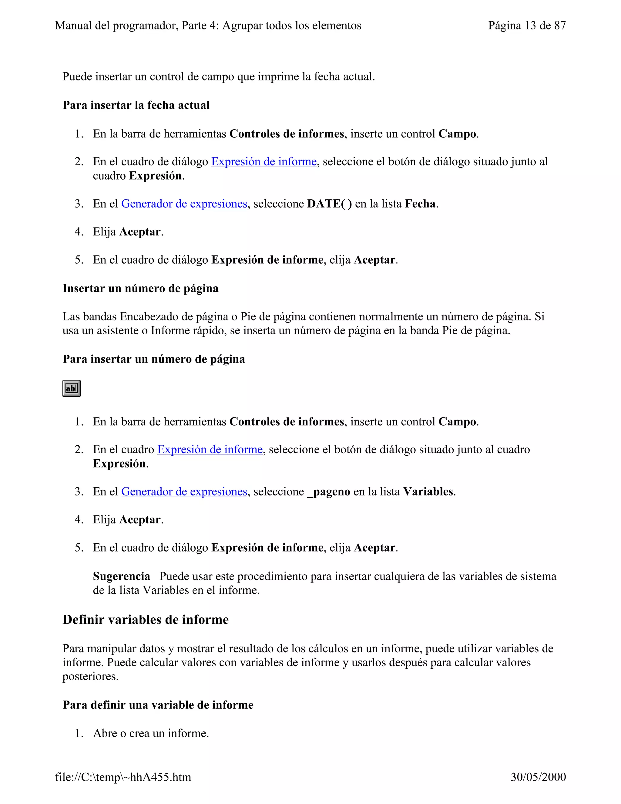 Manual del programador, Parte 4: Agrupar todos los elementos                             Página 13 de 87



 Puede insertar un control de campo que imprime la fecha actual.

 Para insertar la fecha actual

   1. En la barra de herramientas Controles de informes, inserte un control Campo.

   2. En el cuadro de diálogo Expresión de informe, seleccione el botón de diálogo situado junto al
      cuadro Expresión.

   3. En el Generador de expresiones, seleccione DATE( ) en la lista Fecha.

   4. Elija Aceptar.

   5. En el cuadro de diálogo Expresión de informe, elija Aceptar.

 Insertar un número de página

 Las bandas Encabezado de página o Pie de página contienen normalmente un número de página. Si
 usa un asistente o Informe rápido, se inserta un número de página en la banda Pie de página.

 Para insertar un número de página




   1. En la barra de herramientas Controles de informes, inserte un control Campo.

   2. En el cuadro Expresión de informe, seleccione el botón de diálogo situado junto al cuadro
      Expresión.

   3. En el Generador de expresiones, seleccione _pageno en la lista Variables.

   4. Elija Aceptar.

   5. En el cuadro de diálogo Expresión de informe, elija Aceptar.

       Sugerencia Puede usar este procedimiento para insertar cualquiera de las variables de sistema
       de la lista Variables en el informe.

 Definir variables de informe

 Para manipular datos y mostrar el resultado de los cálculos en un informe, puede utilizar variables de
 informe. Puede calcular valores con variables de informe y usarlos después para calcular valores
 posteriores.

 Para definir una variable de informe

   1. Abre o crea un informe.


file://C:temp~hhA455.htm                                                                    30/05/2000
 