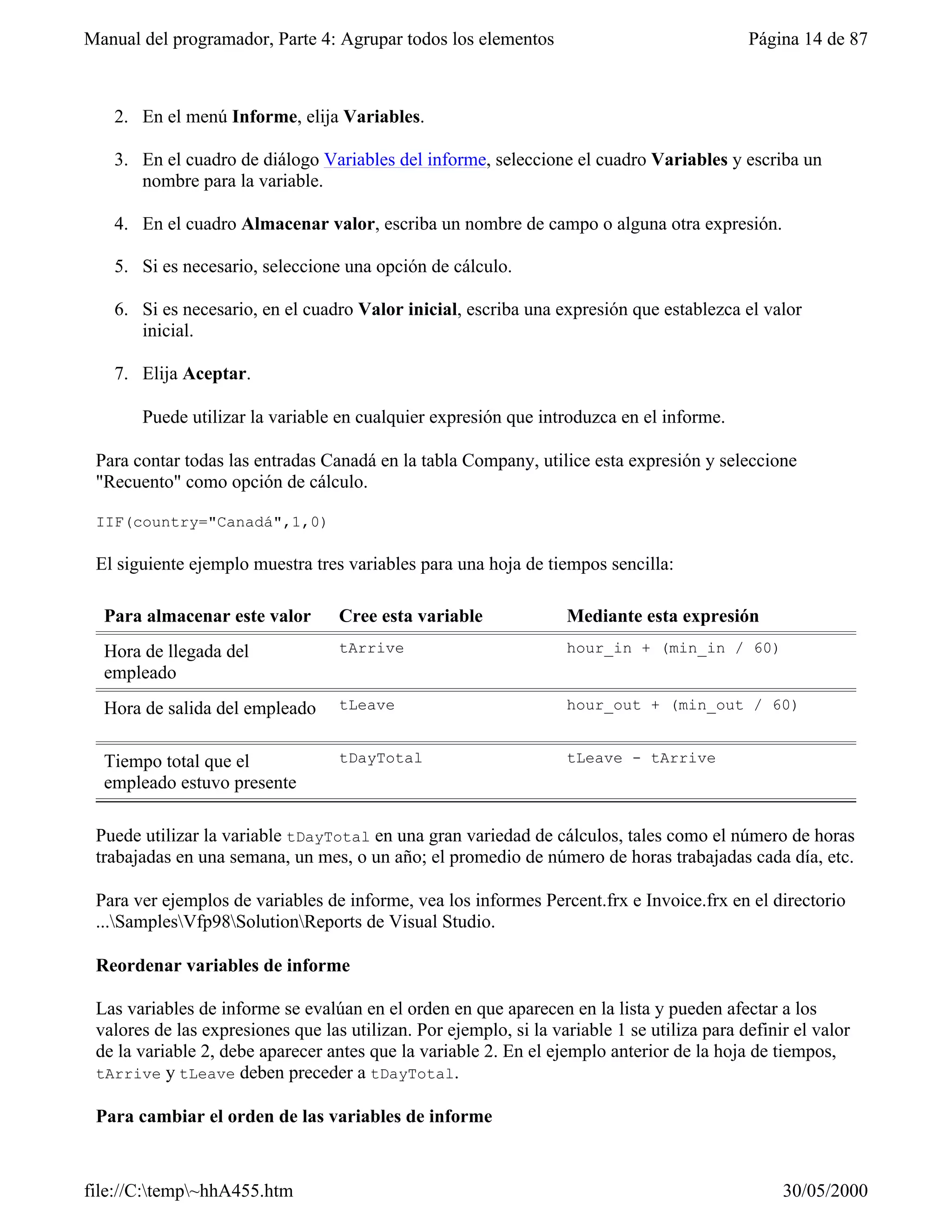 Manual del programador, Parte 4: Agrupar todos los elementos                                 Página 14 de 87



   2. En el menú Informe, elija Variables.

   3. En el cuadro de diálogo Variables del informe, seleccione el cuadro Variables y escriba un
      nombre para la variable.

   4. En el cuadro Almacenar valor, escriba un nombre de campo o alguna otra expresión.

   5. Si es necesario, seleccione una opción de cálculo.

   6. Si es necesario, en el cuadro Valor inicial, escriba una expresión que establezca el valor
      inicial.

   7. Elija Aceptar.

       Puede utilizar la variable en cualquier expresión que introduzca en el informe.

 Para contar todas las entradas Canadá en la tabla Company, utilice esta expresión y seleccione
 "Recuento" como opción de cálculo.

 IIF(country="Canadá",1,0)

 El siguiente ejemplo muestra tres variables para una hoja de tiempos sencilla:

  Para almacenar este valor        Cree esta variable              Mediante esta expresión
  Hora de llegada del              tArrive                         hour_in + (min_in / 60)
  empleado
  Hora de salida del empleado      tLeave                          hour_out + (min_out / 60)


  Tiempo total que el              tDayTotal                       tLeave - tArrive
  empleado estuvo presente

 Puede utilizar la variable tDayTotal en una gran variedad de cálculos, tales como el número de horas
 trabajadas en una semana, un mes, o un año; el promedio de número de horas trabajadas cada día, etc.

 Para ver ejemplos de variables de informe, vea los informes Percent.frx e Invoice.frx en el directorio
 ...SamplesVfp98SolutionReports de Visual Studio.

 Reordenar variables de informe

 Las variables de informe se evalúan en el orden en que aparecen en la lista y pueden afectar a los
 valores de las expresiones que las utilizan. Por ejemplo, si la variable 1 se utiliza para definir el valor
 de la variable 2, debe aparecer antes que la variable 2. En el ejemplo anterior de la hoja de tiempos,
 tArrive y tLeave deben preceder a tDayTotal.

 Para cambiar el orden de las variables de informe


file://C:temp~hhA455.htm                                                                        30/05/2000
 