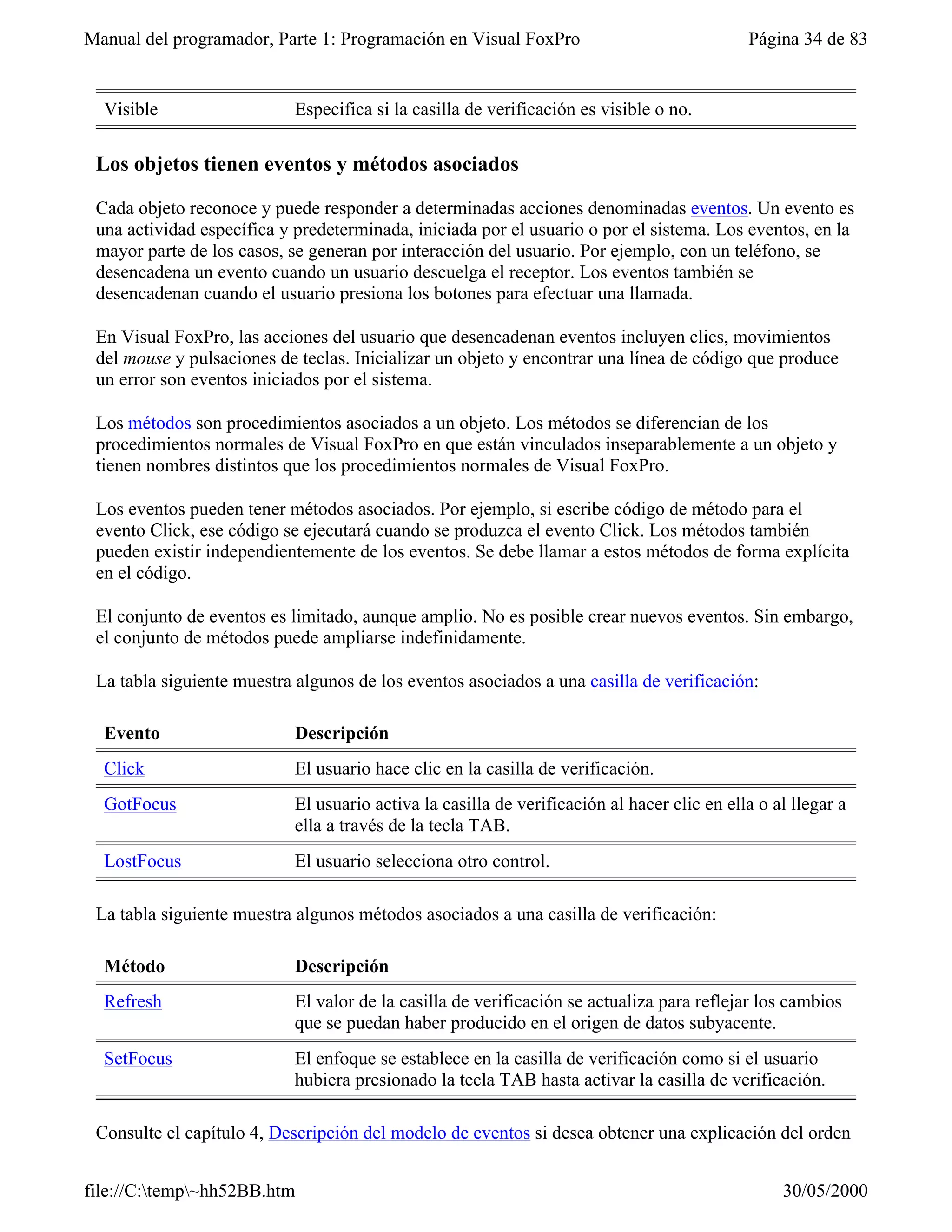 Manual del programador, Parte 1: Programación en Visual FoxPro                               Página 34 de 83


  Visible                   Especifica si la casilla de verificación es visible o no.

 Los objetos tienen eventos y métodos asociados

 Cada objeto reconoce y puede responder a determinadas acciones denominadas eventos. Un evento es
 una actividad específica y predeterminada, iniciada por el usuario o por el sistema. Los eventos, en la
 mayor parte de los casos, se generan por interacción del usuario. Por ejemplo, con un teléfono, se
 desencadena un evento cuando un usuario descuelga el receptor. Los eventos también se
 desencadenan cuando el usuario presiona los botones para efectuar una llamada.

 En Visual FoxPro, las acciones del usuario que desencadenan eventos incluyen clics, movimientos
 del mouse y pulsaciones de teclas. Inicializar un objeto y encontrar una línea de código que produce
 un error son eventos iniciados por el sistema.

 Los métodos son procedimientos asociados a un objeto. Los métodos se diferencian de los
 procedimientos normales de Visual FoxPro en que están vinculados inseparablemente a un objeto y
 tienen nombres distintos que los procedimientos normales de Visual FoxPro.

 Los eventos pueden tener métodos asociados. Por ejemplo, si escribe código de método para el
 evento Click, ese código se ejecutará cuando se produzca el evento Click. Los métodos también
 pueden existir independientemente de los eventos. Se debe llamar a estos métodos de forma explícita
 en el código.

 El conjunto de eventos es limitado, aunque amplio. No es posible crear nuevos eventos. Sin embargo,
 el conjunto de métodos puede ampliarse indefinidamente.

 La tabla siguiente muestra algunos de los eventos asociados a una casilla de verificación:

  Evento                    Descripción
  Click                     El usuario hace clic en la casilla de verificación.
  GotFocus                  El usuario activa la casilla de verificación al hacer clic en ella o al llegar a
                            ella a través de la tecla TAB.
  LostFocus                 El usuario selecciona otro control.

 La tabla siguiente muestra algunos métodos asociados a una casilla de verificación:

  Método                    Descripción
  Refresh                   El valor de la casilla de verificación se actualiza para reflejar los cambios
                            que se puedan haber producido en el origen de datos subyacente.
  SetFocus                  El enfoque se establece en la casilla de verificación como si el usuario
                            hubiera presionado la tecla TAB hasta activar la casilla de verificación.

 Consulte el capítulo 4, Descripción del modelo de eventos si desea obtener una explicación del orden


file://C:temp~hh52BB.htm                                                                        30/05/2000
 