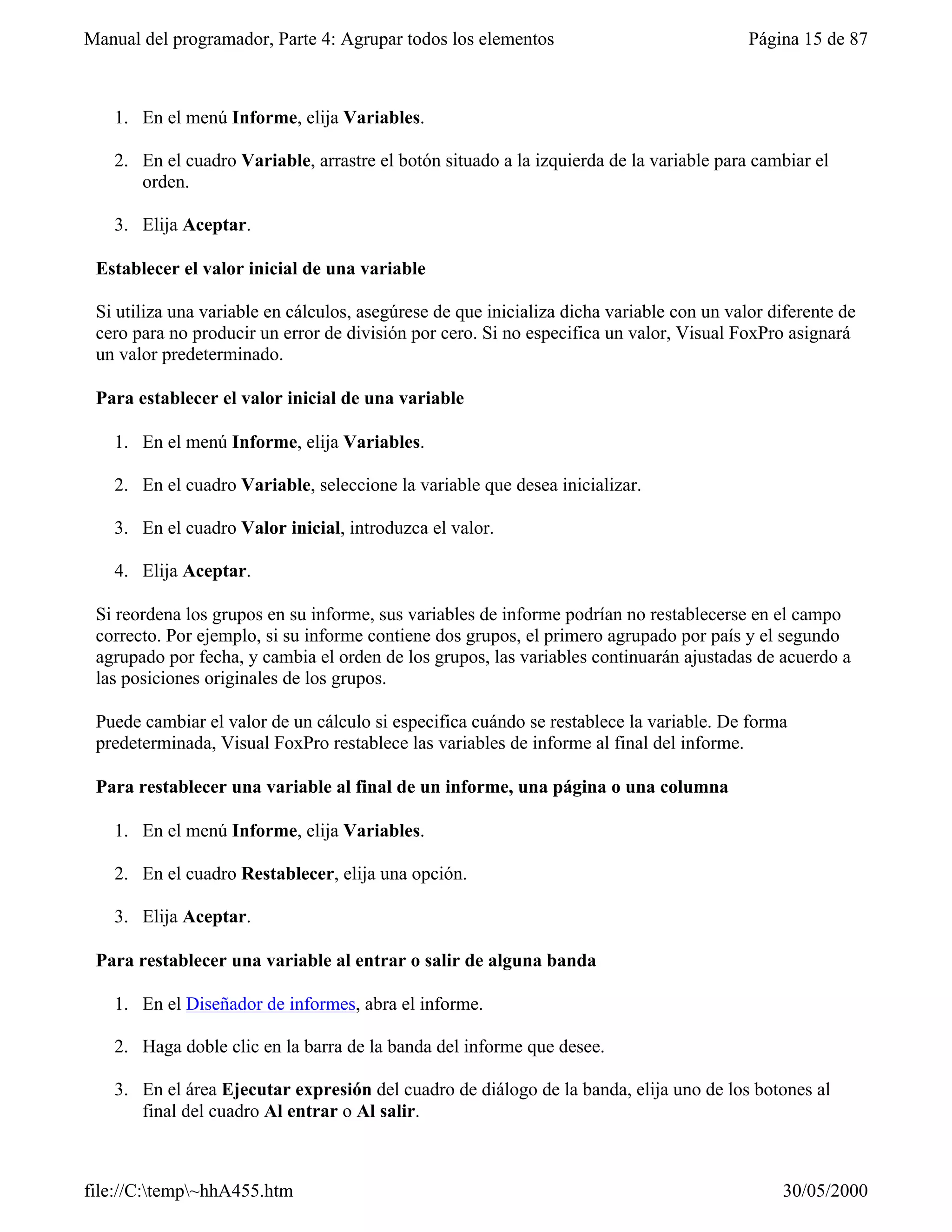 Manual del programador, Parte 4: Agrupar todos los elementos                               Página 15 de 87



   1. En el menú Informe, elija Variables.

   2. En el cuadro Variable, arrastre el botón situado a la izquierda de la variable para cambiar el
      orden.

   3. Elija Aceptar.

 Establecer el valor inicial de una variable

 Si utiliza una variable en cálculos, asegúrese de que inicializa dicha variable con un valor diferente de
 cero para no producir un error de división por cero. Si no especifica un valor, Visual FoxPro asignará
 un valor predeterminado.

 Para establecer el valor inicial de una variable

   1. En el menú Informe, elija Variables.

   2. En el cuadro Variable, seleccione la variable que desea inicializar.

   3. En el cuadro Valor inicial, introduzca el valor.

   4. Elija Aceptar.

 Si reordena los grupos en su informe, sus variables de informe podrían no restablecerse en el campo
 correcto. Por ejemplo, si su informe contiene dos grupos, el primero agrupado por país y el segundo
 agrupado por fecha, y cambia el orden de los grupos, las variables continuarán ajustadas de acuerdo a
 las posiciones originales de los grupos.

 Puede cambiar el valor de un cálculo si especifica cuándo se restablece la variable. De forma
 predeterminada, Visual FoxPro restablece las variables de informe al final del informe.

 Para restablecer una variable al final de un informe, una página o una columna

   1. En el menú Informe, elija Variables.

   2. En el cuadro Restablecer, elija una opción.

   3. Elija Aceptar.

 Para restablecer una variable al entrar o salir de alguna banda

   1. En el Diseñador de informes, abra el informe.

   2. Haga doble clic en la barra de la banda del informe que desee.

   3. En el área Ejecutar expresión del cuadro de diálogo de la banda, elija uno de los botones al
      final del cuadro Al entrar o Al salir.



file://C:temp~hhA455.htm                                                                     30/05/2000
 