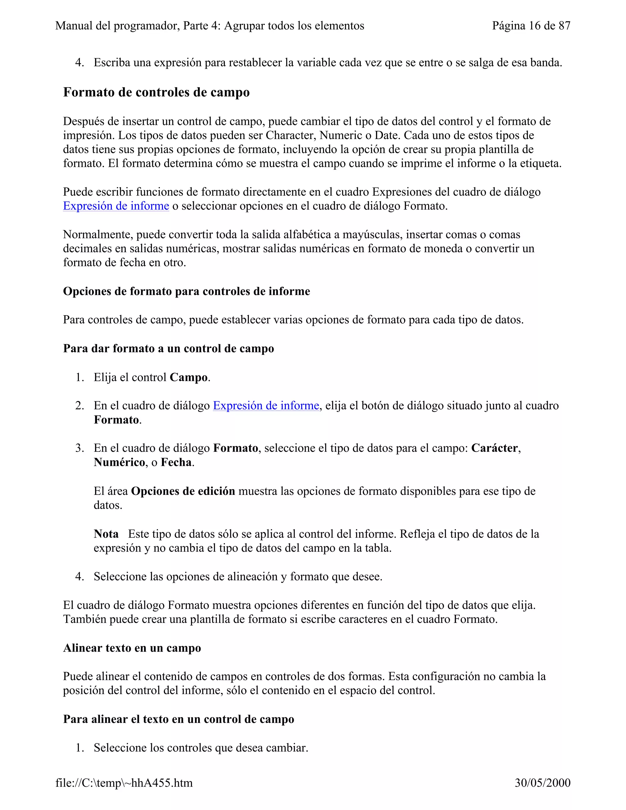 Manual del programador, Parte 4: Agrupar todos los elementos                              Página 16 de 87


   4. Escriba una expresión para restablecer la variable cada vez que se entre o se salga de esa banda.

 Formato de controles de campo

 Después de insertar un control de campo, puede cambiar el tipo de datos del control y el formato de
 impresión. Los tipos de datos pueden ser Character, Numeric o Date. Cada uno de estos tipos de
 datos tiene sus propias opciones de formato, incluyendo la opción de crear su propia plantilla de
 formato. El formato determina cómo se muestra el campo cuando se imprime el informe o la etiqueta.

 Puede escribir funciones de formato directamente en el cuadro Expresiones del cuadro de diálogo
 Expresión de informe o seleccionar opciones en el cuadro de diálogo Formato.

 Normalmente, puede convertir toda la salida alfabética a mayúsculas, insertar comas o comas
 decimales en salidas numéricas, mostrar salidas numéricas en formato de moneda o convertir un
 formato de fecha en otro.

 Opciones de formato para controles de informe

 Para controles de campo, puede establecer varias opciones de formato para cada tipo de datos.

 Para dar formato a un control de campo

   1. Elija el control Campo.

   2. En el cuadro de diálogo Expresión de informe, elija el botón de diálogo situado junto al cuadro
      Formato.

   3. En el cuadro de diálogo Formato, seleccione el tipo de datos para el campo: Carácter,
      Numérico, o Fecha.

       El área Opciones de edición muestra las opciones de formato disponibles para ese tipo de
       datos.

       Nota Este tipo de datos sólo se aplica al control del informe. Refleja el tipo de datos de la
       expresión y no cambia el tipo de datos del campo en la tabla.

   4. Seleccione las opciones de alineación y formato que desee.

 El cuadro de diálogo Formato muestra opciones diferentes en función del tipo de datos que elija.
 También puede crear una plantilla de formato si escribe caracteres en el cuadro Formato.

 Alinear texto en un campo

 Puede alinear el contenido de campos en controles de dos formas. Esta configuración no cambia la
 posición del control del informe, sólo el contenido en el espacio del control.

 Para alinear el texto en un control de campo

   1. Seleccione los controles que desea cambiar.

file://C:temp~hhA455.htm                                                                    30/05/2000
 