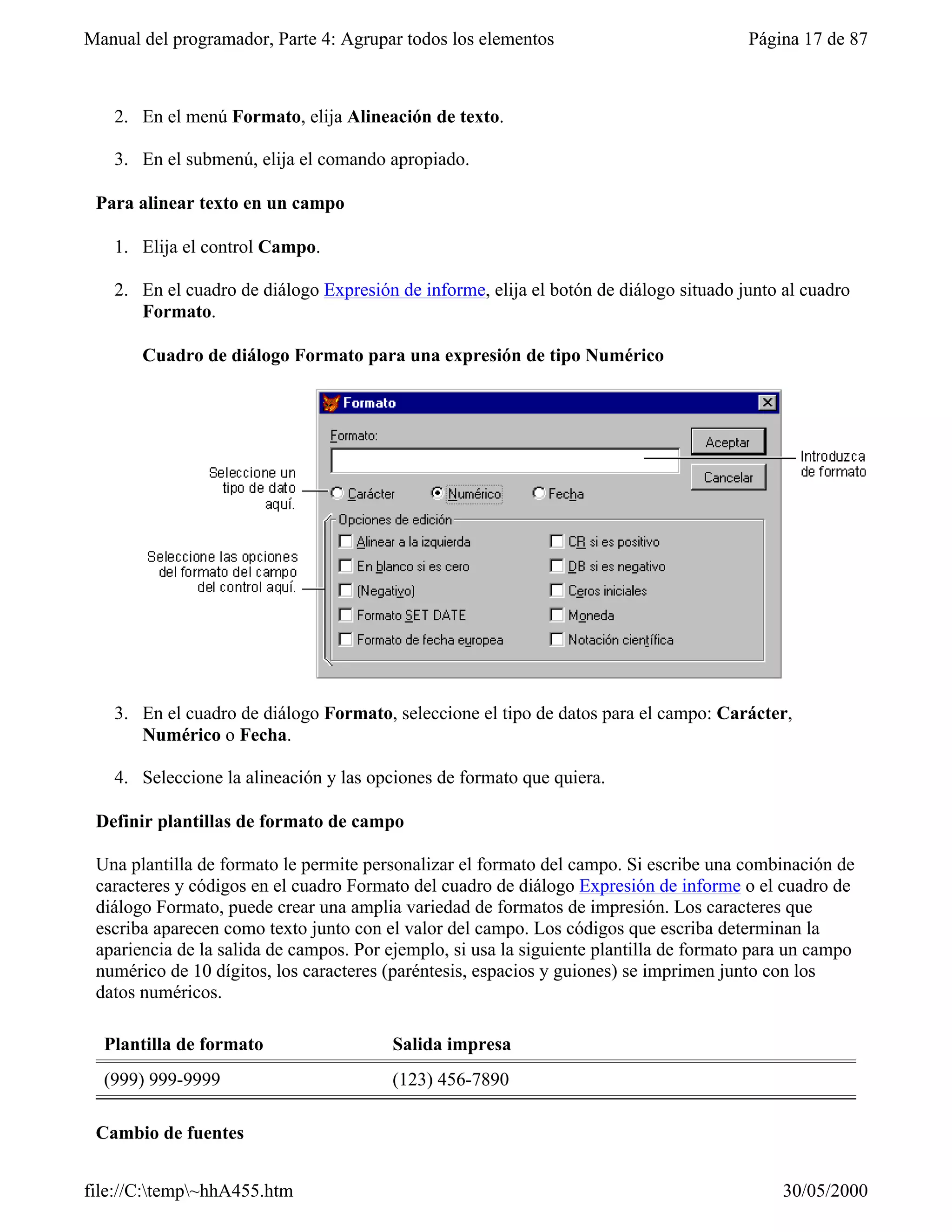 Manual del programador, Parte 4: Agrupar todos los elementos                            Página 17 de 87



   2. En el menú Formato, elija Alineación de texto.

   3. En el submenú, elija el comando apropiado.

 Para alinear texto en un campo

   1. Elija el control Campo.

   2. En el cuadro de diálogo Expresión de informe, elija el botón de diálogo situado junto al cuadro
      Formato.

       Cuadro de diálogo Formato para una expresión de tipo Numérico




   3. En el cuadro de diálogo Formato, seleccione el tipo de datos para el campo: Carácter,
      Numérico o Fecha.

   4. Seleccione la alineación y las opciones de formato que quiera.

 Definir plantillas de formato de campo

 Una plantilla de formato le permite personalizar el formato del campo. Si escribe una combinación de
 caracteres y códigos en el cuadro Formato del cuadro de diálogo Expresión de informe o el cuadro de
 diálogo Formato, puede crear una amplia variedad de formatos de impresión. Los caracteres que
 escriba aparecen como texto junto con el valor del campo. Los códigos que escriba determinan la
 apariencia de la salida de campos. Por ejemplo, si usa la siguiente plantilla de formato para un campo
 numérico de 10 dígitos, los caracteres (paréntesis, espacios y guiones) se imprimen junto con los
 datos numéricos.

  Plantilla de formato                  Salida impresa
  (999) 999-9999                        (123) 456-7890

 Cambio de fuentes


file://C:temp~hhA455.htm                                                                   30/05/2000
 