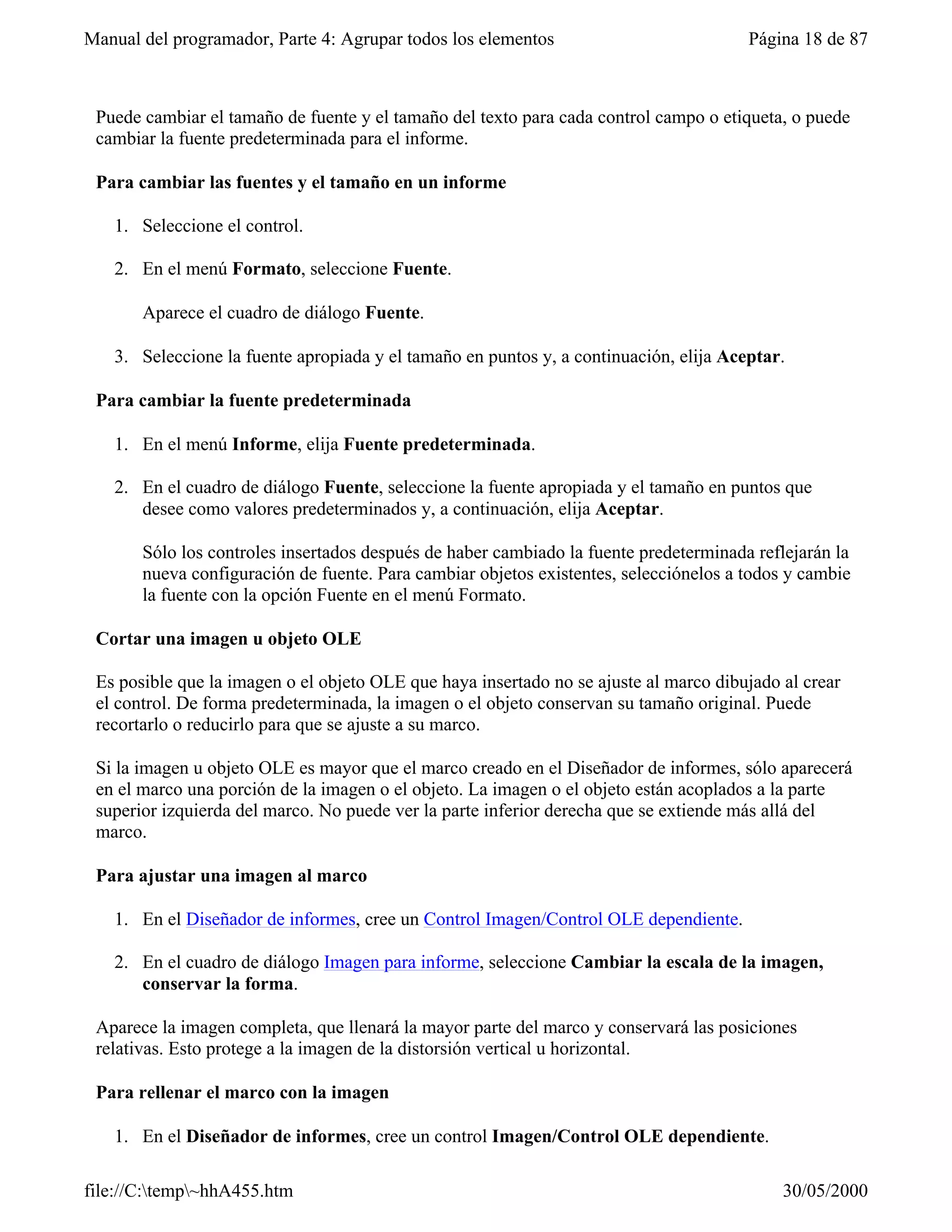 Manual del programador, Parte 4: Agrupar todos los elementos                           Página 18 de 87



 Puede cambiar el tamaño de fuente y el tamaño del texto para cada control campo o etiqueta, o puede
 cambiar la fuente predeterminada para el informe.

 Para cambiar las fuentes y el tamaño en un informe

   1. Seleccione el control.

   2. En el menú Formato, seleccione Fuente.

       Aparece el cuadro de diálogo Fuente.

   3. Seleccione la fuente apropiada y el tamaño en puntos y, a continuación, elija Aceptar.

 Para cambiar la fuente predeterminada

   1. En el menú Informe, elija Fuente predeterminada.

   2. En el cuadro de diálogo Fuente, seleccione la fuente apropiada y el tamaño en puntos que
      desee como valores predeterminados y, a continuación, elija Aceptar.

       Sólo los controles insertados después de haber cambiado la fuente predeterminada reflejarán la
       nueva configuración de fuente. Para cambiar objetos existentes, selecciónelos a todos y cambie
       la fuente con la opción Fuente en el menú Formato.

 Cortar una imagen u objeto OLE

 Es posible que la imagen o el objeto OLE que haya insertado no se ajuste al marco dibujado al crear
 el control. De forma predeterminada, la imagen o el objeto conservan su tamaño original. Puede
 recortarlo o reducirlo para que se ajuste a su marco.

 Si la imagen u objeto OLE es mayor que el marco creado en el Diseñador de informes, sólo aparecerá
 en el marco una porción de la imagen o el objeto. La imagen o el objeto están acoplados a la parte
 superior izquierda del marco. No puede ver la parte inferior derecha que se extiende más allá del
 marco.

 Para ajustar una imagen al marco

   1. En el Diseñador de informes, cree un Control Imagen/Control OLE dependiente.

   2. En el cuadro de diálogo Imagen para informe, seleccione Cambiar la escala de la imagen,
      conservar la forma.

 Aparece la imagen completa, que llenará la mayor parte del marco y conservará las posiciones
 relativas. Esto protege a la imagen de la distorsión vertical u horizontal.

 Para rellenar el marco con la imagen

   1. En el Diseñador de informes, cree un control Imagen/Control OLE dependiente.

file://C:temp~hhA455.htm                                                                  30/05/2000
 